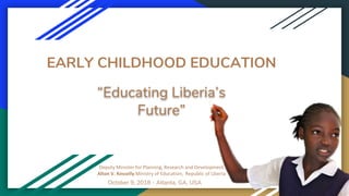 EARLY CHILDHOOD EDUCATION
Deputy Minister for Planning, Research and Development
Alton V. Kesselly Ministry of Education, Republic of Liberia
“Educating Liberia’s
Future”
October 9, 2018 - Atlanta, GA, USA
 