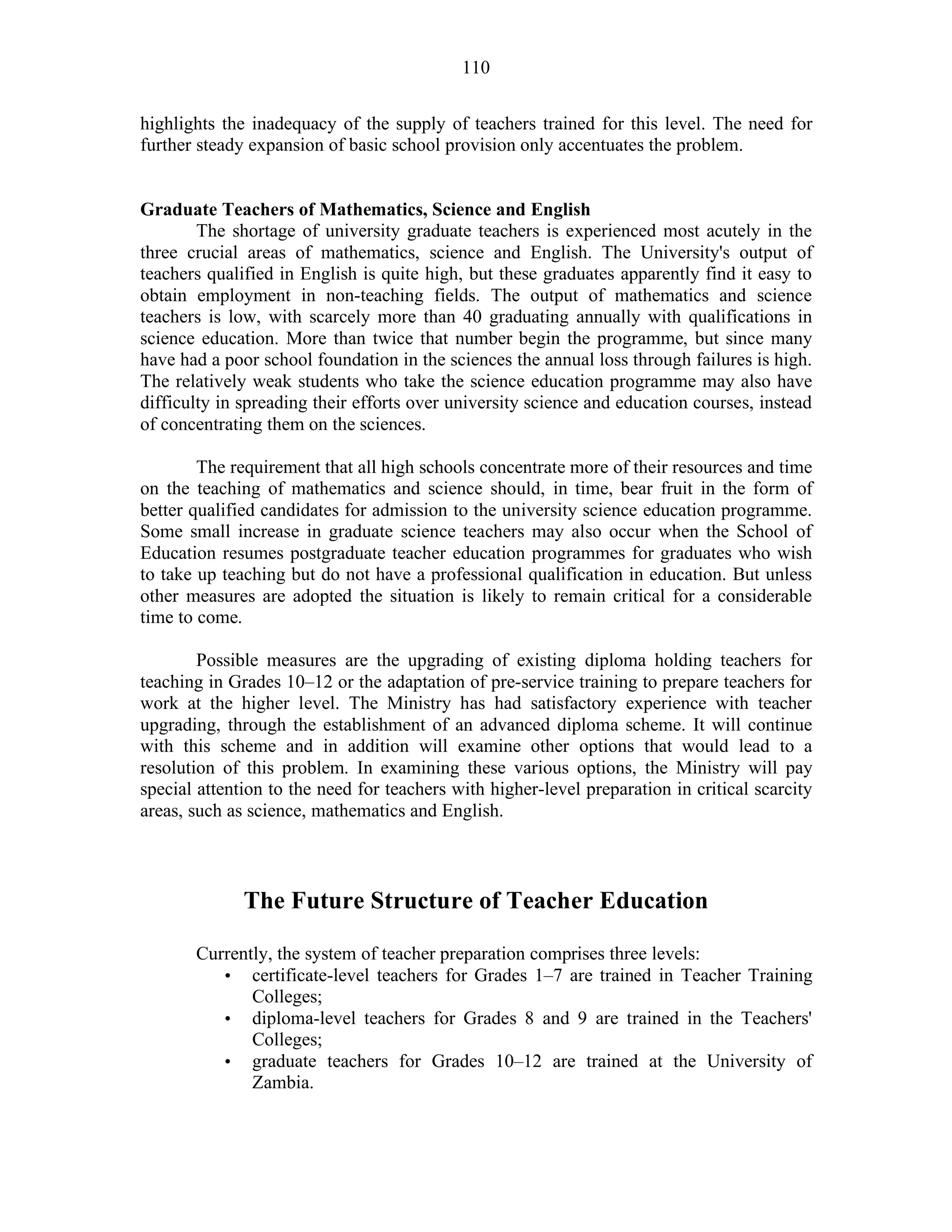 110
highlights the inadequacy of the supply of teachers trained for this level. The need for
further steady expansion of basic school provision only accentuates the problem.
Graduate Teachers of Mathematics, Science and English
The shortage of university graduate teachers is experienced most acutely in the
three crucial areas of mathematics, science and English. The University's output of
teachers qualified in English is quite high, but these graduates apparently find it easy to
obtain employment in non-teaching fields. The output of mathematics and science
teachers is low, with scarcely more than 40 graduating annually with qualifications in
science education. More than twice that number begin the programme, but since many
have had a poor school foundation in the sciences the annual loss through failures is high.
The relatively weak students who take the science education programme may also have
difficulty in spreading their efforts over university science and education courses, instead
of concentrating them on the sciences.
The requirement that all high schools concentrate more of their resources and time
on the teaching of mathematics and science should, in time, bear fruit in the form of
better qualified candidates for admission to the university science education programme.
Some small increase in graduate science teachers may also occur when the School of
Education resumes postgraduate teacher education programmes for graduates who wish
to take up teaching but do not have a professional qualification in education. But unless
other measures are adopted the situation is likely to remain critical for a considerable
time to come.
Possible measures are the upgrading of existing diploma holding teachers for
teaching in Grades 10–12 or the adaptation of pre-service training to prepare teachers for
work at the higher level. The Ministry has had satisfactory experience with teacher
upgrading, through the establishment of an advanced diploma scheme. It will continue
with this scheme and in addition will examine other options that would lead to a
resolution of this problem. In examining these various options, the Ministry will pay
special attention to the need for teachers with higher-level preparation in critical scarcity
areas, such as science, mathematics and English.
The Future Structure of Teacher Education
Currently, the system of teacher preparation comprises three levels:
• certificate-level teachers for Grades 1–7 are trained in Teacher Training
Colleges;
• diploma-level teachers for Grades 8 and 9 are trained in the Teachers'
Colleges;
• graduate teachers for Grades 10–12 are trained at the University of
Zambia.
 