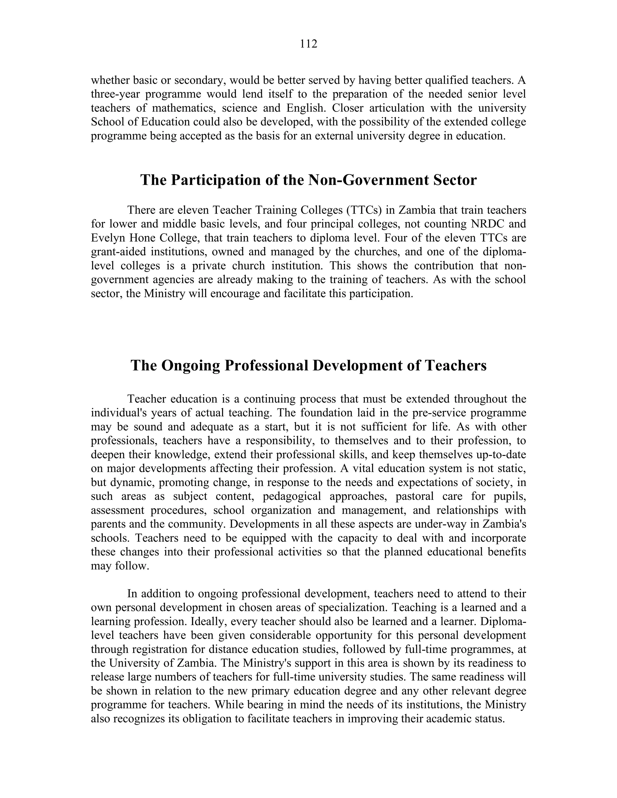 112
whether basic or secondary, would be better served by having better qualified teachers. A
three-year programme would lend itself to the preparation of the needed senior level
teachers of mathematics, science and English. Closer articulation with the university
School of Education could also be developed, with the possibility of the extended college
programme being accepted as the basis for an external university degree in education.
The Participation of the Non-Government Sector
There are eleven Teacher Training Colleges (TTCs) in Zambia that train teachers
for lower and middle basic levels, and four principal colleges, not counting NRDC and
Evelyn Hone College, that train teachers to diploma level. Four of the eleven TTCs are
grant-aided institutions, owned and managed by the churches, and one of the diploma-
level colleges is a private church institution. This shows the contribution that non-
government agencies are already making to the training of teachers. As with the school
sector, the Ministry will encourage and facilitate this participation.
The Ongoing Professional Development of Teachers
Teacher education is a continuing process that must be extended throughout the
individual's years of actual teaching. The foundation laid in the pre-service programme
may be sound and adequate as a start, but it is not sufficient for life. As with other
professionals, teachers have a responsibility, to themselves and to their profession, to
deepen their knowledge, extend their professional skills, and keep themselves up-to-date
on major developments affecting their profession. A vital education system is not static,
but dynamic, promoting change, in response to the needs and expectations of society, in
such areas as subject content, pedagogical approaches, pastoral care for pupils,
assessment procedures, school organization and management, and relationships with
parents and the community. Developments in all these aspects are under-way in Zambia's
schools. Teachers need to be equipped with the capacity to deal with and incorporate
these changes into their professional activities so that the planned educational benefits
may follow.
In addition to ongoing professional development, teachers need to attend to their
own personal development in chosen areas of specialization. Teaching is a learned and a
learning profession. Ideally, every teacher should also be learned and a learner. Diploma-
level teachers have been given considerable opportunity for this personal development
through registration for distance education studies, followed by full-time programmes, at
the University of Zambia. The Ministry's support in this area is shown by its readiness to
release large numbers of teachers for full-time university studies. The same readiness will
be shown in relation to the new primary education degree and any other relevant degree
programme for teachers. While bearing in mind the needs of its institutions, the Ministry
also recognizes its obligation to facilitate teachers in improving their academic status.
 