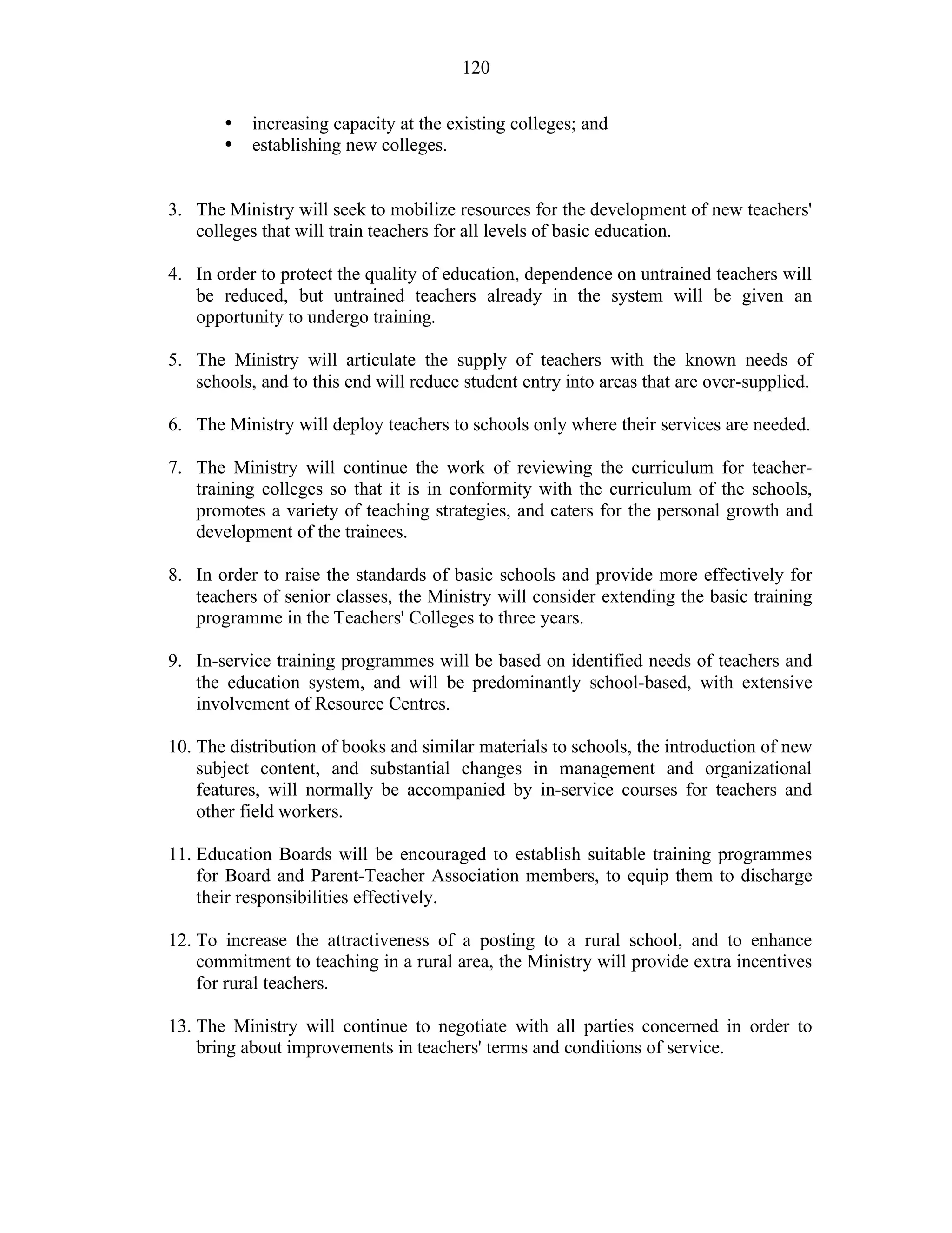 120
• increasing capacity at the existing colleges; and
• establishing new colleges.
3. The Ministry will seek to mobilize resources for the development of new teachers'
colleges that will train teachers for all levels of basic education.
4. In order to protect the quality of education, dependence on untrained teachers will
be reduced, but untrained teachers already in the system will be given an
opportunity to undergo training.
5. The Ministry will articulate the supply of teachers with the known needs of
schools, and to this end will reduce student entry into areas that are over-supplied.
6. The Ministry will deploy teachers to schools only where their services are needed.
7. The Ministry will continue the work of reviewing the curriculum for teacher-
training colleges so that it is in conformity with the curriculum of the schools,
promotes a variety of teaching strategies, and caters for the personal growth and
development of the trainees.
8. In order to raise the standards of basic schools and provide more effectively for
teachers of senior classes, the Ministry will consider extending the basic training
programme in the Teachers' Colleges to three years.
9. In-service training programmes will be based on identified needs of teachers and
the education system, and will be predominantly school-based, with extensive
involvement of Resource Centres.
10. The distribution of books and similar materials to schools, the introduction of new
subject content, and substantial changes in management and organizational
features, will normally be accompanied by in-service courses for teachers and
other field workers.
11. Education Boards will be encouraged to establish suitable training programmes
for Board and Parent-Teacher Association members, to equip them to discharge
their responsibilities effectively.
12. To increase the attractiveness of a posting to a rural school, and to enhance
commitment to teaching in a rural area, the Ministry will provide extra incentives
for rural teachers.
13. The Ministry will continue to negotiate with all parties concerned in order to
bring about improvements in teachers' terms and conditions of service.
 