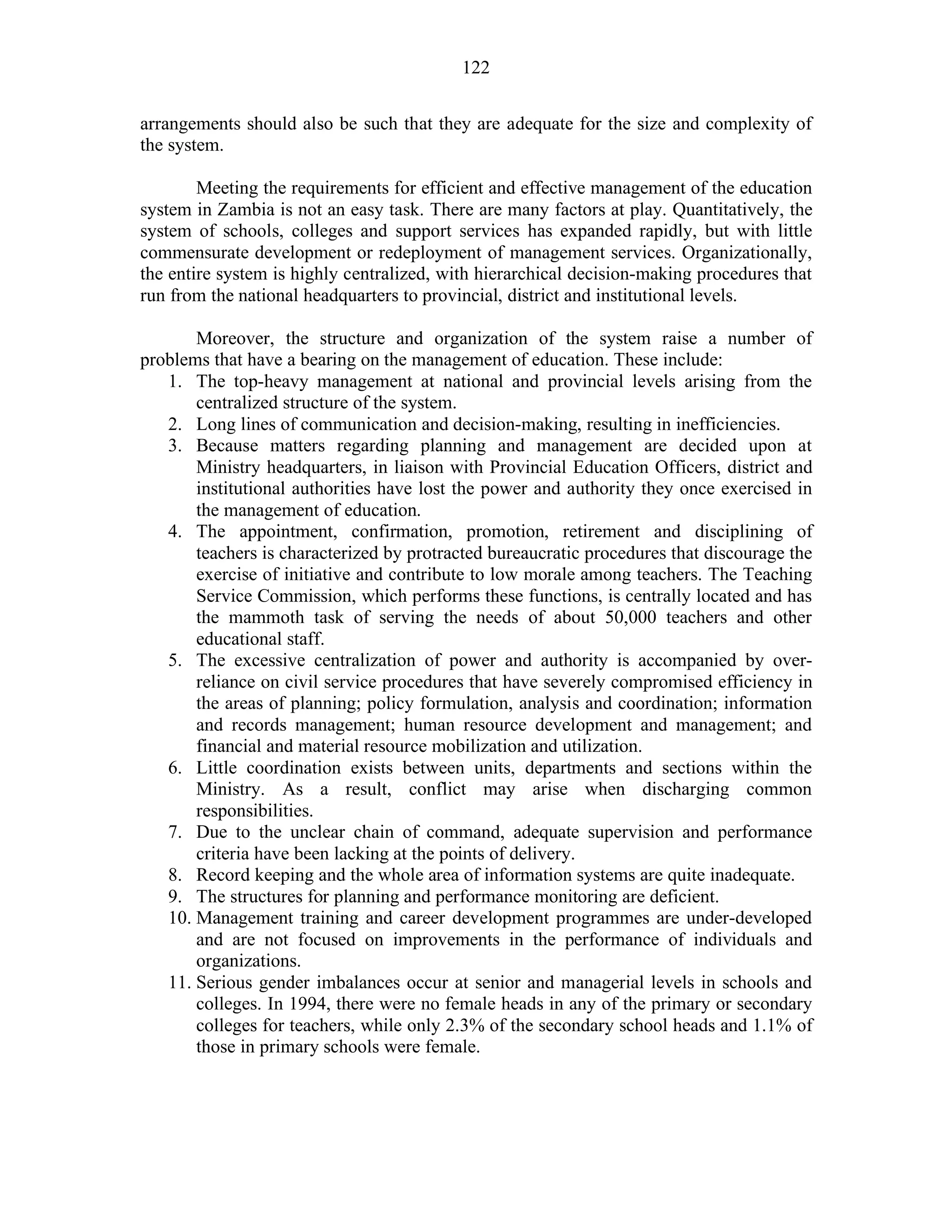122
arrangements should also be such that they are adequate for the size and complexity of
the system.
Meeting the requirements for efficient and effective management of the education
system in Zambia is not an easy task. There are many factors at play. Quantitatively, the
system of schools, colleges and support services has expanded rapidly, but with little
commensurate development or redeployment of management services. Organizationally,
the entire system is highly centralized, with hierarchical decision-making procedures that
run from the national headquarters to provincial, district and institutional levels.
Moreover, the structure and organization of the system raise a number of
problems that have a bearing on the management of education. These include:
1. The top-heavy management at national and provincial levels arising from the
centralized structure of the system.
2. Long lines of communication and decision-making, resulting in inefficiencies.
3. Because matters regarding planning and management are decided upon at
Ministry headquarters, in liaison with Provincial Education Officers, district and
institutional authorities have lost the power and authority they once exercised in
the management of education.
4. The appointment, confirmation, promotion, retirement and disciplining of
teachers is characterized by protracted bureaucratic procedures that discourage the
exercise of initiative and contribute to low morale among teachers. The Teaching
Service Commission, which performs these functions, is centrally located and has
the mammoth task of serving the needs of about 50,000 teachers and other
educational staff.
5. The excessive centralization of power and authority is accompanied by over-
reliance on civil service procedures that have severely compromised efficiency in
the areas of planning; policy formulation, analysis and coordination; information
and records management; human resource development and management; and
financial and material resource mobilization and utilization.
6. Little coordination exists between units, departments and sections within the
Ministry. As a result, conflict may arise when discharging common
responsibilities.
7. Due to the unclear chain of command, adequate supervision and performance
criteria have been lacking at the points of delivery.
8. Record keeping and the whole area of information systems are quite inadequate.
9. The structures for planning and performance monitoring are deficient.
10. Management training and career development programmes are under-developed
and are not focused on improvements in the performance of individuals and
organizations.
11. Serious gender imbalances occur at senior and managerial levels in schools and
colleges. In 1994, there were no female heads in any of the primary or secondary
colleges for teachers, while only 2.3% of the secondary school heads and 1.1% of
those in primary schools were female.
 