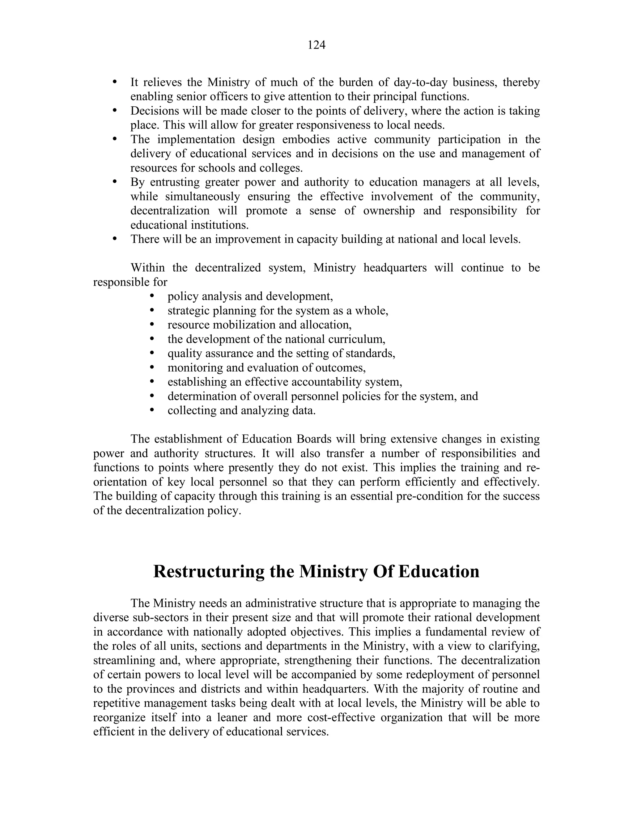 124
• It relieves the Ministry of much of the burden of day-to-day business, thereby
enabling senior officers to give attention to their principal functions.
• Decisions will be made closer to the points of delivery, where the action is taking
place. This will allow for greater responsiveness to local needs.
• The implementation design embodies active community participation in the
delivery of educational services and in decisions on the use and management of
resources for schools and colleges.
• By entrusting greater power and authority to education managers at all levels,
while simultaneously ensuring the effective involvement of the community,
decentralization will promote a sense of ownership and responsibility for
educational institutions.
• There will be an improvement in capacity building at national and local levels.
Within the decentralized system, Ministry headquarters will continue to be
responsible for
• policy analysis and development,
• strategic planning for the system as a whole,
• resource mobilization and allocation,
• the development of the national curriculum,
• quality assurance and the setting of standards,
• monitoring and evaluation of outcomes,
• establishing an effective accountability system,
• determination of overall personnel policies for the system, and
• collecting and analyzing data.
The establishment of Education Boards will bring extensive changes in existing
power and authority structures. It will also transfer a number of responsibilities and
functions to points where presently they do not exist. This implies the training and re-
orientation of key local personnel so that they can perform efficiently and effectively.
The building of capacity through this training is an essential pre-condition for the success
of the decentralization policy.
Restructuring the Ministry Of Education
The Ministry needs an administrative structure that is appropriate to managing the
diverse sub-sectors in their present size and that will promote their rational development
in accordance with nationally adopted objectives. This implies a fundamental review of
the roles of all units, sections and departments in the Ministry, with a view to clarifying,
streamlining and, where appropriate, strengthening their functions. The decentralization
of certain powers to local level will be accompanied by some redeployment of personnel
to the provinces and districts and within headquarters. With the majority of routine and
repetitive management tasks being dealt with at local levels, the Ministry will be able to
reorganize itself into a leaner and more cost-effective organization that will be more
efficient in the delivery of educational services.
 