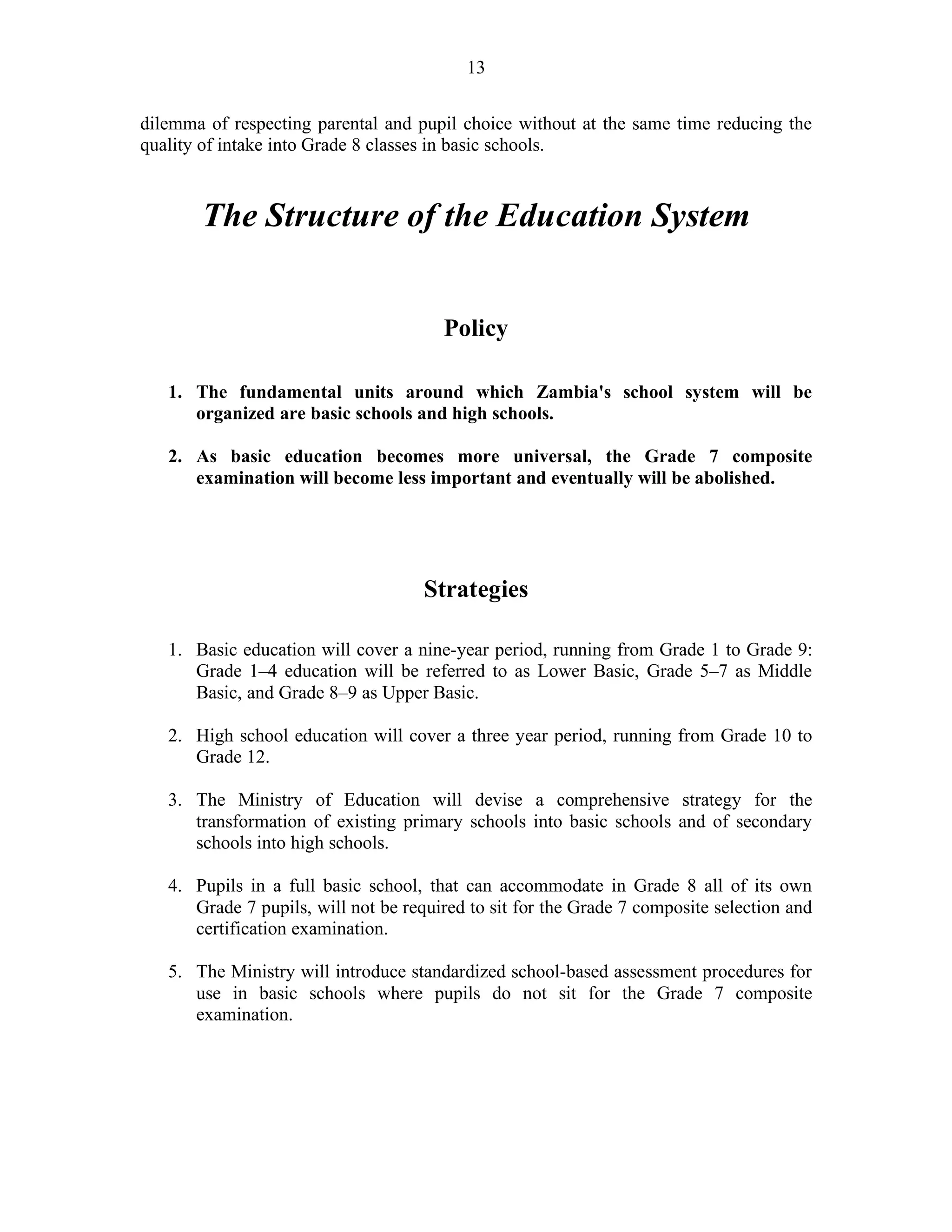 13
dilemma of respecting parental and pupil choice without at the same time reducing the
quality of intake into Grade 8 classes in basic schools.
The Structure of the Education System
Policy
1. The fundamental units around which Zambia's school system will be
organized are basic schools and high schools.
2. As basic education becomes more universal, the Grade 7 composite
examination will become less important and eventually will be abolished.
Strategies
1. Basic education will cover a nine-year period, running from Grade 1 to Grade 9:
Grade 1–4 education will be referred to as Lower Basic, Grade 5–7 as Middle
Basic, and Grade 8–9 as Upper Basic.
2. High school education will cover a three year period, running from Grade 10 to
Grade 12.
3. The Ministry of Education will devise a comprehensive strategy for the
transformation of existing primary schools into basic schools and of secondary
schools into high schools.
4. Pupils in a full basic school, that can accommodate in Grade 8 all of its own
Grade 7 pupils, will not be required to sit for the Grade 7 composite selection and
certification examination.
5. The Ministry will introduce standardized school-based assessment procedures for
use in basic schools where pupils do not sit for the Grade 7 composite
examination.
 
