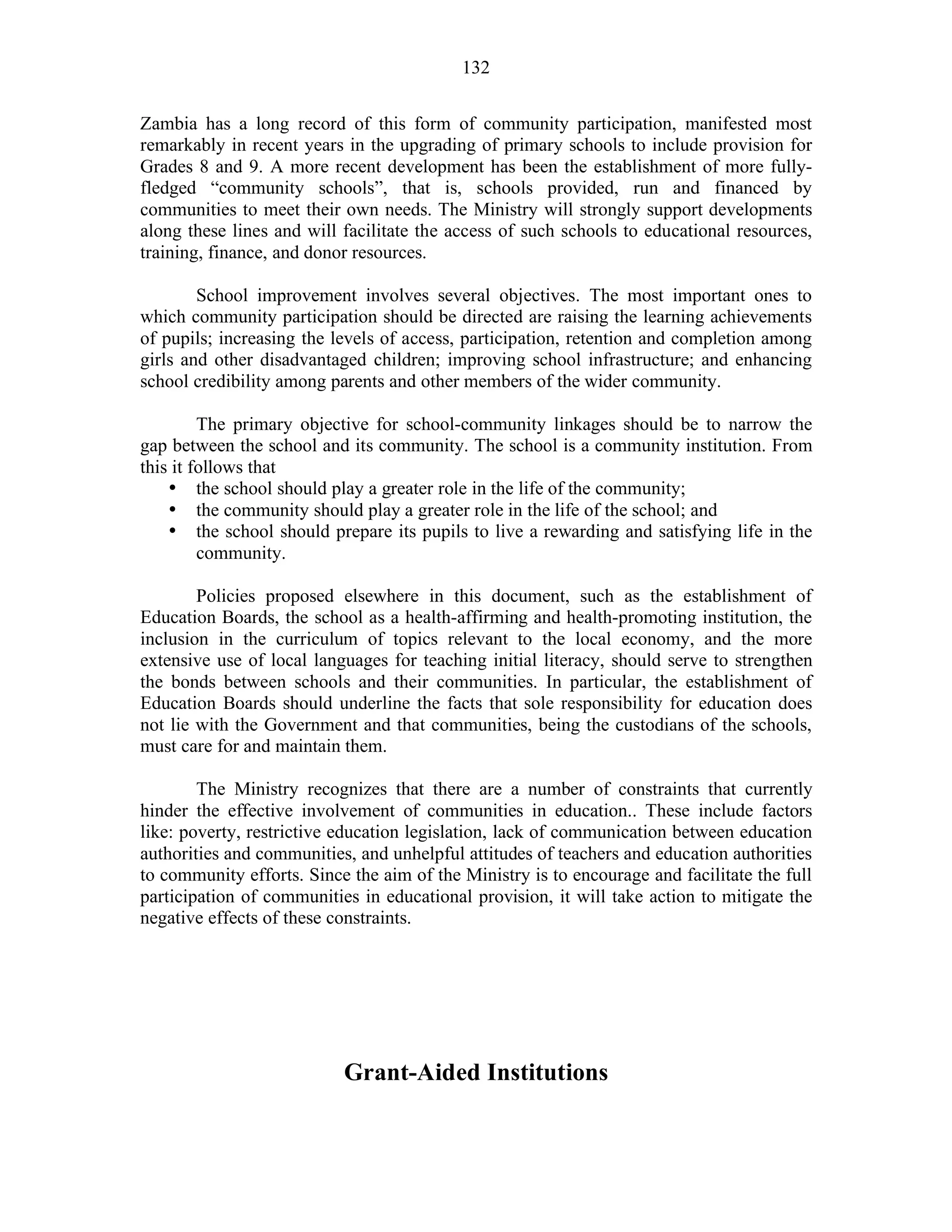 132
Zambia has a long record of this form of community participation, manifested most
remarkably in recent years in the upgrading of primary schools to include provision for
Grades 8 and 9. A more recent development has been the establishment of more fully-
fledged “community schools”, that is, schools provided, run and financed by
communities to meet their own needs. The Ministry will strongly support developments
along these lines and will facilitate the access of such schools to educational resources,
training, finance, and donor resources.
School improvement involves several objectives. The most important ones to
which community participation should be directed are raising the learning achievements
of pupils; increasing the levels of access, participation, retention and completion among
girls and other disadvantaged children; improving school infrastructure; and enhancing
school credibility among parents and other members of the wider community.
The primary objective for school-community linkages should be to narrow the
gap between the school and its community. The school is a community institution. From
this it follows that
• the school should play a greater role in the life of the community;
• the community should play a greater role in the life of the school; and
• the school should prepare its pupils to live a rewarding and satisfying life in the
community.
Policies proposed elsewhere in this document, such as the establishment of
Education Boards, the school as a health-affirming and health-promoting institution, the
inclusion in the curriculum of topics relevant to the local economy, and the more
extensive use of local languages for teaching initial literacy, should serve to strengthen
the bonds between schools and their communities. In particular, the establishment of
Education Boards should underline the facts that sole responsibility for education does
not lie with the Government and that communities, being the custodians of the schools,
must care for and maintain them.
The Ministry recognizes that there are a number of constraints that currently
hinder the effective involvement of communities in education.. These include factors
like: poverty, restrictive education legislation, lack of communication between education
authorities and communities, and unhelpful attitudes of teachers and education authorities
to community efforts. Since the aim of the Ministry is to encourage and facilitate the full
participation of communities in educational provision, it will take action to mitigate the
negative effects of these constraints.
Grant-Aided Institutions
 