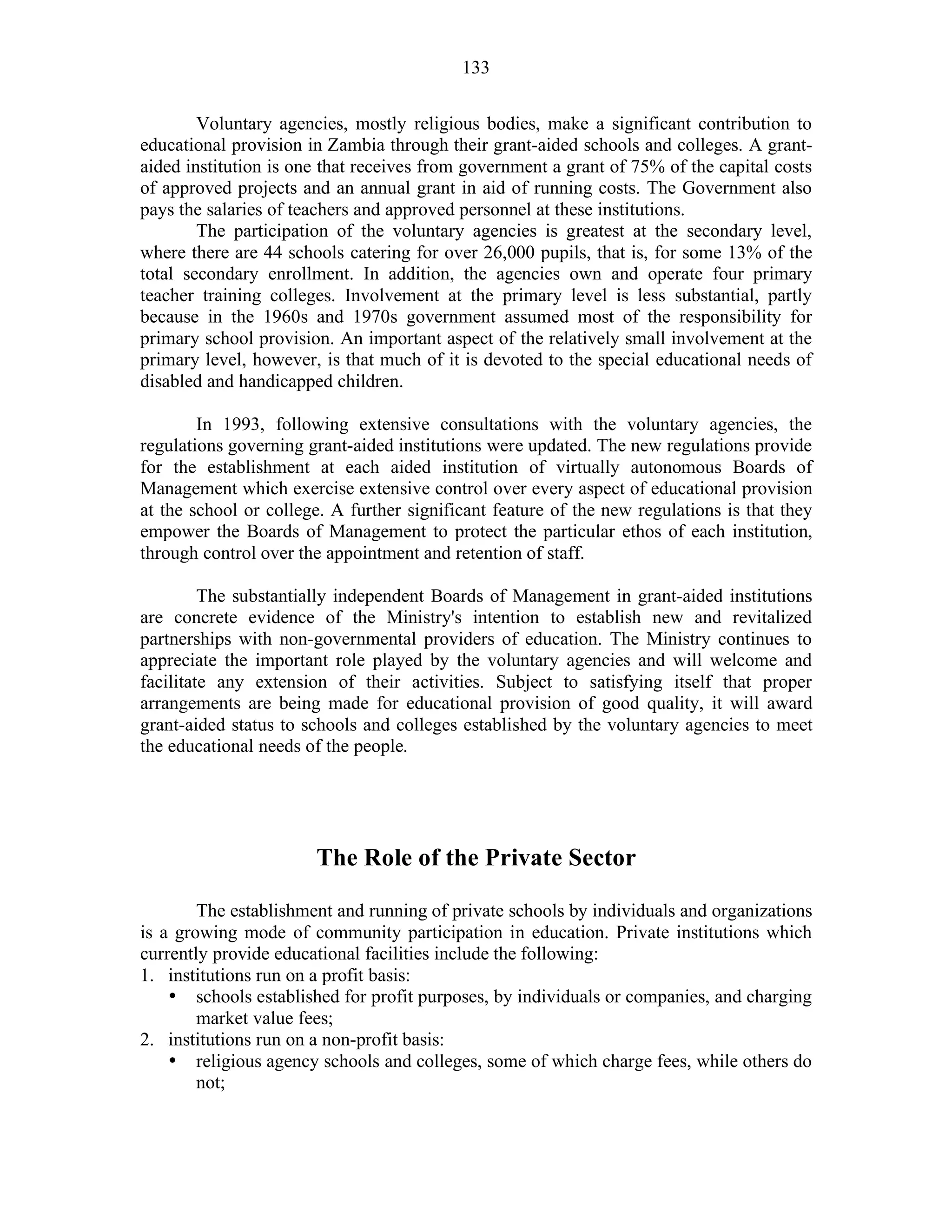 133
Voluntary agencies, mostly religious bodies, make a significant contribution to
educational provision in Zambia through their grant-aided schools and colleges. A grant-
aided institution is one that receives from government a grant of 75% of the capital costs
of approved projects and an annual grant in aid of running costs. The Government also
pays the salaries of teachers and approved personnel at these institutions.
The participation of the voluntary agencies is greatest at the secondary level,
where there are 44 schools catering for over 26,000 pupils, that is, for some 13% of the
total secondary enrollment. In addition, the agencies own and operate four primary
teacher training colleges. Involvement at the primary level is less substantial, partly
because in the 1960s and 1970s government assumed most of the responsibility for
primary school provision. An important aspect of the relatively small involvement at the
primary level, however, is that much of it is devoted to the special educational needs of
disabled and handicapped children.
In 1993, following extensive consultations with the voluntary agencies, the
regulations governing grant-aided institutions were updated. The new regulations provide
for the establishment at each aided institution of virtually autonomous Boards of
Management which exercise extensive control over every aspect of educational provision
at the school or college. A further significant feature of the new regulations is that they
empower the Boards of Management to protect the particular ethos of each institution,
through control over the appointment and retention of staff.
The substantially independent Boards of Management in grant-aided institutions
are concrete evidence of the Ministry's intention to establish new and revitalized
partnerships with non-governmental providers of education. The Ministry continues to
appreciate the important role played by the voluntary agencies and will welcome and
facilitate any extension of their activities. Subject to satisfying itself that proper
arrangements are being made for educational provision of good quality, it will award
grant-aided status to schools and colleges established by the voluntary agencies to meet
the educational needs of the people.
The Role of the Private Sector
The establishment and running of private schools by individuals and organizations
is a growing mode of community participation in education. Private institutions which
currently provide educational facilities include the following:
1. institutions run on a profit basis:
• schools established for profit purposes, by individuals or companies, and charging
market value fees;
2. institutions run on a non-profit basis:
• religious agency schools and colleges, some of which charge fees, while others do
not;
 