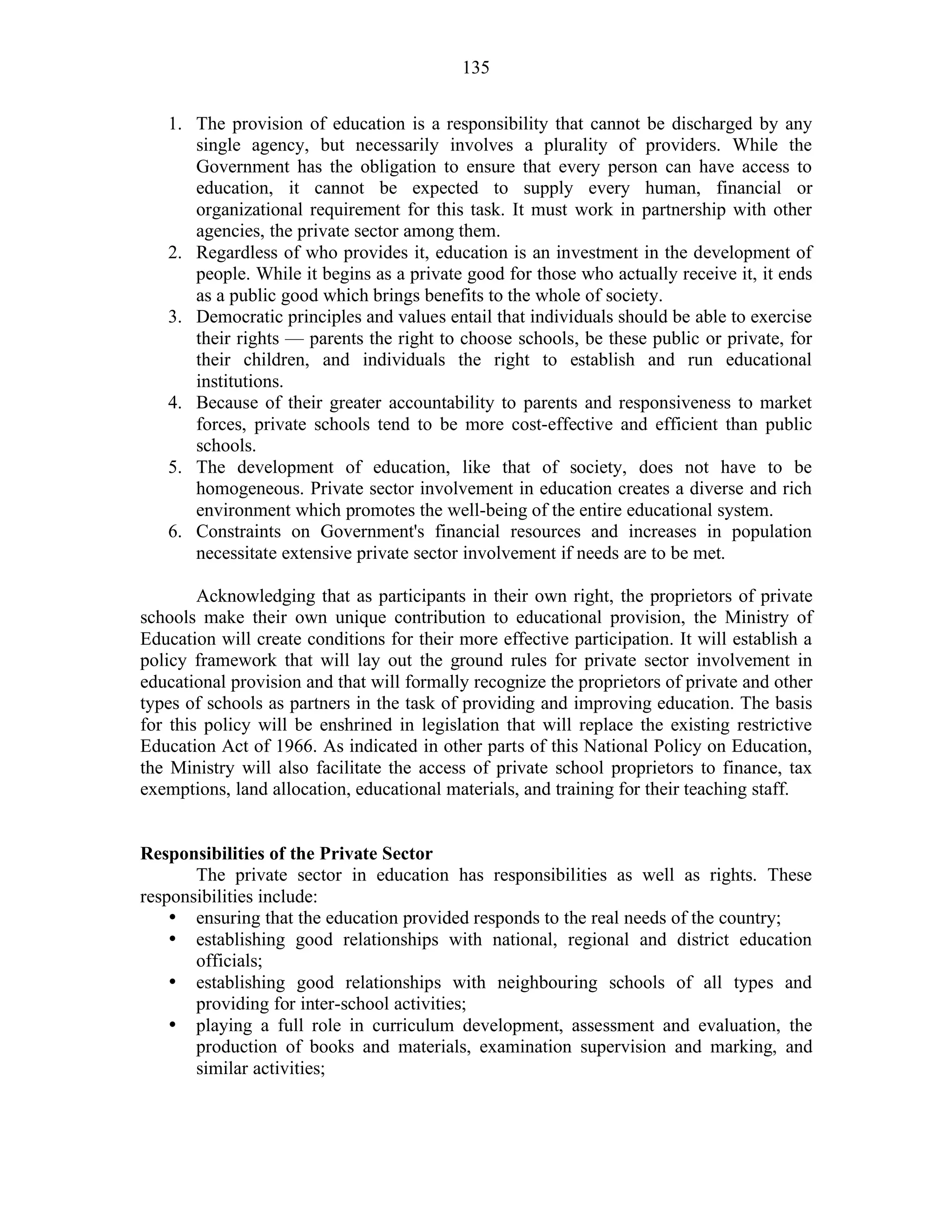 135
1. The provision of education is a responsibility that cannot be discharged by any
single agency, but necessarily involves a plurality of providers. While the
Government has the obligation to ensure that every person can have access to
education, it cannot be expected to supply every human, financial or
organizational requirement for this task. It must work in partnership with other
agencies, the private sector among them.
2. Regardless of who provides it, education is an investment in the development of
people. While it begins as a private good for those who actually receive it, it ends
as a public good which brings benefits to the whole of society.
3. Democratic principles and values entail that individuals should be able to exercise
their rights — parents the right to choose schools, be these public or private, for
their children, and individuals the right to establish and run educational
institutions.
4. Because of their greater accountability to parents and responsiveness to market
forces, private schools tend to be more cost-effective and efficient than public
schools.
5. The development of education, like that of society, does not have to be
homogeneous. Private sector involvement in education creates a diverse and rich
environment which promotes the well-being of the entire educational system.
6. Constraints on Government's financial resources and increases in population
necessitate extensive private sector involvement if needs are to be met.
Acknowledging that as participants in their own right, the proprietors of private
schools make their own unique contribution to educational provision, the Ministry of
Education will create conditions for their more effective participation. It will establish a
policy framework that will lay out the ground rules for private sector involvement in
educational provision and that will formally recognize the proprietors of private and other
types of schools as partners in the task of providing and improving education. The basis
for this policy will be enshrined in legislation that will replace the existing restrictive
Education Act of 1966. As indicated in other parts of this National Policy on Education,
the Ministry will also facilitate the access of private school proprietors to finance, tax
exemptions, land allocation, educational materials, and training for their teaching staff.
Responsibilities of the Private Sector
The private sector in education has responsibilities as well as rights. These
responsibilities include:
• ensuring that the education provided responds to the real needs of the country;
• establishing good relationships with national, regional and district education
officials;
• establishing good relationships with neighbouring schools of all types and
providing for inter-school activities;
• playing a full role in curriculum development, assessment and evaluation, the
production of books and materials, examination supervision and marking, and
similar activities;
 