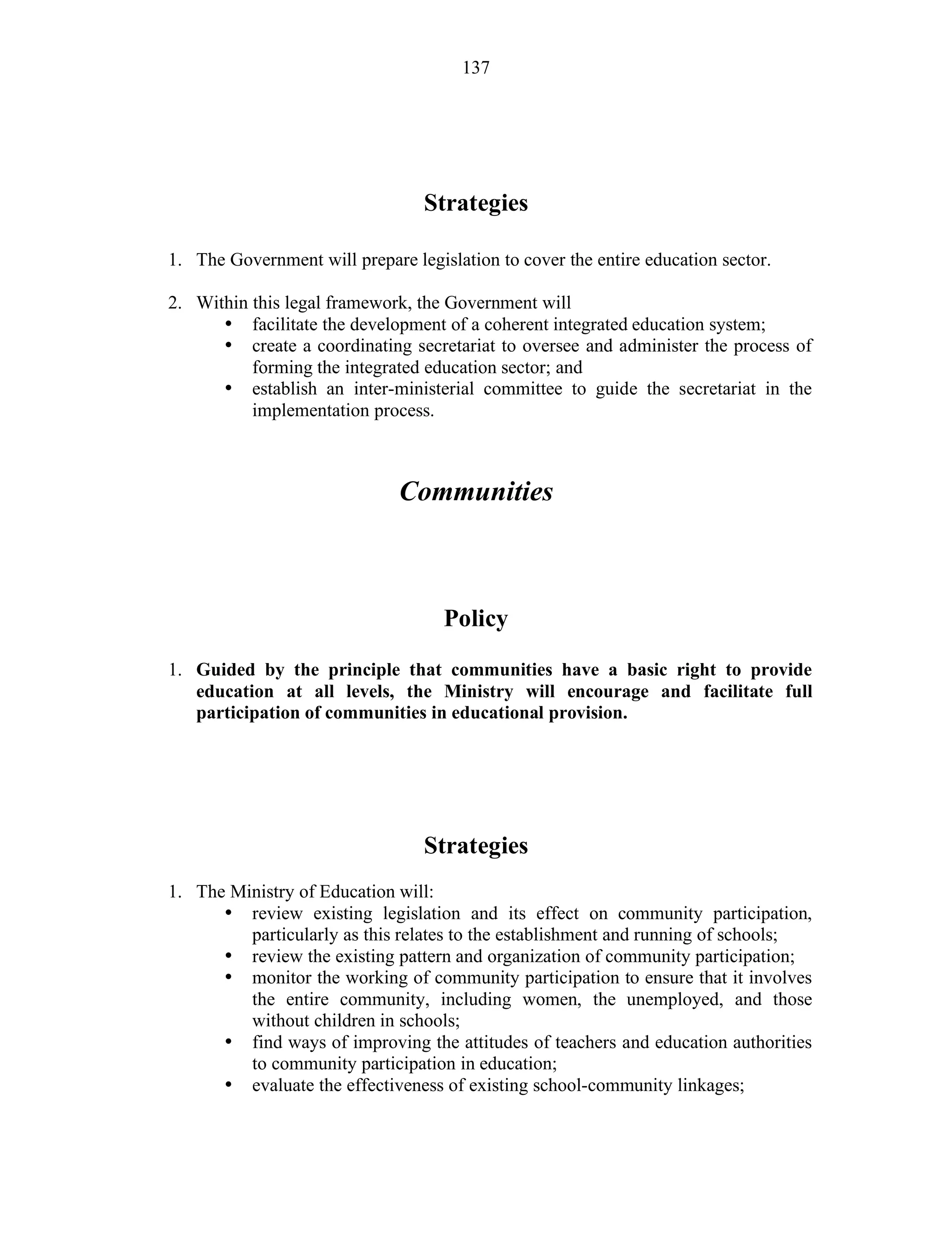 137
Strategies
1. The Government will prepare legislation to cover the entire education sector.
2. Within this legal framework, the Government will
• facilitate the development of a coherent integrated education system;
• create a coordinating secretariat to oversee and administer the process of
forming the integrated education sector; and
• establish an inter-ministerial committee to guide the secretariat in the
implementation process.
Communities
Policy
1. Guided by the principle that communities have a basic right to provide
education at all levels, the Ministry will encourage and facilitate full
participation of communities in educational provision.
Strategies
1. The Ministry of Education will:
• review existing legislation and its effect on community participation,
particularly as this relates to the establishment and running of schools;
• review the existing pattern and organization of community participation;
• monitor the working of community participation to ensure that it involves
the entire community, including women, the unemployed, and those
without children in schools;
• find ways of improving the attitudes of teachers and education authorities
to community participation in education;
• evaluate the effectiveness of existing school-community linkages;
 