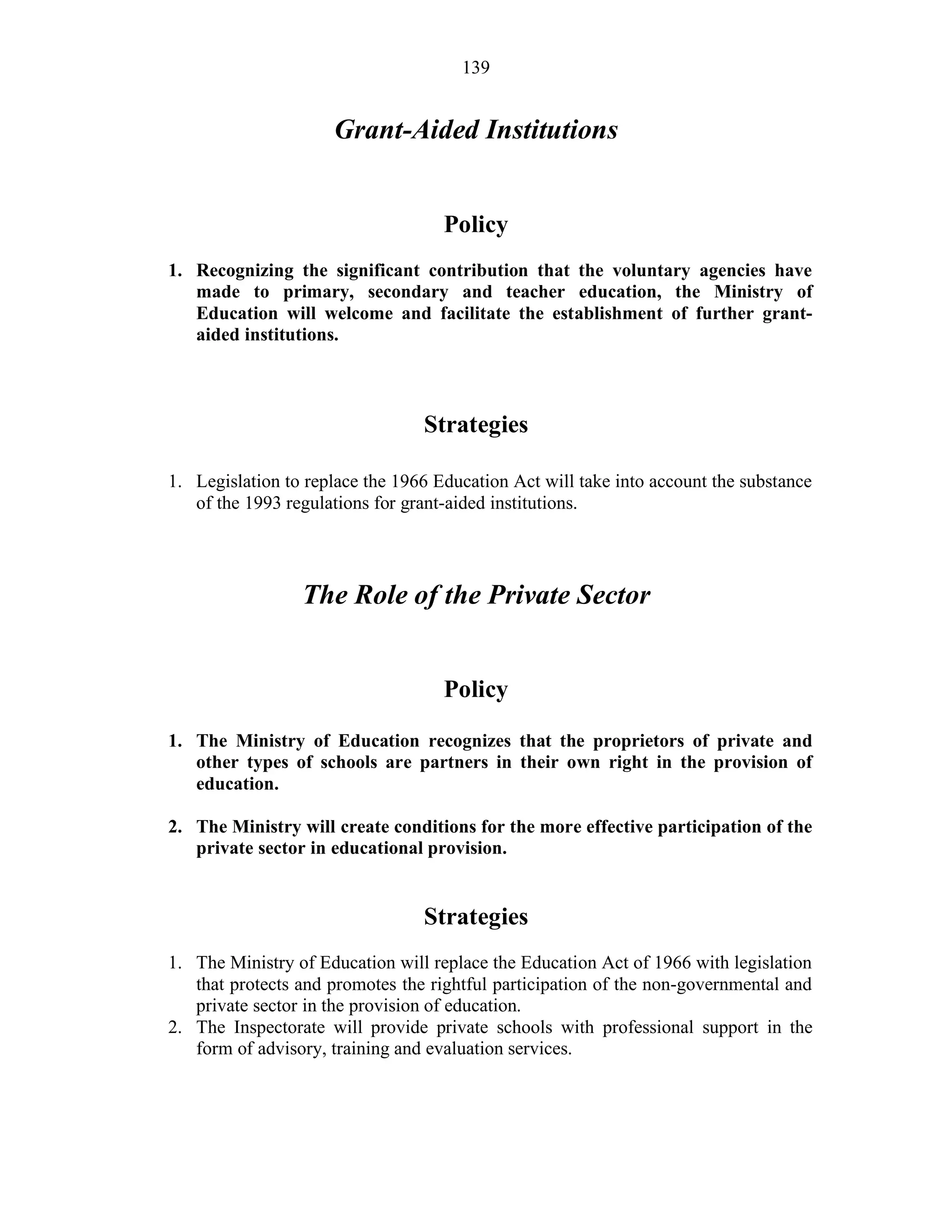 139
Grant-Aided Institutions
Policy
1. Recognizing the significant contribution that the voluntary agencies have
made to primary, secondary and teacher education, the Ministry of
Education will welcome and facilitate the establishment of further grant-
aided institutions.
Strategies
1. Legislation to replace the 1966 Education Act will take into account the substance
of the 1993 regulations for grant-aided institutions.
The Role of the Private Sector
Policy
1. The Ministry of Education recognizes that the proprietors of private and
other types of schools are partners in their own right in the provision of
education.
2. The Ministry will create conditions for the more effective participation of the
private sector in educational provision.
Strategies
1. The Ministry of Education will replace the Education Act of 1966 with legislation
that protects and promotes the rightful participation of the non-governmental and
private sector in the provision of education.
2. The Inspectorate will provide private schools with professional support in the
form of advisory, training and evaluation services.
 