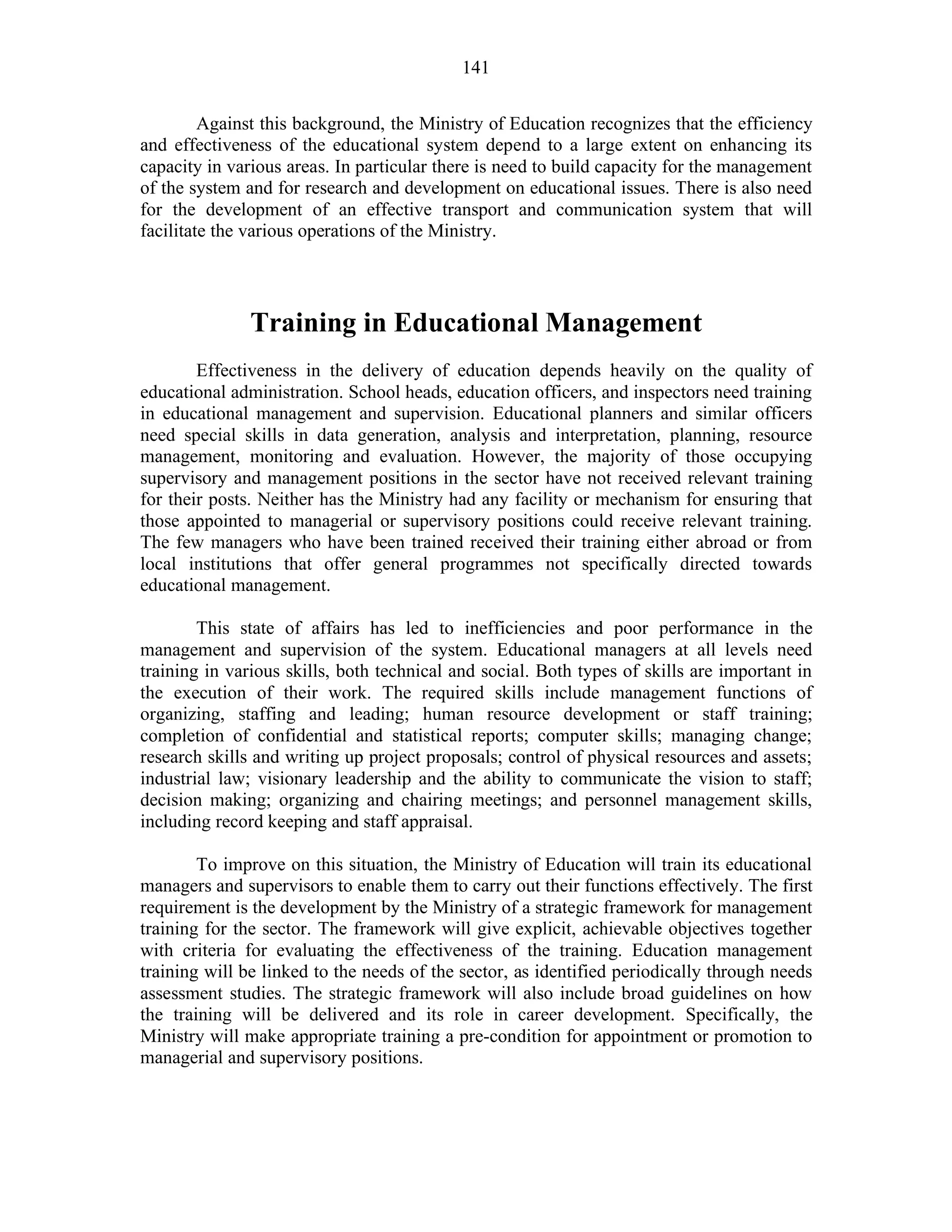 141
Against this background, the Ministry of Education recognizes that the efficiency
and effectiveness of the educational system depend to a large extent on enhancing its
capacity in various areas. In particular there is need to build capacity for the management
of the system and for research and development on educational issues. There is also need
for the development of an effective transport and communication system that will
facilitate the various operations of the Ministry.
Training in Educational Management
Effectiveness in the delivery of education depends heavily on the quality of
educational administration. School heads, education officers, and inspectors need training
in educational management and supervision. Educational planners and similar officers
need special skills in data generation, analysis and interpretation, planning, resource
management, monitoring and evaluation. However, the majority of those occupying
supervisory and management positions in the sector have not received relevant training
for their posts. Neither has the Ministry had any facility or mechanism for ensuring that
those appointed to managerial or supervisory positions could receive relevant training.
The few managers who have been trained received their training either abroad or from
local institutions that offer general programmes not specifically directed towards
educational management.
This state of affairs has led to inefficiencies and poor performance in the
management and supervision of the system. Educational managers at all levels need
training in various skills, both technical and social. Both types of skills are important in
the execution of their work. The required skills include management functions of
organizing, staffing and leading; human resource development or staff training;
completion of confidential and statistical reports; computer skills; managing change;
research skills and writing up project proposals; control of physical resources and assets;
industrial law; visionary leadership and the ability to communicate the vision to staff;
decision making; organizing and chairing meetings; and personnel management skills,
including record keeping and staff appraisal.
To improve on this situation, the Ministry of Education will train its educational
managers and supervisors to enable them to carry out their functions effectively. The first
requirement is the development by the Ministry of a strategic framework for management
training for the sector. The framework will give explicit, achievable objectives together
with criteria for evaluating the effectiveness of the training. Education management
training will be linked to the needs of the sector, as identified periodically through needs
assessment studies. The strategic framework will also include broad guidelines on how
the training will be delivered and its role in career development. Specifically, the
Ministry will make appropriate training a pre-condition for appointment or promotion to
managerial and supervisory positions.
 