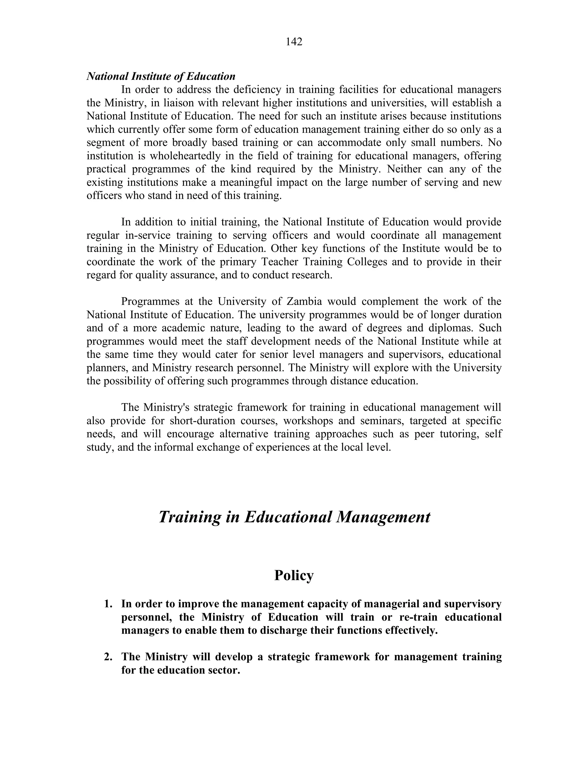 142
National Institute of Education
In order to address the deficiency in training facilities for educational managers
the Ministry, in liaison with relevant higher institutions and universities, will establish a
National Institute of Education. The need for such an institute arises because institutions
which currently offer some form of education management training either do so only as a
segment of more broadly based training or can accommodate only small numbers. No
institution is wholeheartedly in the field of training for educational managers, offering
practical programmes of the kind required by the Ministry. Neither can any of the
existing institutions make a meaningful impact on the large number of serving and new
officers who stand in need of this training.
In addition to initial training, the National Institute of Education would provide
regular in-service training to serving officers and would coordinate all management
training in the Ministry of Education. Other key functions of the Institute would be to
coordinate the work of the primary Teacher Training Colleges and to provide in their
regard for quality assurance, and to conduct research.
Programmes at the University of Zambia would complement the work of the
National Institute of Education. The university programmes would be of longer duration
and of a more academic nature, leading to the award of degrees and diplomas. Such
programmes would meet the staff development needs of the National Institute while at
the same time they would cater for senior level managers and supervisors, educational
planners, and Ministry research personnel. The Ministry will explore with the University
the possibility of offering such programmes through distance education.
The Ministry's strategic framework for training in educational management will
also provide for short-duration courses, workshops and seminars, targeted at specific
needs, and will encourage alternative training approaches such as peer tutoring, self
study, and the informal exchange of experiences at the local level.
Training in Educational Management
Policy
1. In order to improve the management capacity of managerial and supervisory
personnel, the Ministry of Education will train or re-train educational
managers to enable them to discharge their functions effectively.
2. The Ministry will develop a strategic framework for management training
for the education sector.
 