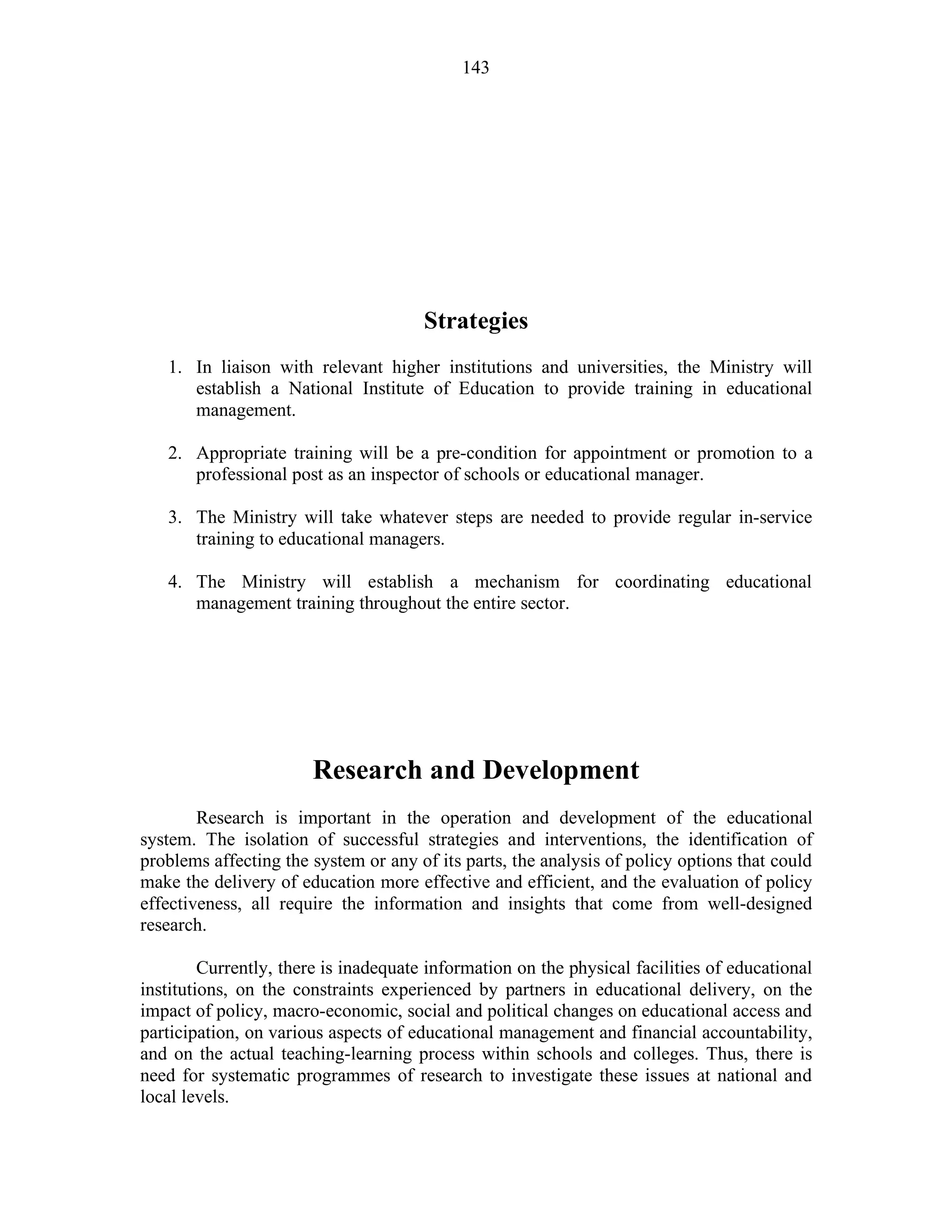 143
Strategies
1. In liaison with relevant higher institutions and universities, the Ministry will
establish a National Institute of Education to provide training in educational
management.
2. Appropriate training will be a pre-condition for appointment or promotion to a
professional post as an inspector of schools or educational manager.
3. The Ministry will take whatever steps are needed to provide regular in-service
training to educational managers.
4. The Ministry will establish a mechanism for coordinating educational
management training throughout the entire sector.
Research and Development
Research is important in the operation and development of the educational
system. The isolation of successful strategies and interventions, the identification of
problems affecting the system or any of its parts, the analysis of policy options that could
make the delivery of education more effective and efficient, and the evaluation of policy
effectiveness, all require the information and insights that come from well-designed
research.
Currently, there is inadequate information on the physical facilities of educational
institutions, on the constraints experienced by partners in educational delivery, on the
impact of policy, macro-economic, social and political changes on educational access and
participation, on various aspects of educational management and financial accountability,
and on the actual teaching-learning process within schools and colleges. Thus, there is
need for systematic programmes of research to investigate these issues at national and
local levels.
 