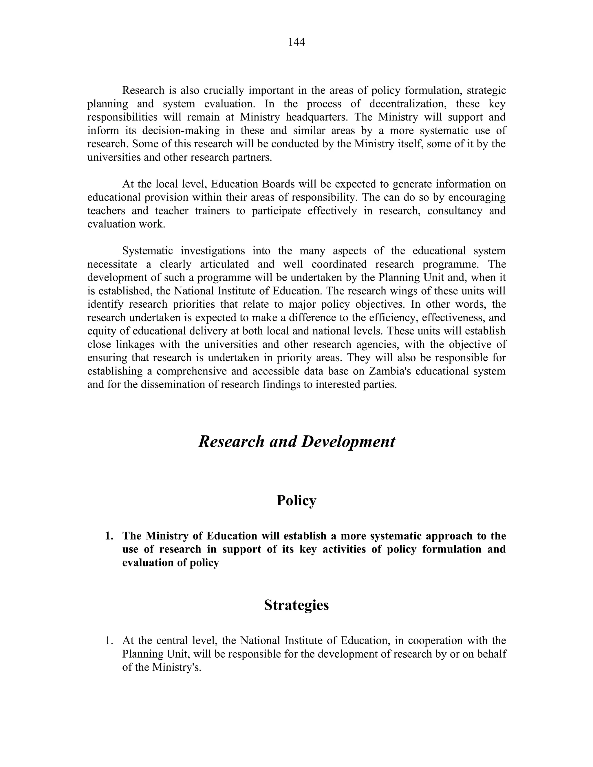 144
Research is also crucially important in the areas of policy formulation, strategic
planning and system evaluation. In the process of decentralization, these key
responsibilities will remain at Ministry headquarters. The Ministry will support and
inform its decision-making in these and similar areas by a more systematic use of
research. Some of this research will be conducted by the Ministry itself, some of it by the
universities and other research partners.
At the local level, Education Boards will be expected to generate information on
educational provision within their areas of responsibility. The can do so by encouraging
teachers and teacher trainers to participate effectively in research, consultancy and
evaluation work.
Systematic investigations into the many aspects of the educational system
necessitate a clearly articulated and well coordinated research programme. The
development of such a programme will be undertaken by the Planning Unit and, when it
is established, the National Institute of Education. The research wings of these units will
identify research priorities that relate to major policy objectives. In other words, the
research undertaken is expected to make a difference to the efficiency, effectiveness, and
equity of educational delivery at both local and national levels. These units will establish
close linkages with the universities and other research agencies, with the objective of
ensuring that research is undertaken in priority areas. They will also be responsible for
establishing a comprehensive and accessible data base on Zambia's educational system
and for the dissemination of research findings to interested parties.
Research and Development
Policy
1. The Ministry of Education will establish a more systematic approach to the
use of research in support of its key activities of policy formulation and
evaluation of policy
Strategies
1. At the central level, the National Institute of Education, in cooperation with the
Planning Unit, will be responsible for the development of research by or on behalf
of the Ministry's.
 