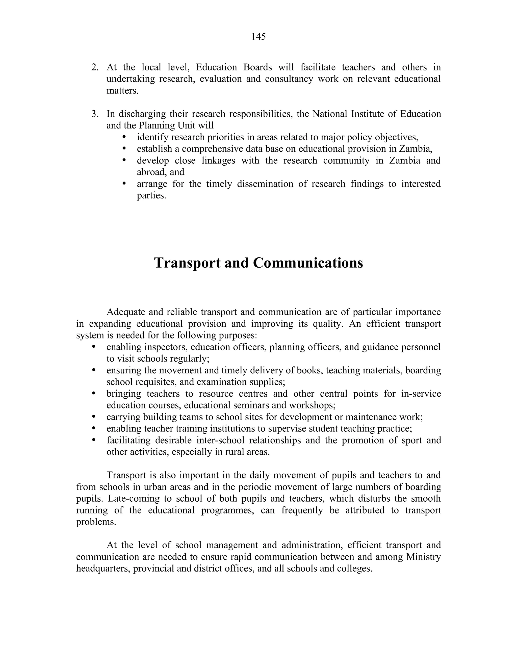 145
2. At the local level, Education Boards will facilitate teachers and others in
undertaking research, evaluation and consultancy work on relevant educational
matters.
3. In discharging their research responsibilities, the National Institute of Education
and the Planning Unit will
• identify research priorities in areas related to major policy objectives,
• establish a comprehensive data base on educational provision in Zambia,
• develop close linkages with the research community in Zambia and
abroad, and
• arrange for the timely dissemination of research findings to interested
parties.
Transport and Communications
Adequate and reliable transport and communication are of particular importance
in expanding educational provision and improving its quality. An efficient transport
system is needed for the following purposes:
• enabling inspectors, education officers, planning officers, and guidance personnel
to visit schools regularly;
• ensuring the movement and timely delivery of books, teaching materials, boarding
school requisites, and examination supplies;
• bringing teachers to resource centres and other central points for in-service
education courses, educational seminars and workshops;
• carrying building teams to school sites for development or maintenance work;
• enabling teacher training institutions to supervise student teaching practice;
• facilitating desirable inter-school relationships and the promotion of sport and
other activities, especially in rural areas.
Transport is also important in the daily movement of pupils and teachers to and
from schools in urban areas and in the periodic movement of large numbers of boarding
pupils. Late-coming to school of both pupils and teachers, which disturbs the smooth
running of the educational programmes, can frequently be attributed to transport
problems.
At the level of school management and administration, efficient transport and
communication are needed to ensure rapid communication between and among Ministry
headquarters, provincial and district offices, and all schools and colleges.
 