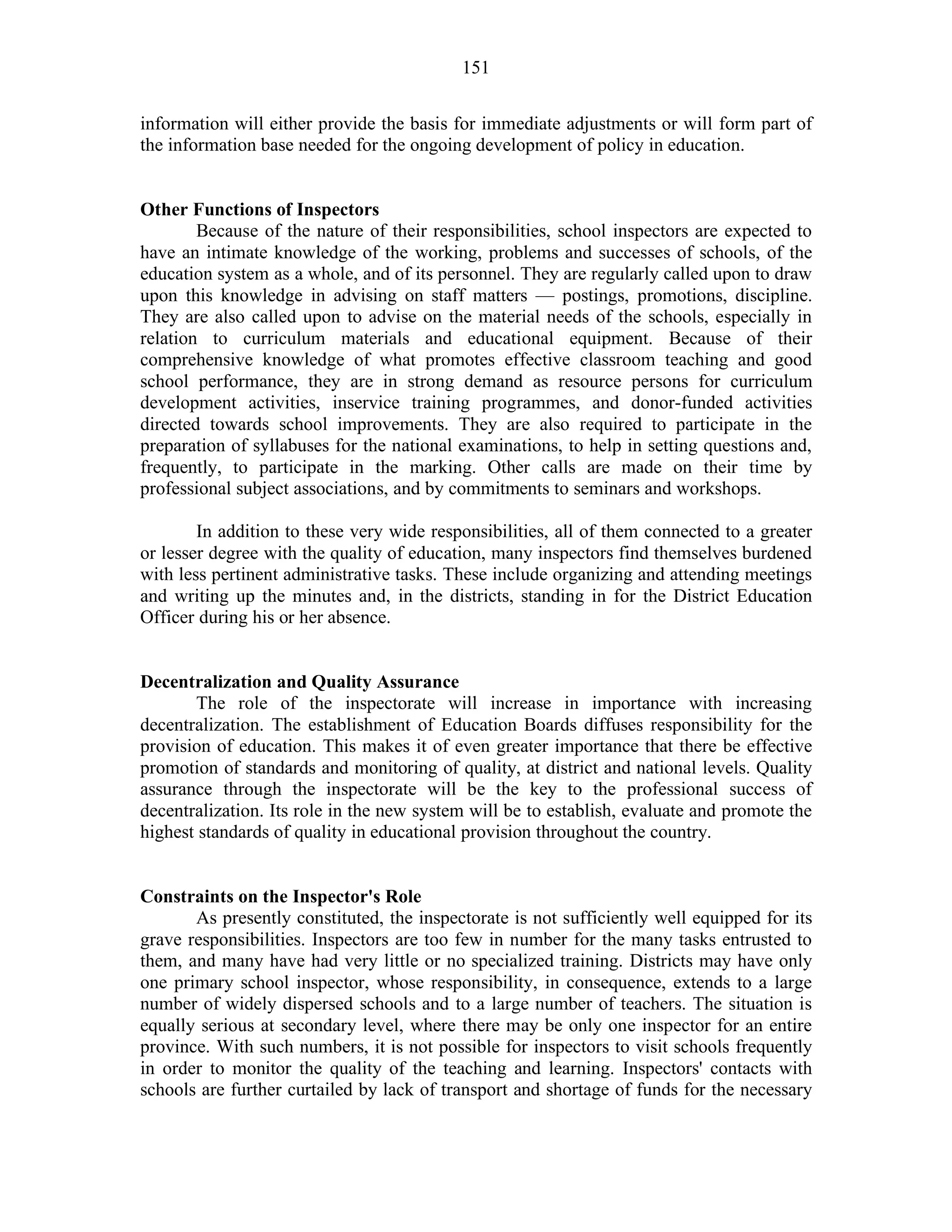 151
information will either provide the basis for immediate adjustments or will form part of
the information base needed for the ongoing development of policy in education.
Other Functions of Inspectors
Because of the nature of their responsibilities, school inspectors are expected to
have an intimate knowledge of the working, problems and successes of schools, of the
education system as a whole, and of its personnel. They are regularly called upon to draw
upon this knowledge in advising on staff matters — postings, promotions, discipline.
They are also called upon to advise on the material needs of the schools, especially in
relation to curriculum materials and educational equipment. Because of their
comprehensive knowledge of what promotes effective classroom teaching and good
school performance, they are in strong demand as resource persons for curriculum
development activities, inservice training programmes, and donor-funded activities
directed towards school improvements. They are also required to participate in the
preparation of syllabuses for the national examinations, to help in setting questions and,
frequently, to participate in the marking. Other calls are made on their time by
professional subject associations, and by commitments to seminars and workshops.
In addition to these very wide responsibilities, all of them connected to a greater
or lesser degree with the quality of education, many inspectors find themselves burdened
with less pertinent administrative tasks. These include organizing and attending meetings
and writing up the minutes and, in the districts, standing in for the District Education
Officer during his or her absence.
Decentralization and Quality Assurance
The role of the inspectorate will increase in importance with increasing
decentralization. The establishment of Education Boards diffuses responsibility for the
provision of education. This makes it of even greater importance that there be effective
promotion of standards and monitoring of quality, at district and national levels. Quality
assurance through the inspectorate will be the key to the professional success of
decentralization. Its role in the new system will be to establish, evaluate and promote the
highest standards of quality in educational provision throughout the country.
Constraints on the Inspector's Role
As presently constituted, the inspectorate is not sufficiently well equipped for its
grave responsibilities. Inspectors are too few in number for the many tasks entrusted to
them, and many have had very little or no specialized training. Districts may have only
one primary school inspector, whose responsibility, in consequence, extends to a large
number of widely dispersed schools and to a large number of teachers. The situation is
equally serious at secondary level, where there may be only one inspector for an entire
province. With such numbers, it is not possible for inspectors to visit schools frequently
in order to monitor the quality of the teaching and learning. Inspectors' contacts with
schools are further curtailed by lack of transport and shortage of funds for the necessary
 
