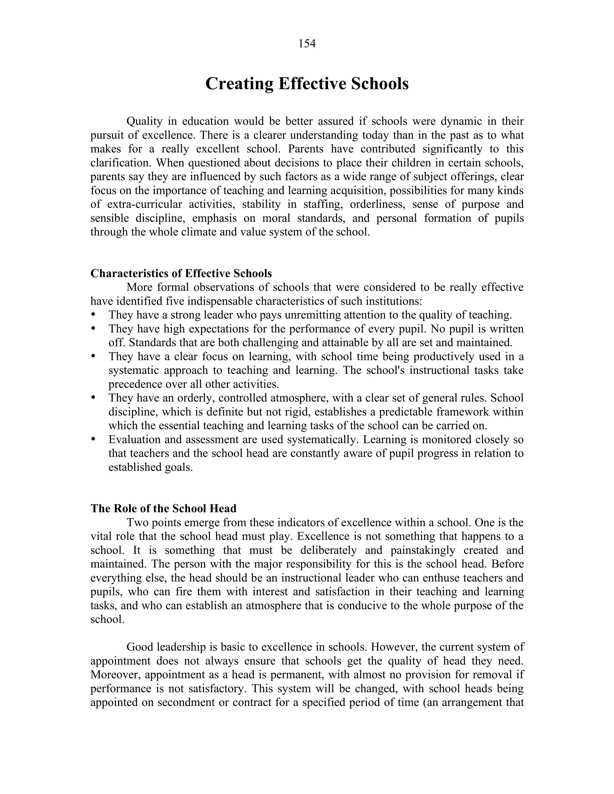 154
Creating Effective Schools
Quality in education would be better assured if schools were dynamic in their
pursuit of excellence. There is a clearer understanding today than in the past as to what
makes for a really excellent school. Parents have contributed significantly to this
clarification. When questioned about decisions to place their children in certain schools,
parents say they are influenced by such factors as a wide range of subject offerings, clear
focus on the importance of teaching and learning acquisition, possibilities for many kinds
of extra-curricular activities, stability in staffing, orderliness, sense of purpose and
sensible discipline, emphasis on moral standards, and personal formation of pupils
through the whole climate and value system of the school.
Characteristics of Effective Schools
More formal observations of schools that were considered to be really effective
have identified five indispensable characteristics of such institutions:
• They have a strong leader who pays unremitting attention to the quality of teaching.
• They have high expectations for the performance of every pupil. No pupil is written
off. Standards that are both challenging and attainable by all are set and maintained.
• They have a clear focus on learning, with school time being productively used in a
systematic approach to teaching and learning. The school's instructional tasks take
precedence over all other activities.
• They have an orderly, controlled atmosphere, with a clear set of general rules. School
discipline, which is definite but not rigid, establishes a predictable framework within
which the essential teaching and learning tasks of the school can be carried on.
• Evaluation and assessment are used systematically. Learning is monitored closely so
that teachers and the school head are constantly aware of pupil progress in relation to
established goals.
The Role of the School Head
Two points emerge from these indicators of excellence within a school. One is the
vital role that the school head must play. Excellence is not something that happens to a
school. It is something that must be deliberately and painstakingly created and
maintained. The person with the major responsibility for this is the school head. Before
everything else, the head should be an instructional leader who can enthuse teachers and
pupils, who can fire them with interest and satisfaction in their teaching and learning
tasks, and who can establish an atmosphere that is conducive to the whole purpose of the
school.
Good leadership is basic to excellence in schools. However, the current system of
appointment does not always ensure that schools get the quality of head they need.
Moreover, appointment as a head is permanent, with almost no provision for removal if
performance is not satisfactory. This system will be changed, with school heads being
appointed on secondment or contract for a specified period of time (an arrangement that
 