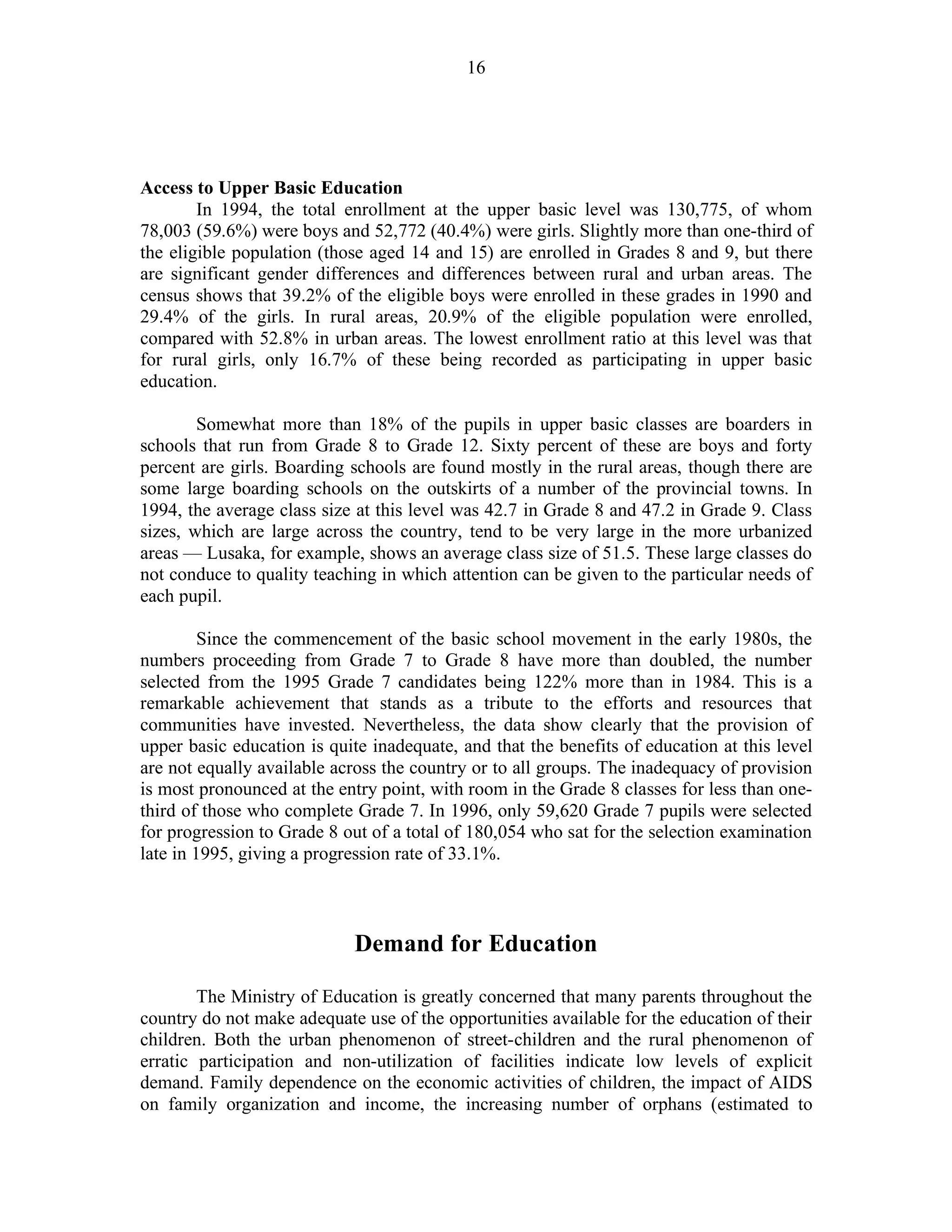16
Access to Upper Basic Education
In 1994, the total enrollment at the upper basic level was 130,775, of whom
78,003 (59.6%) were boys and 52,772 (40.4%) were girls. Slightly more than one-third of
the eligible population (those aged 14 and 15) are enrolled in Grades 8 and 9, but there
are significant gender differences and differences between rural and urban areas. The
census shows that 39.2% of the eligible boys were enrolled in these grades in 1990 and
29.4% of the girls. In rural areas, 20.9% of the eligible population were enrolled,
compared with 52.8% in urban areas. The lowest enrollment ratio at this level was that
for rural girls, only 16.7% of these being recorded as participating in upper basic
education.
Somewhat more than 18% of the pupils in upper basic classes are boarders in
schools that run from Grade 8 to Grade 12. Sixty percent of these are boys and forty
percent are girls. Boarding schools are found mostly in the rural areas, though there are
some large boarding schools on the outskirts of a number of the provincial towns. In
1994, the average class size at this level was 42.7 in Grade 8 and 47.2 in Grade 9. Class
sizes, which are large across the country, tend to be very large in the more urbanized
areas — Lusaka, for example, shows an average class size of 51.5. These large classes do
not conduce to quality teaching in which attention can be given to the particular needs of
each pupil.
Since the commencement of the basic school movement in the early 1980s, the
numbers proceeding from Grade 7 to Grade 8 have more than doubled, the number
selected from the 1995 Grade 7 candidates being 122% more than in 1984. This is a
remarkable achievement that stands as a tribute to the efforts and resources that
communities have invested. Nevertheless, the data show clearly that the provision of
upper basic education is quite inadequate, and that the benefits of education at this level
are not equally available across the country or to all groups. The inadequacy of provision
is most pronounced at the entry point, with room in the Grade 8 classes for less than one-
third of those who complete Grade 7. In 1996, only 59,620 Grade 7 pupils were selected
for progression to Grade 8 out of a total of 180,054 who sat for the selection examination
late in 1995, giving a progression rate of 33.1%.
Demand for Education
The Ministry of Education is greatly concerned that many parents throughout the
country do not make adequate use of the opportunities available for the education of their
children. Both the urban phenomenon of street-children and the rural phenomenon of
erratic participation and non-utilization of facilities indicate low levels of explicit
demand. Family dependence on the economic activities of children, the impact of AIDS
on family organization and income, the increasing number of orphans (estimated to
 