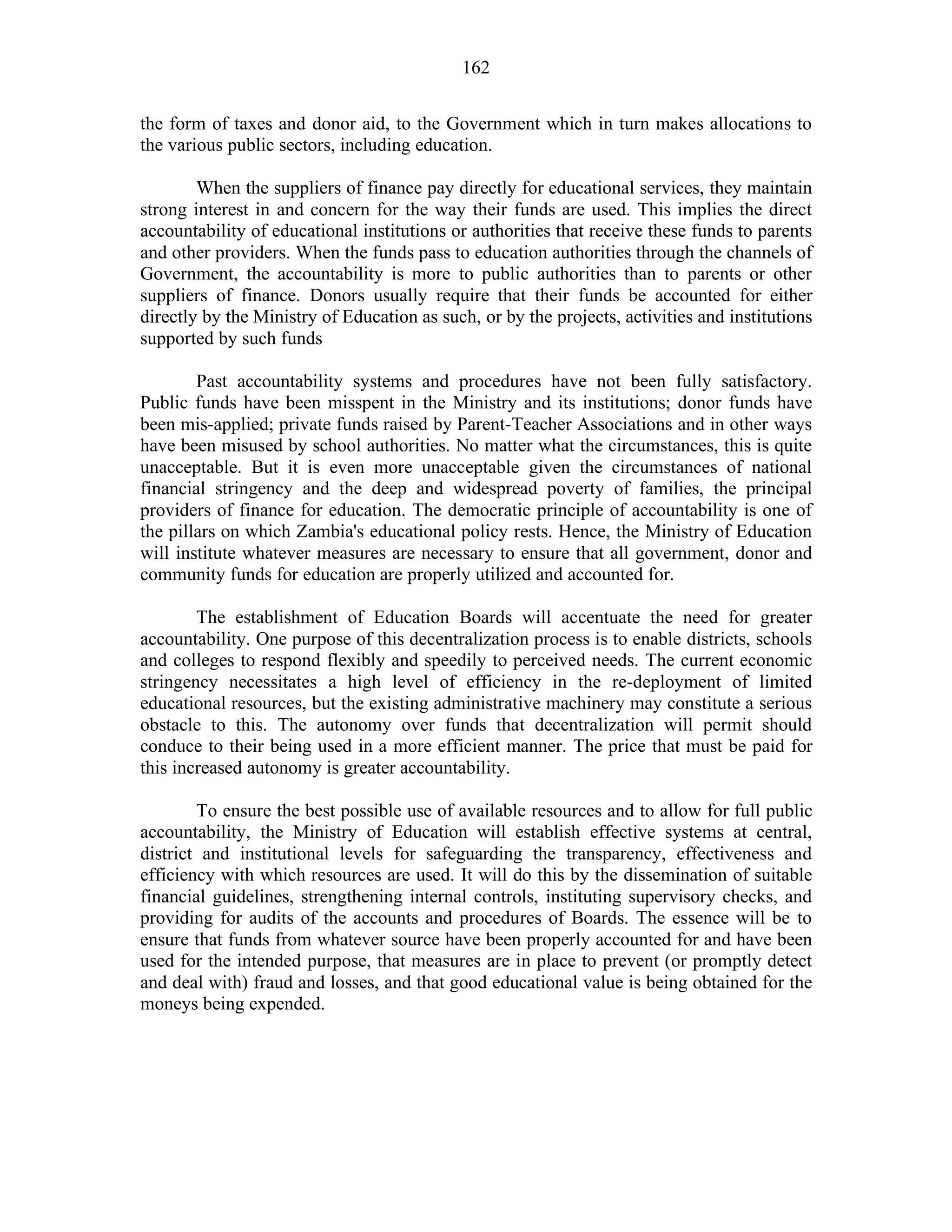 162
the form of taxes and donor aid, to the Government which in turn makes allocations to
the various public sectors, including education.
When the suppliers of finance pay directly for educational services, they maintain
strong interest in and concern for the way their funds are used. This implies the direct
accountability of educational institutions or authorities that receive these funds to parents
and other providers. When the funds pass to education authorities through the channels of
Government, the accountability is more to public authorities than to parents or other
suppliers of finance. Donors usually require that their funds be accounted for either
directly by the Ministry of Education as such, or by the projects, activities and institutions
supported by such funds
Past accountability systems and procedures have not been fully satisfactory.
Public funds have been misspent in the Ministry and its institutions; donor funds have
been mis-applied; private funds raised by Parent-Teacher Associations and in other ways
have been misused by school authorities. No matter what the circumstances, this is quite
unacceptable. But it is even more unacceptable given the circumstances of national
financial stringency and the deep and widespread poverty of families, the principal
providers of finance for education. The democratic principle of accountability is one of
the pillars on which Zambia's educational policy rests. Hence, the Ministry of Education
will institute whatever measures are necessary to ensure that all government, donor and
community funds for education are properly utilized and accounted for.
The establishment of Education Boards will accentuate the need for greater
accountability. One purpose of this decentralization process is to enable districts, schools
and colleges to respond flexibly and speedily to perceived needs. The current economic
stringency necessitates a high level of efficiency in the re-deployment of limited
educational resources, but the existing administrative machinery may constitute a serious
obstacle to this. The autonomy over funds that decentralization will permit should
conduce to their being used in a more efficient manner. The price that must be paid for
this increased autonomy is greater accountability.
To ensure the best possible use of available resources and to allow for full public
accountability, the Ministry of Education will establish effective systems at central,
district and institutional levels for safeguarding the transparency, effectiveness and
efficiency with which resources are used. It will do this by the dissemination of suitable
financial guidelines, strengthening internal controls, instituting supervisory checks, and
providing for audits of the accounts and procedures of Boards. The essence will be to
ensure that funds from whatever source have been properly accounted for and have been
used for the intended purpose, that measures are in place to prevent (or promptly detect
and deal with) fraud and losses, and that good educational value is being obtained for the
moneys being expended.
 