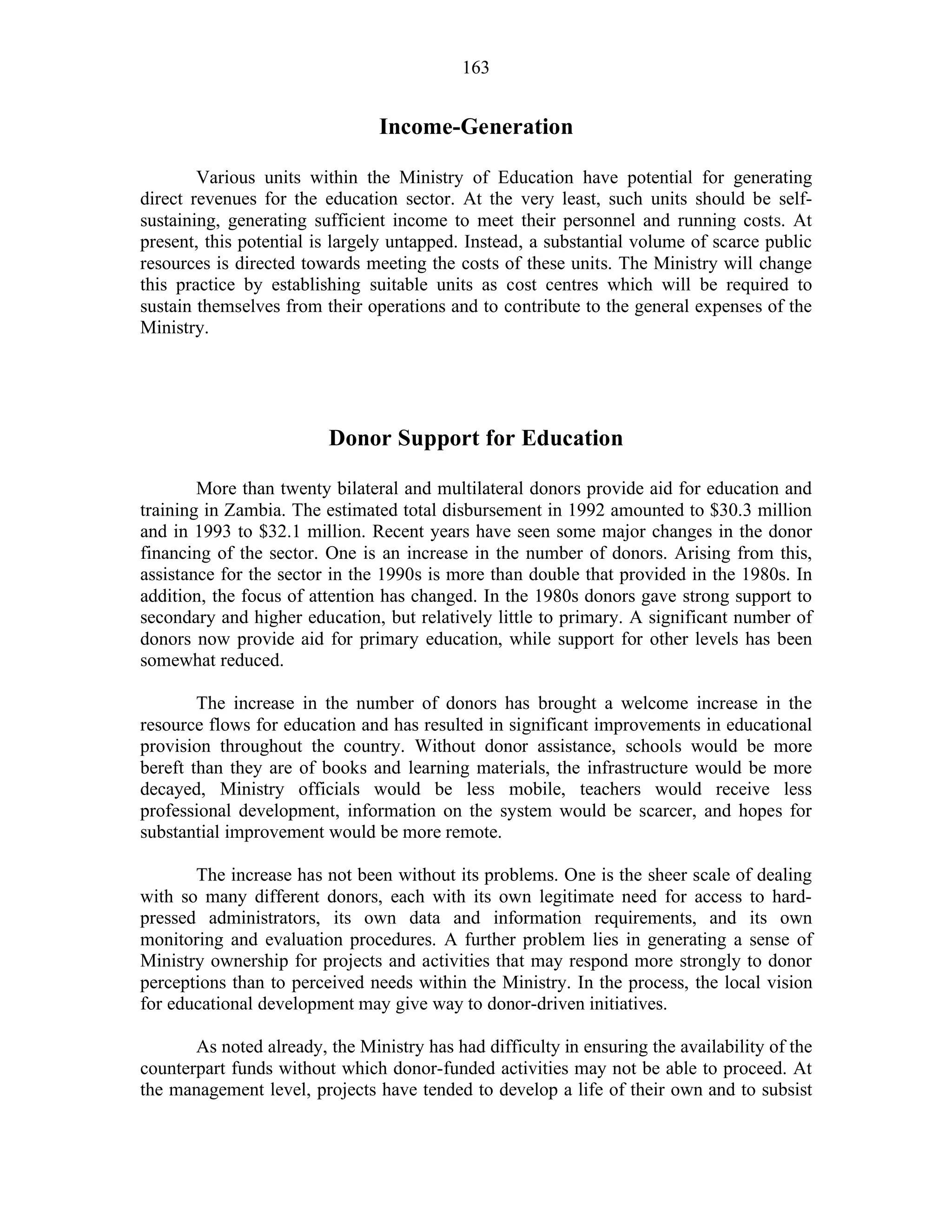 163
Income-Generation
Various units within the Ministry of Education have potential for generating
direct revenues for the education sector. At the very least, such units should be self-
sustaining, generating sufficient income to meet their personnel and running costs. At
present, this potential is largely untapped. Instead, a substantial volume of scarce public
resources is directed towards meeting the costs of these units. The Ministry will change
this practice by establishing suitable units as cost centres which will be required to
sustain themselves from their operations and to contribute to the general expenses of the
Ministry.
Donor Support for Education
More than twenty bilateral and multilateral donors provide aid for education and
training in Zambia. The estimated total disbursement in 1992 amounted to $30.3 million
and in 1993 to $32.1 million. Recent years have seen some major changes in the donor
financing of the sector. One is an increase in the number of donors. Arising from this,
assistance for the sector in the 1990s is more than double that provided in the 1980s. In
addition, the focus of attention has changed. In the 1980s donors gave strong support to
secondary and higher education, but relatively little to primary. A significant number of
donors now provide aid for primary education, while support for other levels has been
somewhat reduced.
The increase in the number of donors has brought a welcome increase in the
resource flows for education and has resulted in significant improvements in educational
provision throughout the country. Without donor assistance, schools would be more
bereft than they are of books and learning materials, the infrastructure would be more
decayed, Ministry officials would be less mobile, teachers would receive less
professional development, information on the system would be scarcer, and hopes for
substantial improvement would be more remote.
The increase has not been without its problems. One is the sheer scale of dealing
with so many different donors, each with its own legitimate need for access to hard-
pressed administrators, its own data and information requirements, and its own
monitoring and evaluation procedures. A further problem lies in generating a sense of
Ministry ownership for projects and activities that may respond more strongly to donor
perceptions than to perceived needs within the Ministry. In the process, the local vision
for educational development may give way to donor-driven initiatives.
As noted already, the Ministry has had difficulty in ensuring the availability of the
counterpart funds without which donor-funded activities may not be able to proceed. At
the management level, projects have tended to develop a life of their own and to subsist
 