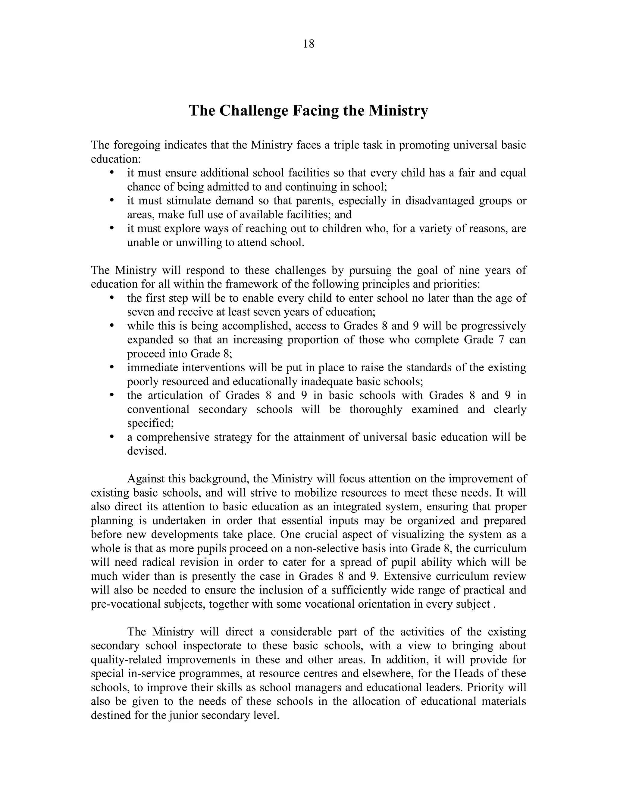18
The Challenge Facing the Ministry
The foregoing indicates that the Ministry faces a triple task in promoting universal basic
education:
• it must ensure additional school facilities so that every child has a fair and equal
chance of being admitted to and continuing in school;
• it must stimulate demand so that parents, especially in disadvantaged groups or
areas, make full use of available facilities; and
• it must explore ways of reaching out to children who, for a variety of reasons, are
unable or unwilling to attend school.
The Ministry will respond to these challenges by pursuing the goal of nine years of
education for all within the framework of the following principles and priorities:
• the first step will be to enable every child to enter school no later than the age of
seven and receive at least seven years of education;
• while this is being accomplished, access to Grades 8 and 9 will be progressively
expanded so that an increasing proportion of those who complete Grade 7 can
proceed into Grade 8;
• immediate interventions will be put in place to raise the standards of the existing
poorly resourced and educationally inadequate basic schools;
• the articulation of Grades 8 and 9 in basic schools with Grades 8 and 9 in
conventional secondary schools will be thoroughly examined and clearly
specified;
• a comprehensive strategy for the attainment of universal basic education will be
devised.
Against this background, the Ministry will focus attention on the improvement of
existing basic schools, and will strive to mobilize resources to meet these needs. It will
also direct its attention to basic education as an integrated system, ensuring that proper
planning is undertaken in order that essential inputs may be organized and prepared
before new developments take place. One crucial aspect of visualizing the system as a
whole is that as more pupils proceed on a non-selective basis into Grade 8, the curriculum
will need radical revision in order to cater for a spread of pupil ability which will be
much wider than is presently the case in Grades 8 and 9. Extensive curriculum review
will also be needed to ensure the inclusion of a sufficiently wide range of practical and
pre-vocational subjects, together with some vocational orientation in every subject .
The Ministry will direct a considerable part of the activities of the existing
secondary school inspectorate to these basic schools, with a view to bringing about
quality-related improvements in these and other areas. In addition, it will provide for
special in-service programmes, at resource centres and elsewhere, for the Heads of these
schools, to improve their skills as school managers and educational leaders. Priority will
also be given to the needs of these schools in the allocation of educational materials
destined for the junior secondary level.
 