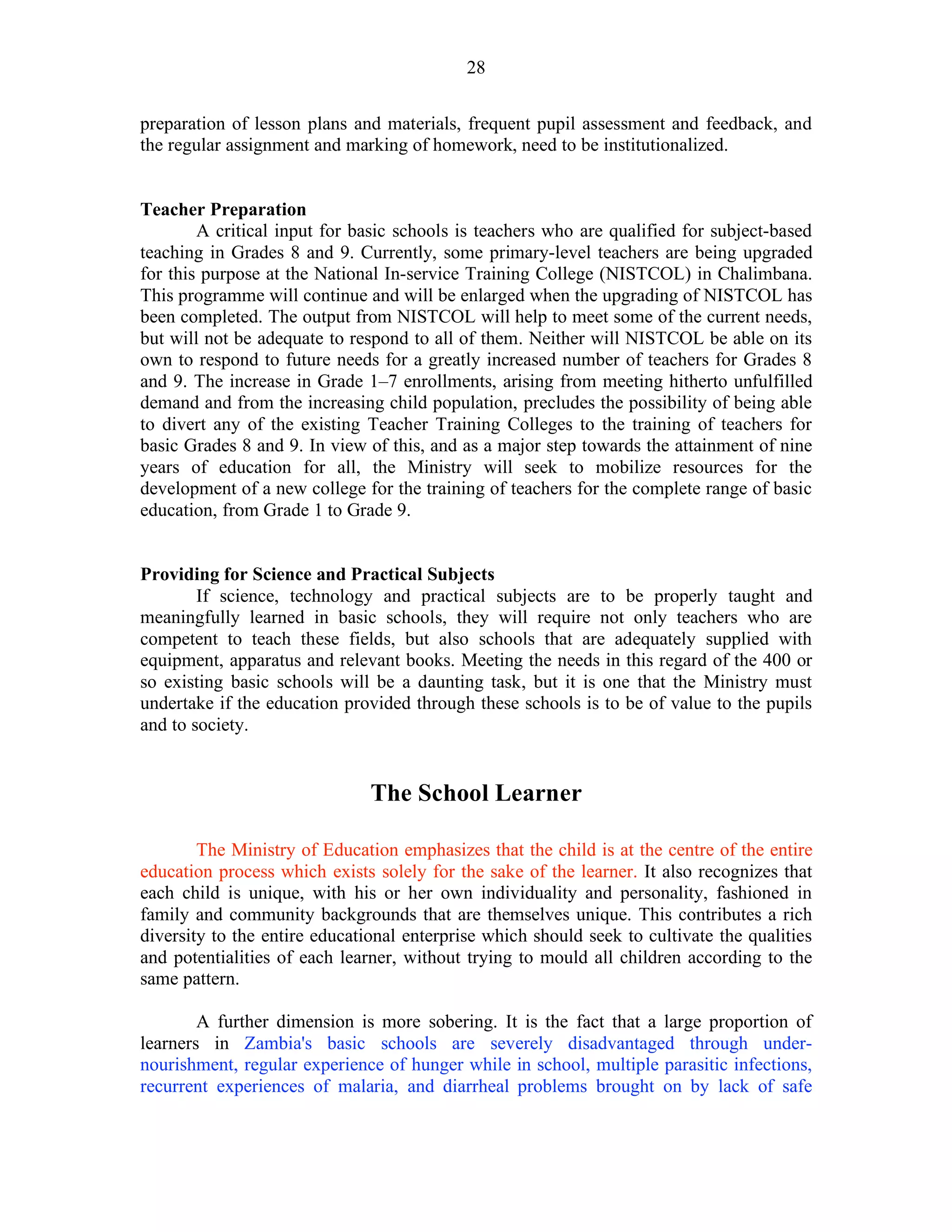 28
preparation of lesson plans and materials, frequent pupil assessment and feedback, and
the regular assignment and marking of homework, need to be institutionalized.
Teacher Preparation
A critical input for basic schools is teachers who are qualified for subject-based
teaching in Grades 8 and 9. Currently, some primary-level teachers are being upgraded
for this purpose at the National In-service Training College (NISTCOL) in Chalimbana.
This programme will continue and will be enlarged when the upgrading of NISTCOL has
been completed. The output from NISTCOL will help to meet some of the current needs,
but will not be adequate to respond to all of them. Neither will NISTCOL be able on its
own to respond to future needs for a greatly increased number of teachers for Grades 8
and 9. The increase in Grade 1–7 enrollments, arising from meeting hitherto unfulfilled
demand and from the increasing child population, precludes the possibility of being able
to divert any of the existing Teacher Training Colleges to the training of teachers for
basic Grades 8 and 9. In view of this, and as a major step towards the attainment of nine
years of education for all, the Ministry will seek to mobilize resources for the
development of a new college for the training of teachers for the complete range of basic
education, from Grade 1 to Grade 9.
Providing for Science and Practical Subjects
If science, technology and practical subjects are to be properly taught and
meaningfully learned in basic schools, they will require not only teachers who are
competent to teach these fields, but also schools that are adequately supplied with
equipment, apparatus and relevant books. Meeting the needs in this regard of the 400 or
so existing basic schools will be a daunting task, but it is one that the Ministry must
undertake if the education provided through these schools is to be of value to the pupils
and to society.
The School Learner
The Ministry of Education emphasizes that the child is at the centre of the entire
education process which exists solely for the sake of the learner. It also recognizes that
each child is unique, with his or her own individuality and personality, fashioned in
family and community backgrounds that are themselves unique. This contributes a rich
diversity to the entire educational enterprise which should seek to cultivate the qualities
and potentialities of each learner, without trying to mould all children according to the
same pattern.
A further dimension is more sobering. It is the fact that a large proportion of
learners in Zambia's basic schools are severely disadvantaged through under-
nourishment, regular experience of hunger while in school, multiple parasitic infections,
recurrent experiences of malaria, and diarrheal problems brought on by lack of safe
 