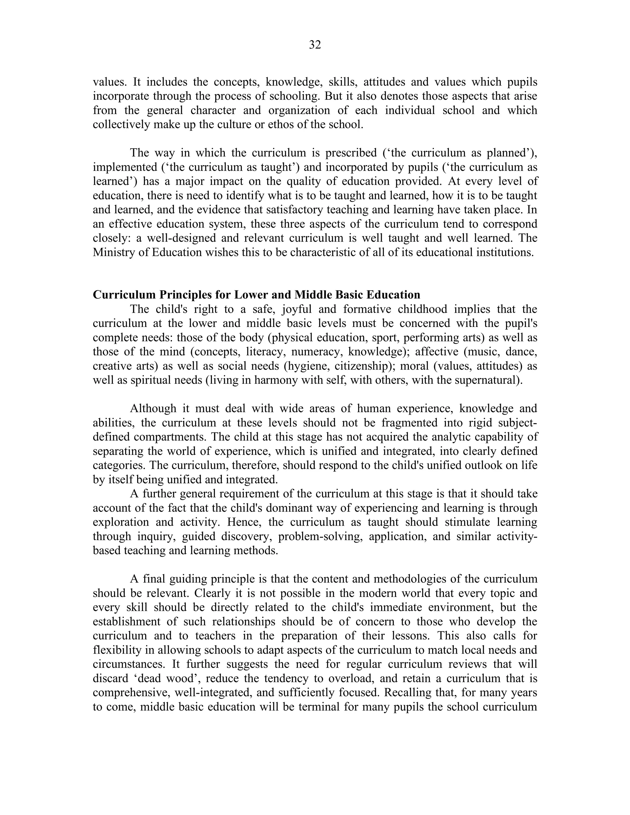32
values. It includes the concepts, knowledge, skills, attitudes and values which pupils
incorporate through the process of schooling. But it also denotes those aspects that arise
from the general character and organization of each individual school and which
collectively make up the culture or ethos of the school.
The way in which the curriculum is prescribed (‘the curriculum as planned’),
implemented (‘the curriculum as taught’) and incorporated by pupils (‘the curriculum as
learned’) has a major impact on the quality of education provided. At every level of
education, there is need to identify what is to be taught and learned, how it is to be taught
and learned, and the evidence that satisfactory teaching and learning have taken place. In
an effective education system, these three aspects of the curriculum tend to correspond
closely: a well-designed and relevant curriculum is well taught and well learned. The
Ministry of Education wishes this to be characteristic of all of its educational institutions.
Curriculum Principles for Lower and Middle Basic Education
The child's right to a safe, joyful and formative childhood implies that the
curriculum at the lower and middle basic levels must be concerned with the pupil's
complete needs: those of the body (physical education, sport, performing arts) as well as
those of the mind (concepts, literacy, numeracy, knowledge); affective (music, dance,
creative arts) as well as social needs (hygiene, citizenship); moral (values, attitudes) as
well as spiritual needs (living in harmony with self, with others, with the supernatural).
Although it must deal with wide areas of human experience, knowledge and
abilities, the curriculum at these levels should not be fragmented into rigid subject-
defined compartments. The child at this stage has not acquired the analytic capability of
separating the world of experience, which is unified and integrated, into clearly defined
categories. The curriculum, therefore, should respond to the child's unified outlook on life
by itself being unified and integrated.
A further general requirement of the curriculum at this stage is that it should take
account of the fact that the child's dominant way of experiencing and learning is through
exploration and activity. Hence, the curriculum as taught should stimulate learning
through inquiry, guided discovery, problem-solving, application, and similar activity-
based teaching and learning methods.
A final guiding principle is that the content and methodologies of the curriculum
should be relevant. Clearly it is not possible in the modern world that every topic and
every skill should be directly related to the child's immediate environment, but the
establishment of such relationships should be of concern to those who develop the
curriculum and to teachers in the preparation of their lessons. This also calls for
flexibility in allowing schools to adapt aspects of the curriculum to match local needs and
circumstances. It further suggests the need for regular curriculum reviews that will
discard ‘dead wood’, reduce the tendency to overload, and retain a curriculum that is
comprehensive, well-integrated, and sufficiently focused. Recalling that, for many years
to come, middle basic education will be terminal for many pupils the school curriculum
 