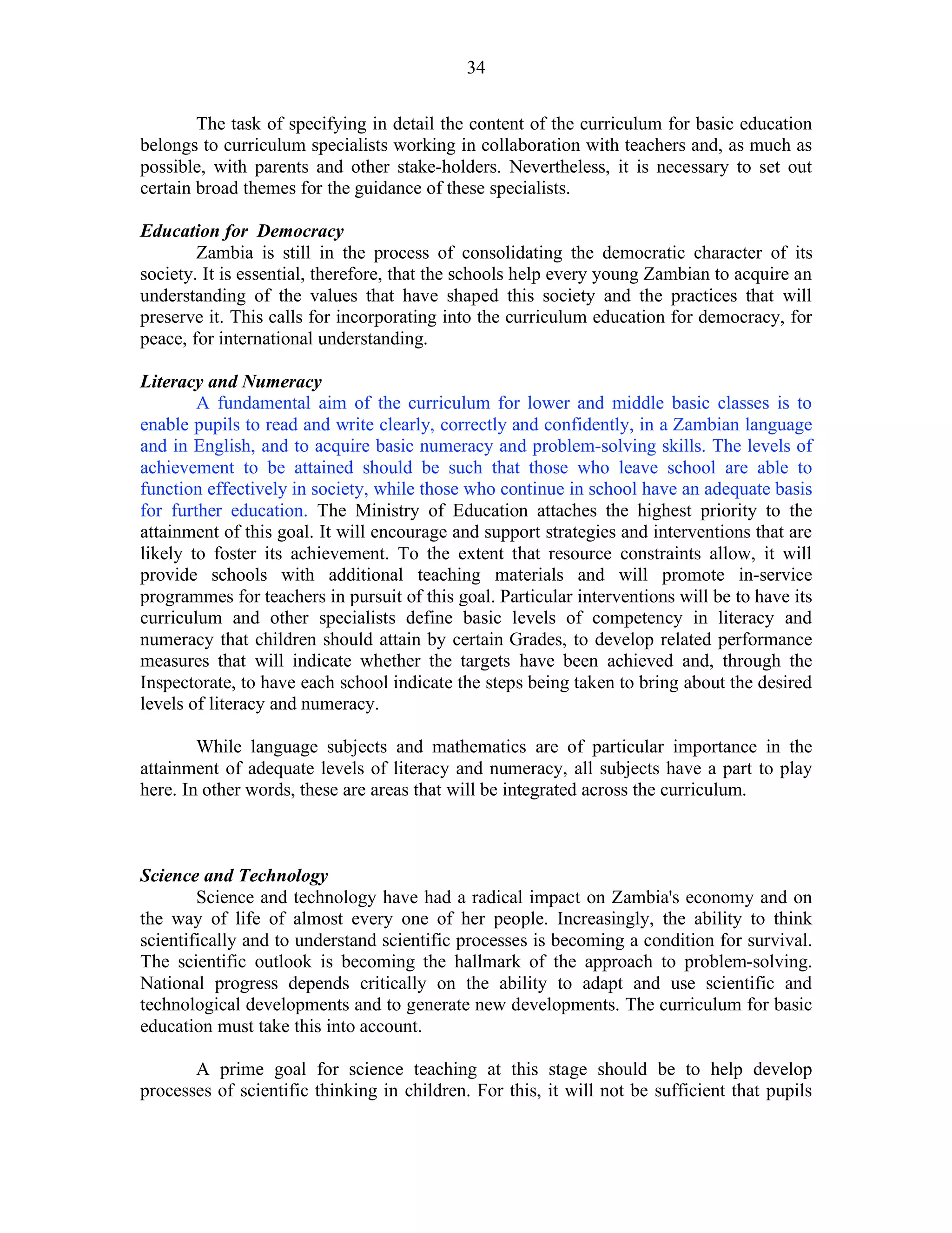 34
The task of specifying in detail the content of the curriculum for basic education
belongs to curriculum specialists working in collaboration with teachers and, as much as
possible, with parents and other stake-holders. Nevertheless, it is necessary to set out
certain broad themes for the guidance of these specialists.
Education for Democracy
Zambia is still in the process of consolidating the democratic character of its
society. It is essential, therefore, that the schools help every young Zambian to acquire an
understanding of the values that have shaped this society and the practices that will
preserve it. This calls for incorporating into the curriculum education for democracy, for
peace, for international understanding.
Literacy and Numeracy
A fundamental aim of the curriculum for lower and middle basic classes is to
enable pupils to read and write clearly, correctly and confidently, in a Zambian language
and in English, and to acquire basic numeracy and problem-solving skills. The levels of
achievement to be attained should be such that those who leave school are able to
function effectively in society, while those who continue in school have an adequate basis
for further education. The Ministry of Education attaches the highest priority to the
attainment of this goal. It will encourage and support strategies and interventions that are
likely to foster its achievement. To the extent that resource constraints allow, it will
provide schools with additional teaching materials and will promote in-service
programmes for teachers in pursuit of this goal. Particular interventions will be to have its
curriculum and other specialists define basic levels of competency in literacy and
numeracy that children should attain by certain Grades, to develop related performance
measures that will indicate whether the targets have been achieved and, through the
Inspectorate, to have each school indicate the steps being taken to bring about the desired
levels of literacy and numeracy.
While language subjects and mathematics are of particular importance in the
attainment of adequate levels of literacy and numeracy, all subjects have a part to play
here. In other words, these are areas that will be integrated across the curriculum.
Science and Technology
Science and technology have had a radical impact on Zambia's economy and on
the way of life of almost every one of her people. Increasingly, the ability to think
scientifically and to understand scientific processes is becoming a condition for survival.
The scientific outlook is becoming the hallmark of the approach to problem-solving.
National progress depends critically on the ability to adapt and use scientific and
technological developments and to generate new developments. The curriculum for basic
education must take this into account.
A prime goal for science teaching at this stage should be to help develop
processes of scientific thinking in children. For this, it will not be sufficient that pupils
 