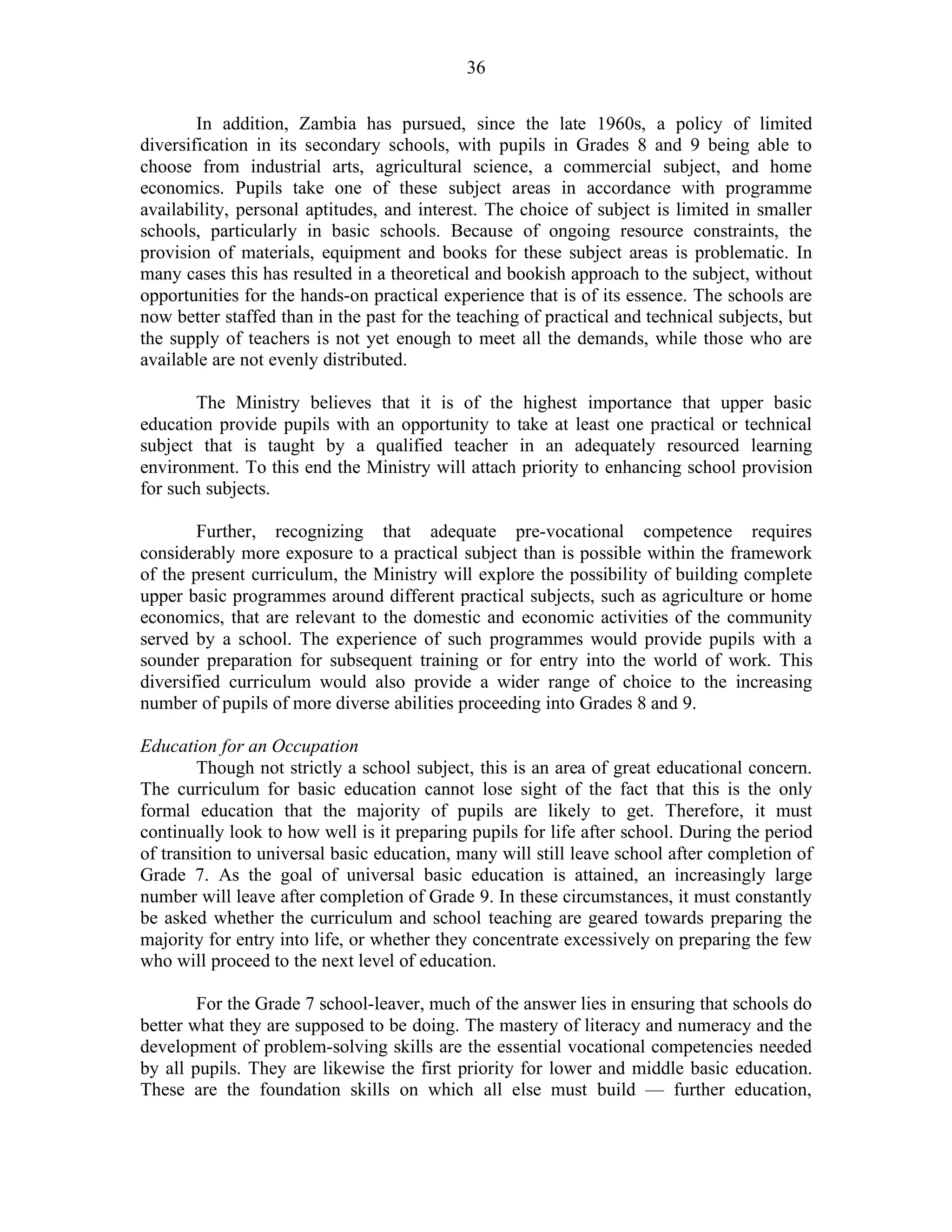 36
In addition, Zambia has pursued, since the late 1960s, a policy of limited
diversification in its secondary schools, with pupils in Grades 8 and 9 being able to
choose from industrial arts, agricultural science, a commercial subject, and home
economics. Pupils take one of these subject areas in accordance with programme
availability, personal aptitudes, and interest. The choice of subject is limited in smaller
schools, particularly in basic schools. Because of ongoing resource constraints, the
provision of materials, equipment and books for these subject areas is problematic. In
many cases this has resulted in a theoretical and bookish approach to the subject, without
opportunities for the hands-on practical experience that is of its essence. The schools are
now better staffed than in the past for the teaching of practical and technical subjects, but
the supply of teachers is not yet enough to meet all the demands, while those who are
available are not evenly distributed.
The Ministry believes that it is of the highest importance that upper basic
education provide pupils with an opportunity to take at least one practical or technical
subject that is taught by a qualified teacher in an adequately resourced learning
environment. To this end the Ministry will attach priority to enhancing school provision
for such subjects.
Further, recognizing that adequate pre-vocational competence requires
considerably more exposure to a practical subject than is possible within the framework
of the present curriculum, the Ministry will explore the possibility of building complete
upper basic programmes around different practical subjects, such as agriculture or home
economics, that are relevant to the domestic and economic activities of the community
served by a school. The experience of such programmes would provide pupils with a
sounder preparation for subsequent training or for entry into the world of work. This
diversified curriculum would also provide a wider range of choice to the increasing
number of pupils of more diverse abilities proceeding into Grades 8 and 9.
Education for an Occupation
Though not strictly a school subject, this is an area of great educational concern.
The curriculum for basic education cannot lose sight of the fact that this is the only
formal education that the majority of pupils are likely to get. Therefore, it must
continually look to how well is it preparing pupils for life after school. During the period
of transition to universal basic education, many will still leave school after completion of
Grade 7. As the goal of universal basic education is attained, an increasingly large
number will leave after completion of Grade 9. In these circumstances, it must constantly
be asked whether the curriculum and school teaching are geared towards preparing the
majority for entry into life, or whether they concentrate excessively on preparing the few
who will proceed to the next level of education.
For the Grade 7 school-leaver, much of the answer lies in ensuring that schools do
better what they are supposed to be doing. The mastery of literacy and numeracy and the
development of problem-solving skills are the essential vocational competencies needed
by all pupils. They are likewise the first priority for lower and middle basic education.
These are the foundation skills on which all else must build — further education,
 