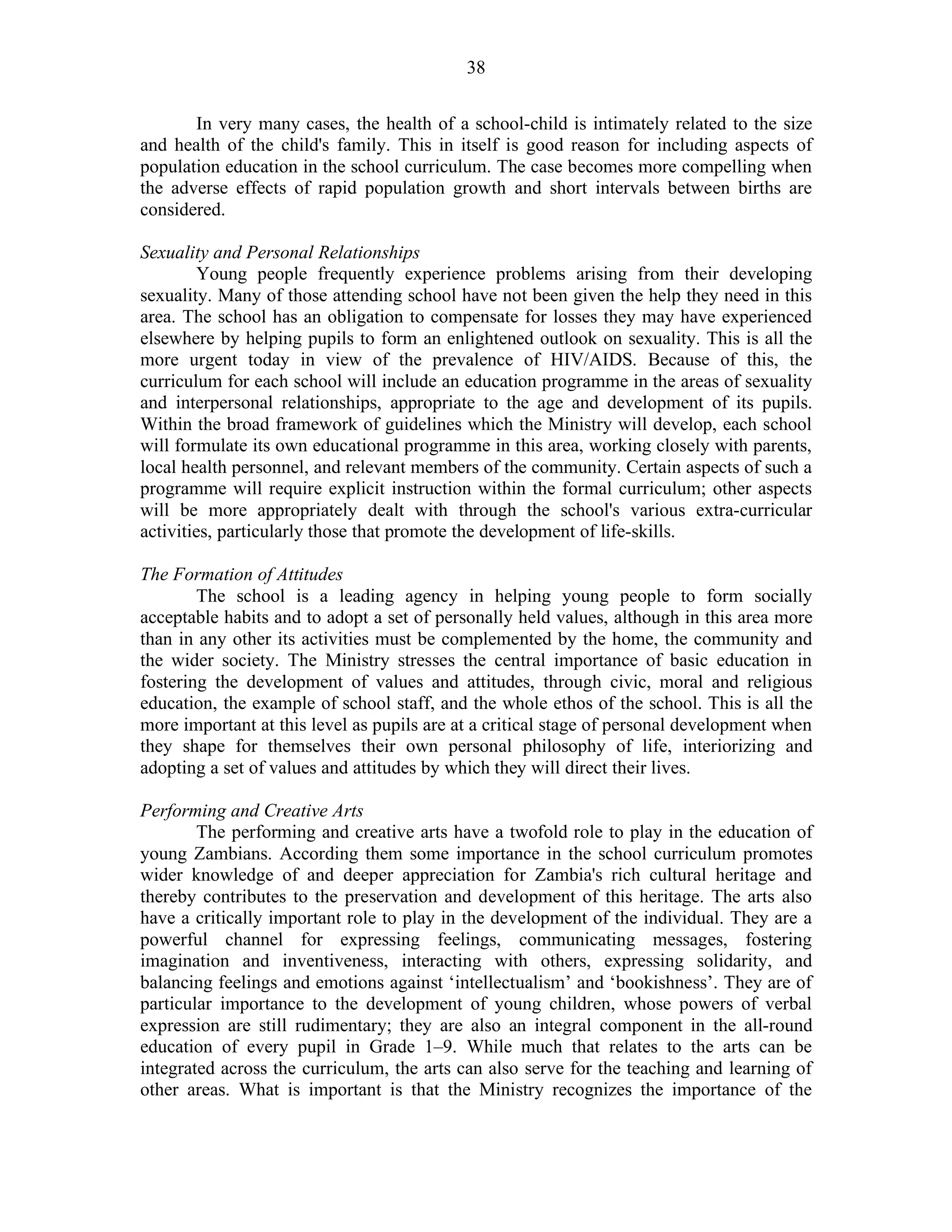 38
In very many cases, the health of a school-child is intimately related to the size
and health of the child's family. This in itself is good reason for including aspects of
population education in the school curriculum. The case becomes more compelling when
the adverse effects of rapid population growth and short intervals between births are
considered.
Sexuality and Personal Relationships
Young people frequently experience problems arising from their developing
sexuality. Many of those attending school have not been given the help they need in this
area. The school has an obligation to compensate for losses they may have experienced
elsewhere by helping pupils to form an enlightened outlook on sexuality. This is all the
more urgent today in view of the prevalence of HIV/AIDS. Because of this, the
curriculum for each school will include an education programme in the areas of sexuality
and interpersonal relationships, appropriate to the age and development of its pupils.
Within the broad framework of guidelines which the Ministry will develop, each school
will formulate its own educational programme in this area, working closely with parents,
local health personnel, and relevant members of the community. Certain aspects of such a
programme will require explicit instruction within the formal curriculum; other aspects
will be more appropriately dealt with through the school's various extra-curricular
activities, particularly those that promote the development of life-skills.
The Formation of Attitudes
The school is a leading agency in helping young people to form socially
acceptable habits and to adopt a set of personally held values, although in this area more
than in any other its activities must be complemented by the home, the community and
the wider society. The Ministry stresses the central importance of basic education in
fostering the development of values and attitudes, through civic, moral and religious
education, the example of school staff, and the whole ethos of the school. This is all the
more important at this level as pupils are at a critical stage of personal development when
they shape for themselves their own personal philosophy of life, interiorizing and
adopting a set of values and attitudes by which they will direct their lives.
Performing and Creative Arts
The performing and creative arts have a twofold role to play in the education of
young Zambians. According them some importance in the school curriculum promotes
wider knowledge of and deeper appreciation for Zambia's rich cultural heritage and
thereby contributes to the preservation and development of this heritage. The arts also
have a critically important role to play in the development of the individual. They are a
powerful channel for expressing feelings, communicating messages, fostering
imagination and inventiveness, interacting with others, expressing solidarity, and
balancing feelings and emotions against ‘intellectualism’ and ‘bookishness’. They are of
particular importance to the development of young children, whose powers of verbal
expression are still rudimentary; they are also an integral component in the all-round
education of every pupil in Grade 1–9. While much that relates to the arts can be
integrated across the curriculum, the arts can also serve for the teaching and learning of
other areas. What is important is that the Ministry recognizes the importance of the
 