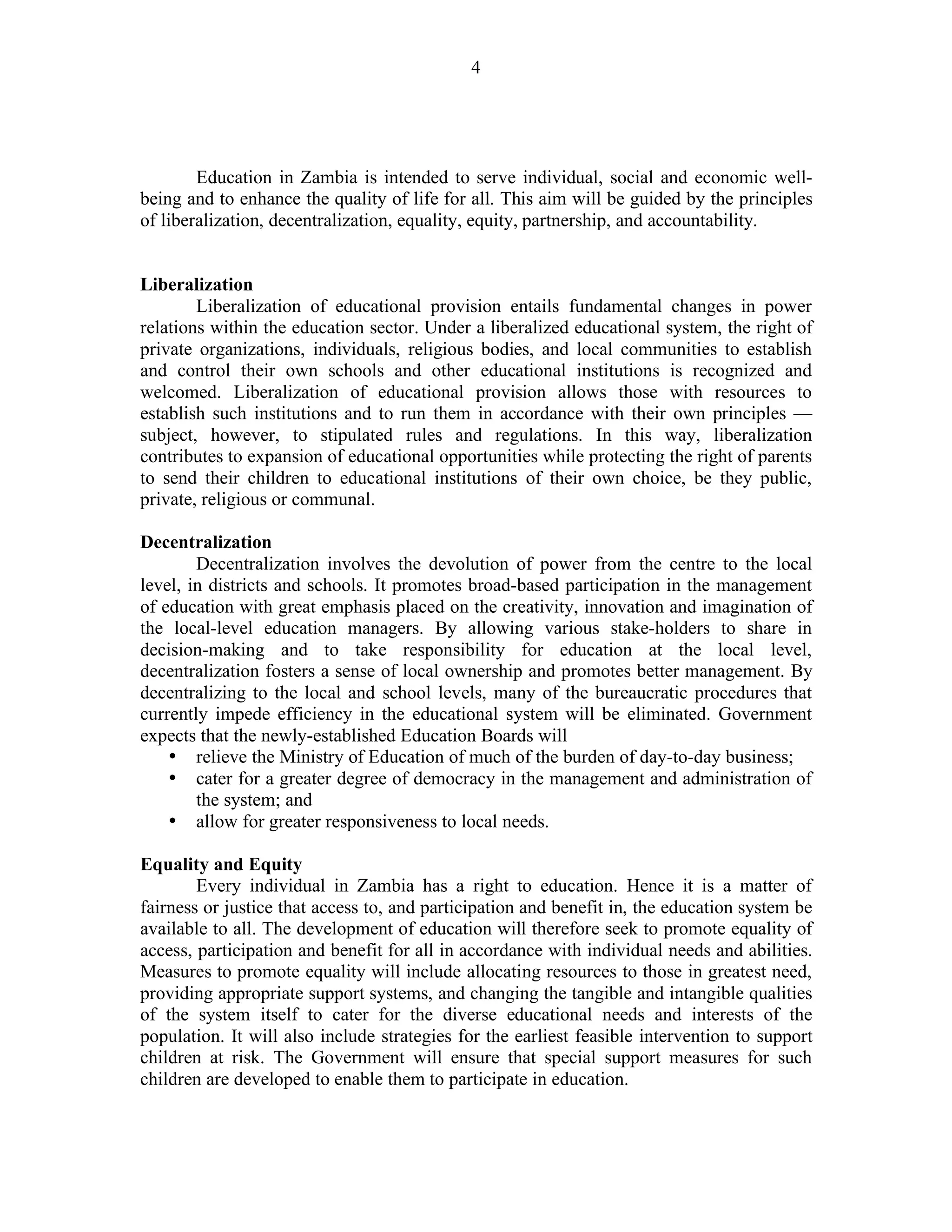 4
Education in Zambia is intended to serve individual, social and economic well-
being and to enhance the quality of life for all. This aim will be guided by the principles
of liberalization, decentralization, equality, equity, partnership, and accountability.
Liberalization
Liberalization of educational provision entails fundamental changes in power
relations within the education sector. Under a liberalized educational system, the right of
private organizations, individuals, religious bodies, and local communities to establish
and control their own schools and other educational institutions is recognized and
welcomed. Liberalization of educational provision allows those with resources to
establish such institutions and to run them in accordance with their own principles —
subject, however, to stipulated rules and regulations. In this way, liberalization
contributes to expansion of educational opportunities while protecting the right of parents
to send their children to educational institutions of their own choice, be they public,
private, religious or communal.
Decentralization
Decentralization involves the devolution of power from the centre to the local
level, in districts and schools. It promotes broad-based participation in the management
of education with great emphasis placed on the creativity, innovation and imagination of
the local-level education managers. By allowing various stake-holders to share in
decision-making and to take responsibility for education at the local level,
decentralization fosters a sense of local ownership and promotes better management. By
decentralizing to the local and school levels, many of the bureaucratic procedures that
currently impede efficiency in the educational system will be eliminated. Government
expects that the newly-established Education Boards will
• relieve the Ministry of Education of much of the burden of day-to-day business;
• cater for a greater degree of democracy in the management and administration of
the system; and
• allow for greater responsiveness to local needs.
Equality and Equity
Every individual in Zambia has a right to education. Hence it is a matter of
fairness or justice that access to, and participation and benefit in, the education system be
available to all. The development of education will therefore seek to promote equality of
access, participation and benefit for all in accordance with individual needs and abilities.
Measures to promote equality will include allocating resources to those in greatest need,
providing appropriate support systems, and changing the tangible and intangible qualities
of the system itself to cater for the diverse educational needs and interests of the
population. It will also include strategies for the earliest feasible intervention to support
children at risk. The Government will ensure that special support measures for such
children are developed to enable them to participate in education.
 