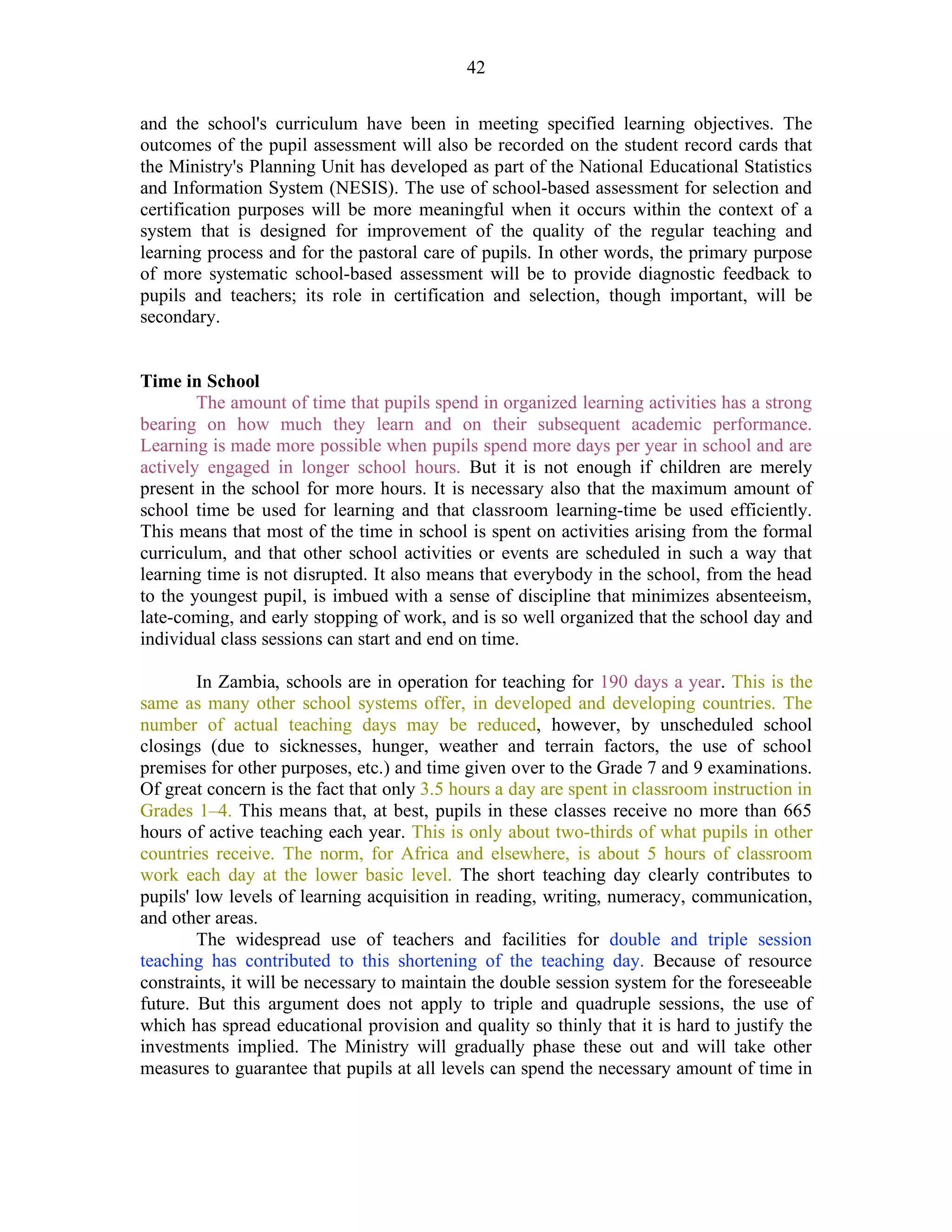 42
and the school's curriculum have been in meeting specified learning objectives. The
outcomes of the pupil assessment will also be recorded on the student record cards that
the Ministry's Planning Unit has developed as part of the National Educational Statistics
and Information System (NESIS). The use of school-based assessment for selection and
certification purposes will be more meaningful when it occurs within the context of a
system that is designed for improvement of the quality of the regular teaching and
learning process and for the pastoral care of pupils. In other words, the primary purpose
of more systematic school-based assessment will be to provide diagnostic feedback to
pupils and teachers; its role in certification and selection, though important, will be
secondary.
Time in School
The amount of time that pupils spend in organized learning activities has a strong
bearing on how much they learn and on their subsequent academic performance.
Learning is made more possible when pupils spend more days per year in school and are
actively engaged in longer school hours. But it is not enough if children are merely
present in the school for more hours. It is necessary also that the maximum amount of
school time be used for learning and that classroom learning-time be used efficiently.
This means that most of the time in school is spent on activities arising from the formal
curriculum, and that other school activities or events are scheduled in such a way that
learning time is not disrupted. It also means that everybody in the school, from the head
to the youngest pupil, is imbued with a sense of discipline that minimizes absenteeism,
late-coming, and early stopping of work, and is so well organized that the school day and
individual class sessions can start and end on time.
In Zambia, schools are in operation for teaching for 190 days a year. This is the
same as many other school systems offer, in developed and developing countries. The
number of actual teaching days may be reduced, however, by unscheduled school
closings (due to sicknesses, hunger, weather and terrain factors, the use of school
premises for other purposes, etc.) and time given over to the Grade 7 and 9 examinations.
Of great concern is the fact that only 3.5 hours a day are spent in classroom instruction in
Grades 1–4. This means that, at best, pupils in these classes receive no more than 665
hours of active teaching each year. This is only about two-thirds of what pupils in other
countries receive. The norm, for Africa and elsewhere, is about 5 hours of classroom
work each day at the lower basic level. The short teaching day clearly contributes to
pupils' low levels of learning acquisition in reading, writing, numeracy, communication,
and other areas.
The widespread use of teachers and facilities for double and triple session
teaching has contributed to this shortening of the teaching day. Because of resource
constraints, it will be necessary to maintain the double session system for the foreseeable
future. But this argument does not apply to triple and quadruple sessions, the use of
which has spread educational provision and quality so thinly that it is hard to justify the
investments implied. The Ministry will gradually phase these out and will take other
measures to guarantee that pupils at all levels can spend the necessary amount of time in
 