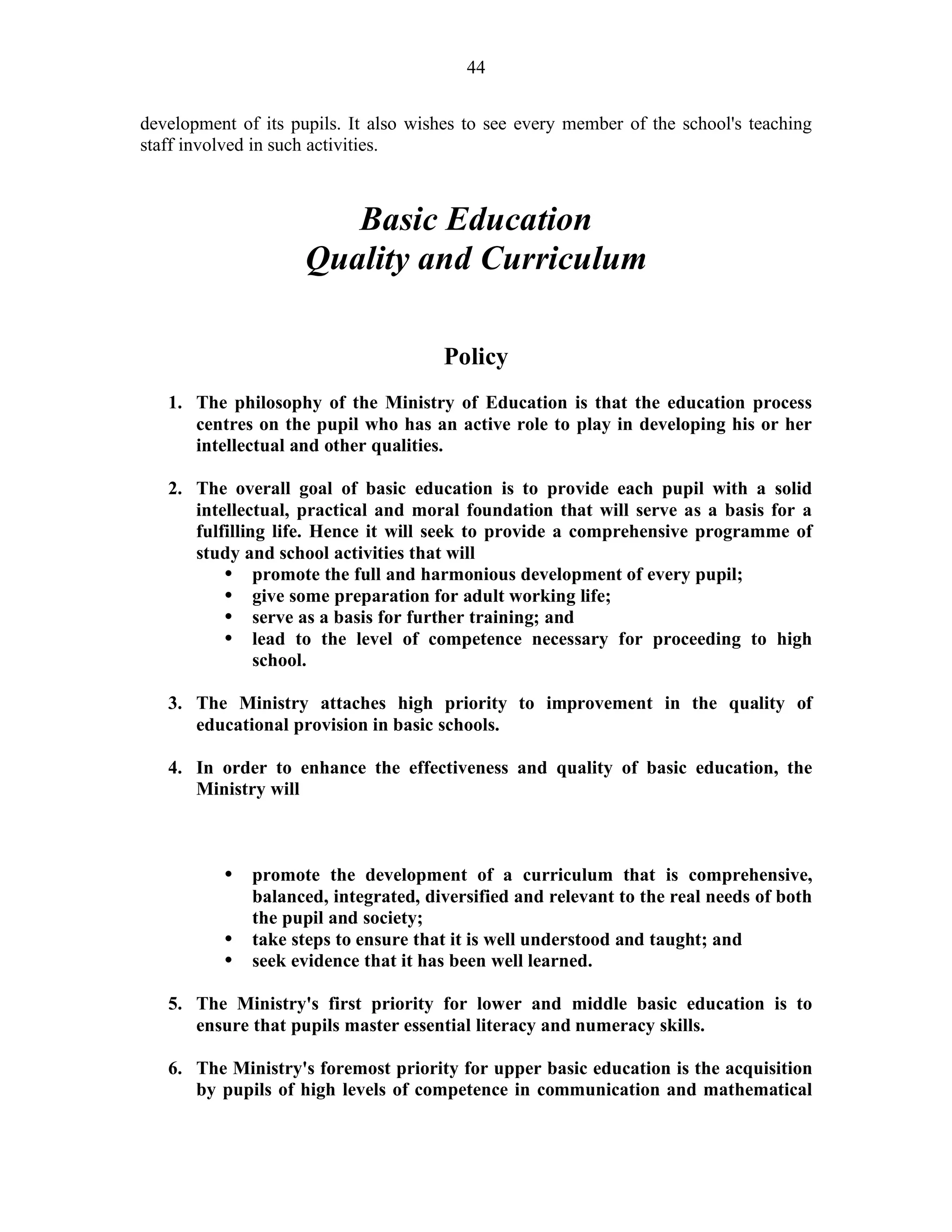 44
development of its pupils. It also wishes to see every member of the school's teaching
staff involved in such activities.
Basic Education
Quality and Curriculum
Policy
1. The philosophy of the Ministry of Education is that the education process
centres on the pupil who has an active role to play in developing his or her
intellectual and other qualities.
2. The overall goal of basic education is to provide each pupil with a solid
intellectual, practical and moral foundation that will serve as a basis for a
fulfilling life. Hence it will seek to provide a comprehensive programme of
study and school activities that will
• promote the full and harmonious development of every pupil;
• give some preparation for adult working life;
• serve as a basis for further training; and
• lead to the level of competence necessary for proceeding to high
school.
3. The Ministry attaches high priority to improvement in the quality of
educational provision in basic schools.
4. In order to enhance the effectiveness and quality of basic education, the
Ministry will
• promote the development of a curriculum that is comprehensive,
balanced, integrated, diversified and relevant to the real needs of both
the pupil and society;
• take steps to ensure that it is well understood and taught; and
• seek evidence that it has been well learned.
5. The Ministry's first priority for lower and middle basic education is to
ensure that pupils master essential literacy and numeracy skills.
6. The Ministry's foremost priority for upper basic education is the acquisition
by pupils of high levels of competence in communication and mathematical
 