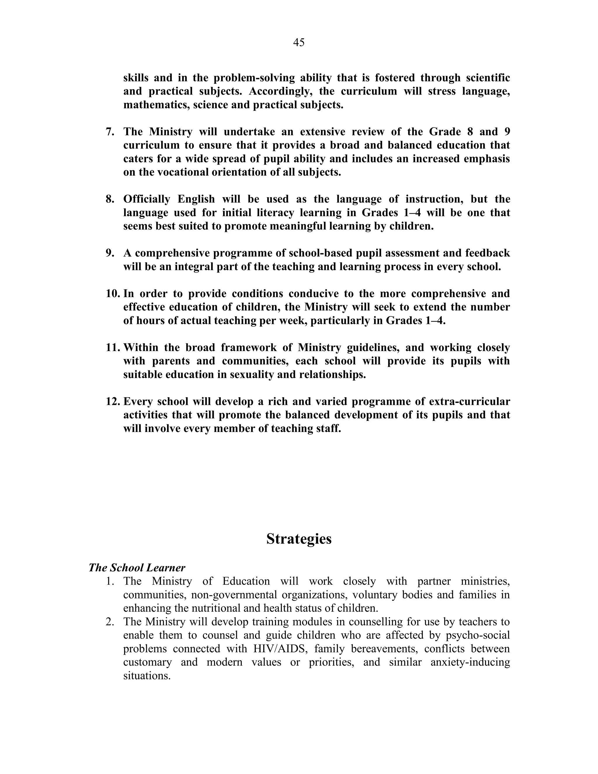 45
skills and in the problem-solving ability that is fostered through scientific
and practical subjects. Accordingly, the curriculum will stress language,
mathematics, science and practical subjects.
7. The Ministry will undertake an extensive review of the Grade 8 and 9
curriculum to ensure that it provides a broad and balanced education that
caters for a wide spread of pupil ability and includes an increased emphasis
on the vocational orientation of all subjects.
8. Officially English will be used as the language of instruction, but the
language used for initial literacy learning in Grades 1–4 will be one that
seems best suited to promote meaningful learning by children.
9. A comprehensive programme of school-based pupil assessment and feedback
will be an integral part of the teaching and learning process in every school.
10. In order to provide conditions conducive to the more comprehensive and
effective education of children, the Ministry will seek to extend the number
of hours of actual teaching per week, particularly in Grades 1–4.
11. Within the broad framework of Ministry guidelines, and working closely
with parents and communities, each school will provide its pupils with
suitable education in sexuality and relationships.
12. Every school will develop a rich and varied programme of extra-curricular
activities that will promote the balanced development of its pupils and that
will involve every member of teaching staff.
Strategies
The School Learner
1. The Ministry of Education will work closely with partner ministries,
communities, non-governmental organizations, voluntary bodies and families in
enhancing the nutritional and health status of children.
2. The Ministry will develop training modules in counselling for use by teachers to
enable them to counsel and guide children who are affected by psycho-social
problems connected with HIV/AIDS, family bereavements, conflicts between
customary and modern values or priorities, and similar anxiety-inducing
situations.
 