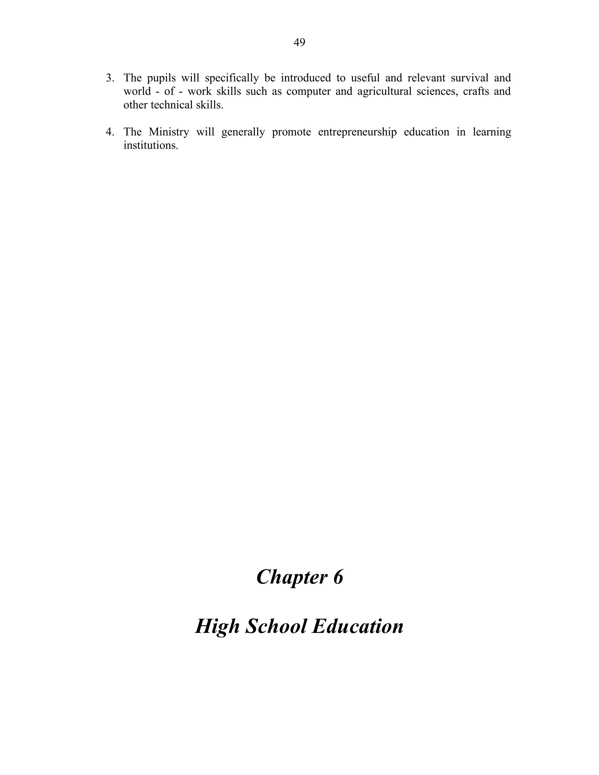 49
3. The pupils will specifically be introduced to useful and relevant survival and
world - of - work skills such as computer and agricultural sciences, crafts and
other technical skills.
4. The Ministry will generally promote entrepreneurship education in learning
institutions.
Chapter 6
High School Education
 