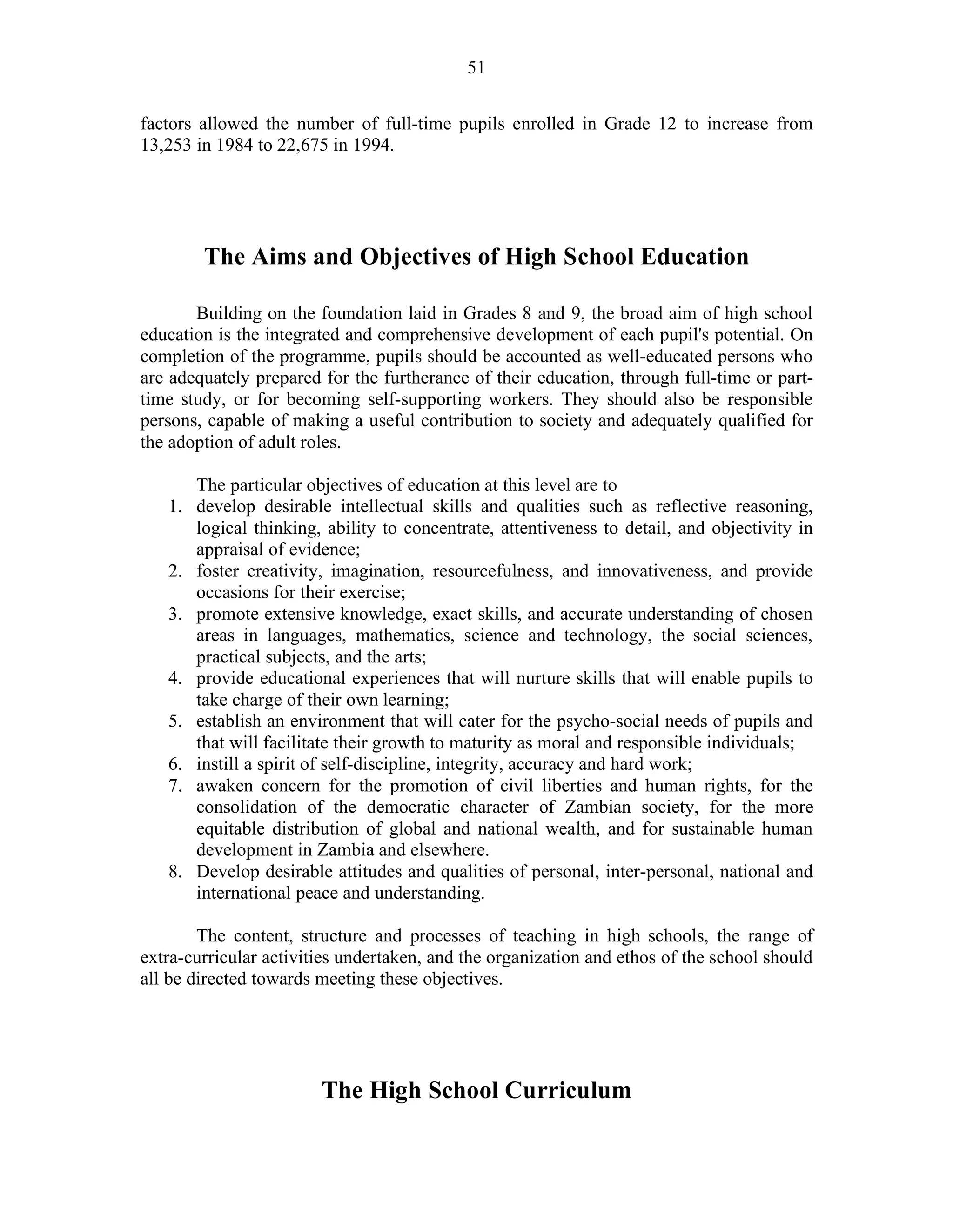 51
factors allowed the number of full-time pupils enrolled in Grade 12 to increase from
13,253 in 1984 to 22,675 in 1994.
The Aims and Objectives of High School Education
Building on the foundation laid in Grades 8 and 9, the broad aim of high school
education is the integrated and comprehensive development of each pupil's potential. On
completion of the programme, pupils should be accounted as well-educated persons who
are adequately prepared for the furtherance of their education, through full-time or part-
time study, or for becoming self-supporting workers. They should also be responsible
persons, capable of making a useful contribution to society and adequately qualified for
the adoption of adult roles.
The particular objectives of education at this level are to
1. develop desirable intellectual skills and qualities such as reflective reasoning,
logical thinking, ability to concentrate, attentiveness to detail, and objectivity in
appraisal of evidence;
2. foster creativity, imagination, resourcefulness, and innovativeness, and provide
occasions for their exercise;
3. promote extensive knowledge, exact skills, and accurate understanding of chosen
areas in languages, mathematics, science and technology, the social sciences,
practical subjects, and the arts;
4. provide educational experiences that will nurture skills that will enable pupils to
take charge of their own learning;
5. establish an environment that will cater for the psycho-social needs of pupils and
that will facilitate their growth to maturity as moral and responsible individuals;
6. instill a spirit of self-discipline, integrity, accuracy and hard work;
7. awaken concern for the promotion of civil liberties and human rights, for the
consolidation of the democratic character of Zambian society, for the more
equitable distribution of global and national wealth, and for sustainable human
development in Zambia and elsewhere.
8. Develop desirable attitudes and qualities of personal, inter-personal, national and
international peace and understanding.
The content, structure and processes of teaching in high schools, the range of
extra-curricular activities undertaken, and the organization and ethos of the school should
all be directed towards meeting these objectives.
The High School Curriculum
 