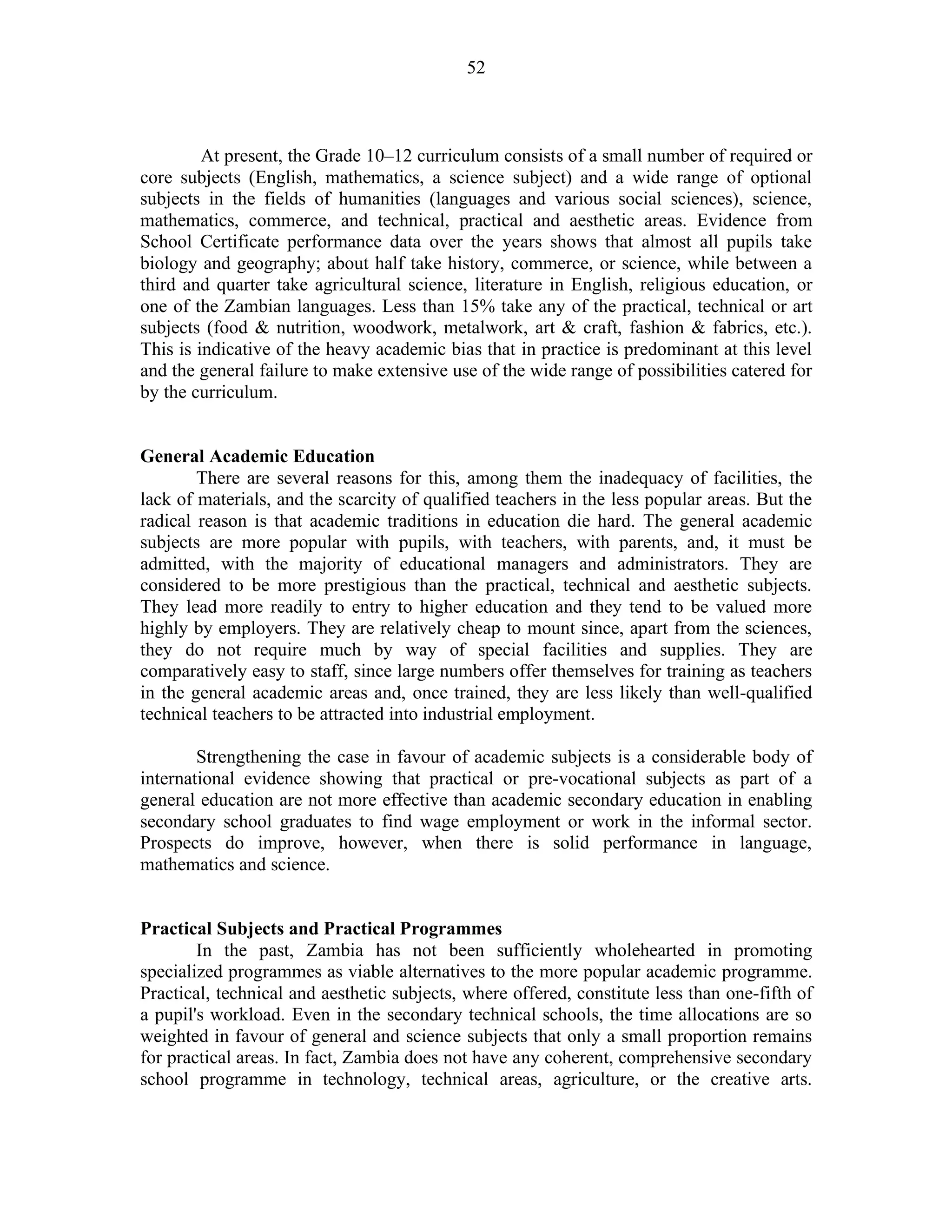 52
At present, the Grade 10–12 curriculum consists of a small number of required or
core subjects (English, mathematics, a science subject) and a wide range of optional
subjects in the fields of humanities (languages and various social sciences), science,
mathematics, commerce, and technical, practical and aesthetic areas. Evidence from
School Certificate performance data over the years shows that almost all pupils take
biology and geography; about half take history, commerce, or science, while between a
third and quarter take agricultural science, literature in English, religious education, or
one of the Zambian languages. Less than 15% take any of the practical, technical or art
subjects (food & nutrition, woodwork, metalwork, art & craft, fashion & fabrics, etc.).
This is indicative of the heavy academic bias that in practice is predominant at this level
and the general failure to make extensive use of the wide range of possibilities catered for
by the curriculum.
General Academic Education
There are several reasons for this, among them the inadequacy of facilities, the
lack of materials, and the scarcity of qualified teachers in the less popular areas. But the
radical reason is that academic traditions in education die hard. The general academic
subjects are more popular with pupils, with teachers, with parents, and, it must be
admitted, with the majority of educational managers and administrators. They are
considered to be more prestigious than the practical, technical and aesthetic subjects.
They lead more readily to entry to higher education and they tend to be valued more
highly by employers. They are relatively cheap to mount since, apart from the sciences,
they do not require much by way of special facilities and supplies. They are
comparatively easy to staff, since large numbers offer themselves for training as teachers
in the general academic areas and, once trained, they are less likely than well-qualified
technical teachers to be attracted into industrial employment.
Strengthening the case in favour of academic subjects is a considerable body of
international evidence showing that practical or pre-vocational subjects as part of a
general education are not more effective than academic secondary education in enabling
secondary school graduates to find wage employment or work in the informal sector.
Prospects do improve, however, when there is solid performance in language,
mathematics and science.
Practical Subjects and Practical Programmes
In the past, Zambia has not been sufficiently wholehearted in promoting
specialized programmes as viable alternatives to the more popular academic programme.
Practical, technical and aesthetic subjects, where offered, constitute less than one-fifth of
a pupil's workload. Even in the secondary technical schools, the time allocations are so
weighted in favour of general and science subjects that only a small proportion remains
for practical areas. In fact, Zambia does not have any coherent, comprehensive secondary
school programme in technology, technical areas, agriculture, or the creative arts.
 