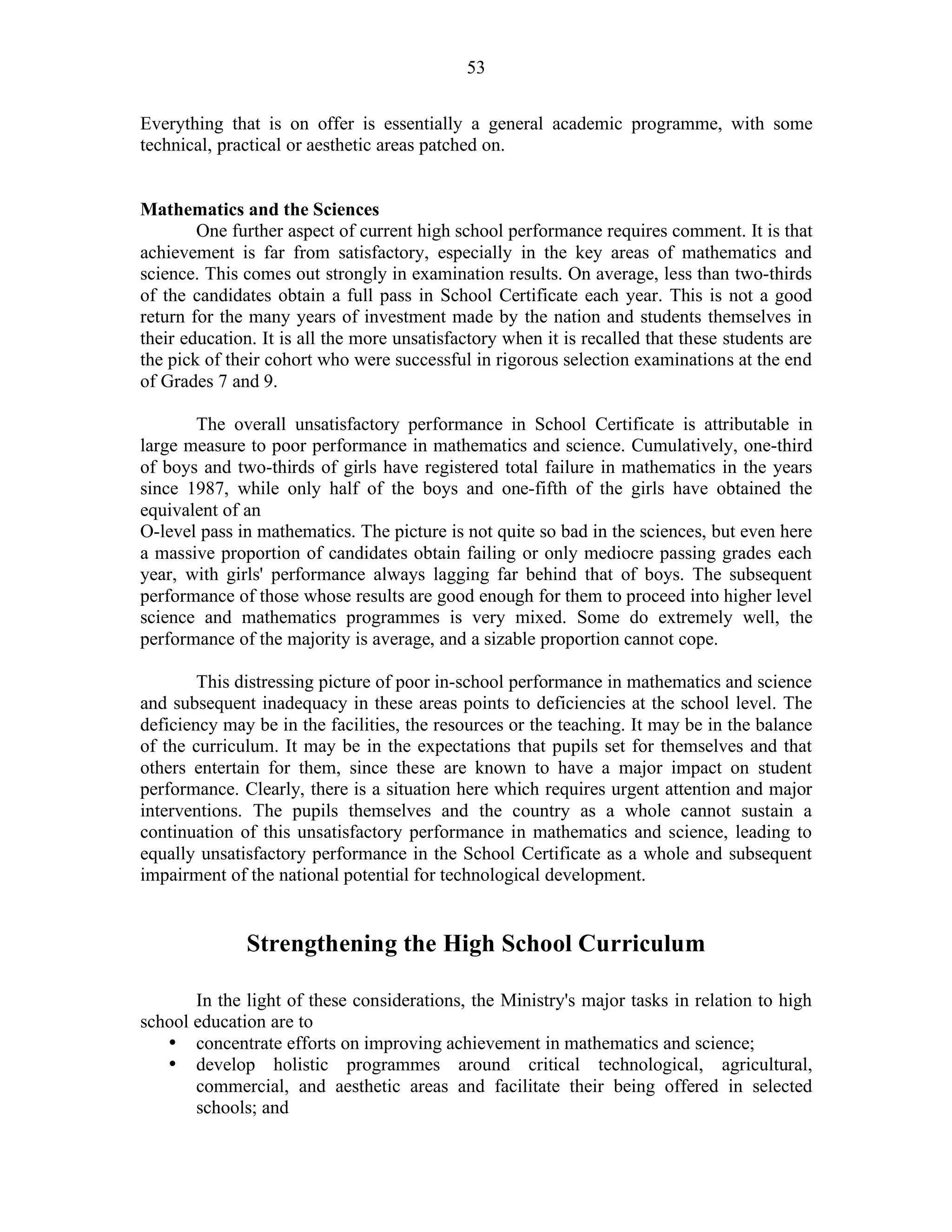 53
Everything that is on offer is essentially a general academic programme, with some
technical, practical or aesthetic areas patched on.
Mathematics and the Sciences
One further aspect of current high school performance requires comment. It is that
achievement is far from satisfactory, especially in the key areas of mathematics and
science. This comes out strongly in examination results. On average, less than two-thirds
of the candidates obtain a full pass in School Certificate each year. This is not a good
return for the many years of investment made by the nation and students themselves in
their education. It is all the more unsatisfactory when it is recalled that these students are
the pick of their cohort who were successful in rigorous selection examinations at the end
of Grades 7 and 9.
The overall unsatisfactory performance in School Certificate is attributable in
large measure to poor performance in mathematics and science. Cumulatively, one-third
of boys and two-thirds of girls have registered total failure in mathematics in the years
since 1987, while only half of the boys and one-fifth of the girls have obtained the
equivalent of an
O-level pass in mathematics. The picture is not quite so bad in the sciences, but even here
a massive proportion of candidates obtain failing or only mediocre passing grades each
year, with girls' performance always lagging far behind that of boys. The subsequent
performance of those whose results are good enough for them to proceed into higher level
science and mathematics programmes is very mixed. Some do extremely well, the
performance of the majority is average, and a sizable proportion cannot cope.
This distressing picture of poor in-school performance in mathematics and science
and subsequent inadequacy in these areas points to deficiencies at the school level. The
deficiency may be in the facilities, the resources or the teaching. It may be in the balance
of the curriculum. It may be in the expectations that pupils set for themselves and that
others entertain for them, since these are known to have a major impact on student
performance. Clearly, there is a situation here which requires urgent attention and major
interventions. The pupils themselves and the country as a whole cannot sustain a
continuation of this unsatisfactory performance in mathematics and science, leading to
equally unsatisfactory performance in the School Certificate as a whole and subsequent
impairment of the national potential for technological development.
Strengthening the High School Curriculum
In the light of these considerations, the Ministry's major tasks in relation to high
school education are to
• concentrate efforts on improving achievement in mathematics and science;
• develop holistic programmes around critical technological, agricultural,
commercial, and aesthetic areas and facilitate their being offered in selected
schools; and
 