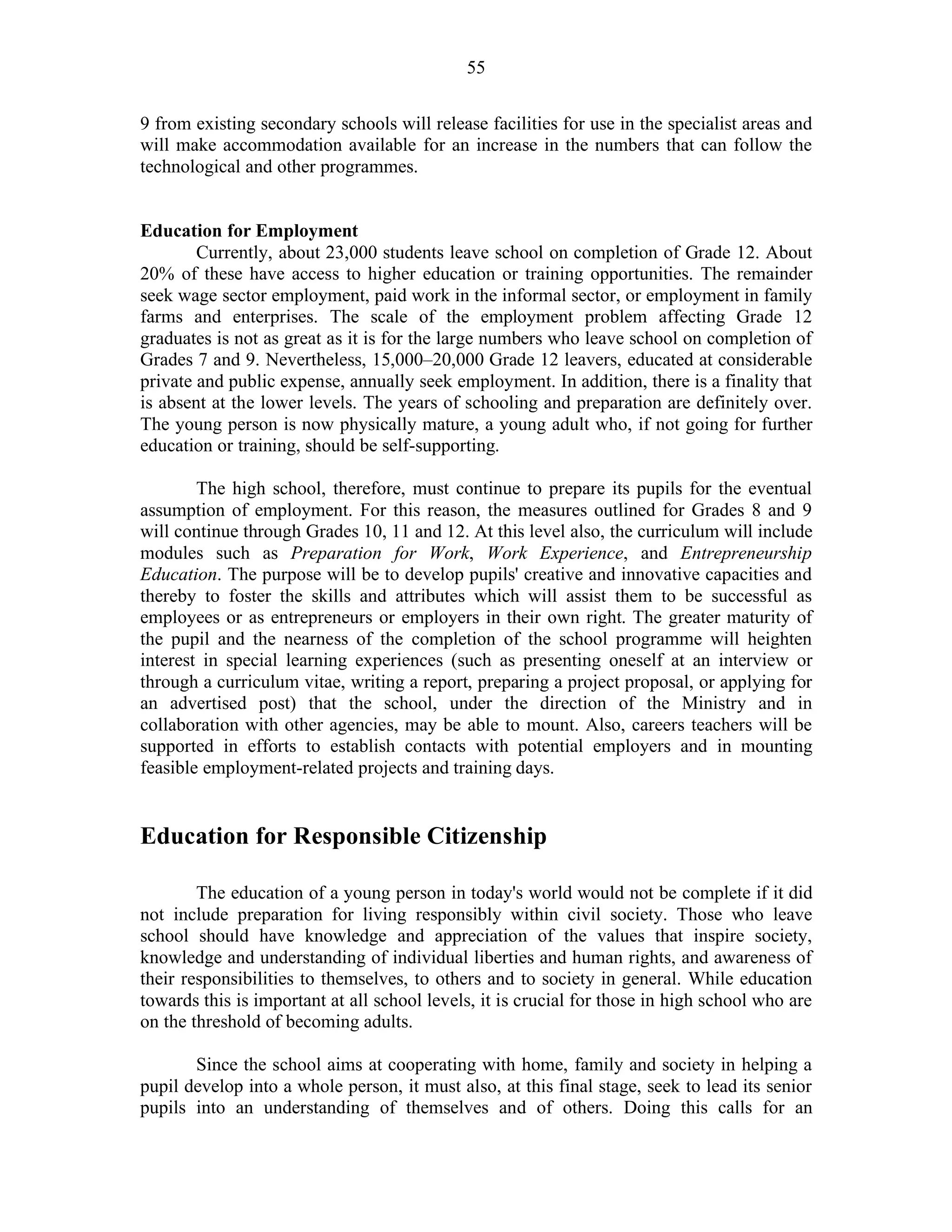 55
9 from existing secondary schools will release facilities for use in the specialist areas and
will make accommodation available for an increase in the numbers that can follow the
technological and other programmes.
Education for Employment
Currently, about 23,000 students leave school on completion of Grade 12. About
20% of these have access to higher education or training opportunities. The remainder
seek wage sector employment, paid work in the informal sector, or employment in family
farms and enterprises. The scale of the employment problem affecting Grade 12
graduates is not as great as it is for the large numbers who leave school on completion of
Grades 7 and 9. Nevertheless, 15,000–20,000 Grade 12 leavers, educated at considerable
private and public expense, annually seek employment. In addition, there is a finality that
is absent at the lower levels. The years of schooling and preparation are definitely over.
The young person is now physically mature, a young adult who, if not going for further
education or training, should be self-supporting.
The high school, therefore, must continue to prepare its pupils for the eventual
assumption of employment. For this reason, the measures outlined for Grades 8 and 9
will continue through Grades 10, 11 and 12. At this level also, the curriculum will include
modules such as Preparation for Work, Work Experience, and Entrepreneurship
Education. The purpose will be to develop pupils' creative and innovative capacities and
thereby to foster the skills and attributes which will assist them to be successful as
employees or as entrepreneurs or employers in their own right. The greater maturity of
the pupil and the nearness of the completion of the school programme will heighten
interest in special learning experiences (such as presenting oneself at an interview or
through a curriculum vitae, writing a report, preparing a project proposal, or applying for
an advertised post) that the school, under the direction of the Ministry and in
collaboration with other agencies, may be able to mount. Also, careers teachers will be
supported in efforts to establish contacts with potential employers and in mounting
feasible employment-related projects and training days.
Education for Responsible Citizenship
The education of a young person in today's world would not be complete if it did
not include preparation for living responsibly within civil society. Those who leave
school should have knowledge and appreciation of the values that inspire society,
knowledge and understanding of individual liberties and human rights, and awareness of
their responsibilities to themselves, to others and to society in general. While education
towards this is important at all school levels, it is crucial for those in high school who are
on the threshold of becoming adults.
Since the school aims at cooperating with home, family and society in helping a
pupil develop into a whole person, it must also, at this final stage, seek to lead its senior
pupils into an understanding of themselves and of others. Doing this calls for an
 