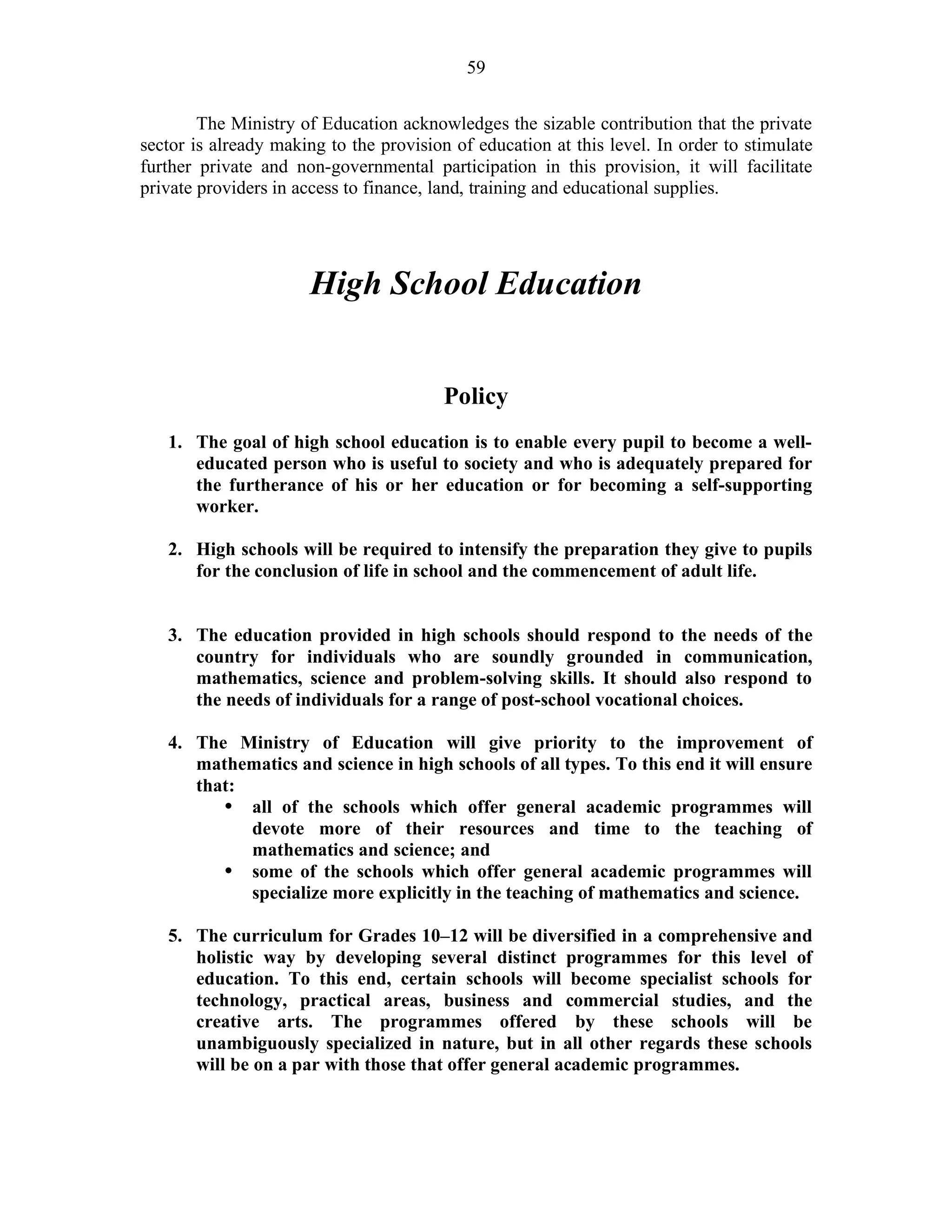 59
The Ministry of Education acknowledges the sizable contribution that the private
sector is already making to the provision of education at this level. In order to stimulate
further private and non-governmental participation in this provision, it will facilitate
private providers in access to finance, land, training and educational supplies.
High School Education
Policy
1. The goal of high school education is to enable every pupil to become a well-
educated person who is useful to society and who is adequately prepared for
the furtherance of his or her education or for becoming a self-supporting
worker.
2. High schools will be required to intensify the preparation they give to pupils
for the conclusion of life in school and the commencement of adult life.
3. The education provided in high schools should respond to the needs of the
country for individuals who are soundly grounded in communication,
mathematics, science and problem-solving skills. It should also respond to
the needs of individuals for a range of post-school vocational choices.
4. The Ministry of Education will give priority to the improvement of
mathematics and science in high schools of all types. To this end it will ensure
that:
• all of the schools which offer general academic programmes will
devote more of their resources and time to the teaching of
mathematics and science; and
• some of the schools which offer general academic programmes will
specialize more explicitly in the teaching of mathematics and science.
5. The curriculum for Grades 10–12 will be diversified in a comprehensive and
holistic way by developing several distinct programmes for this level of
education. To this end, certain schools will become specialist schools for
technology, practical areas, business and commercial studies, and the
creative arts. The programmes offered by these schools will be
unambiguously specialized in nature, but in all other regards these schools
will be on a par with those that offer general academic programmes.
 