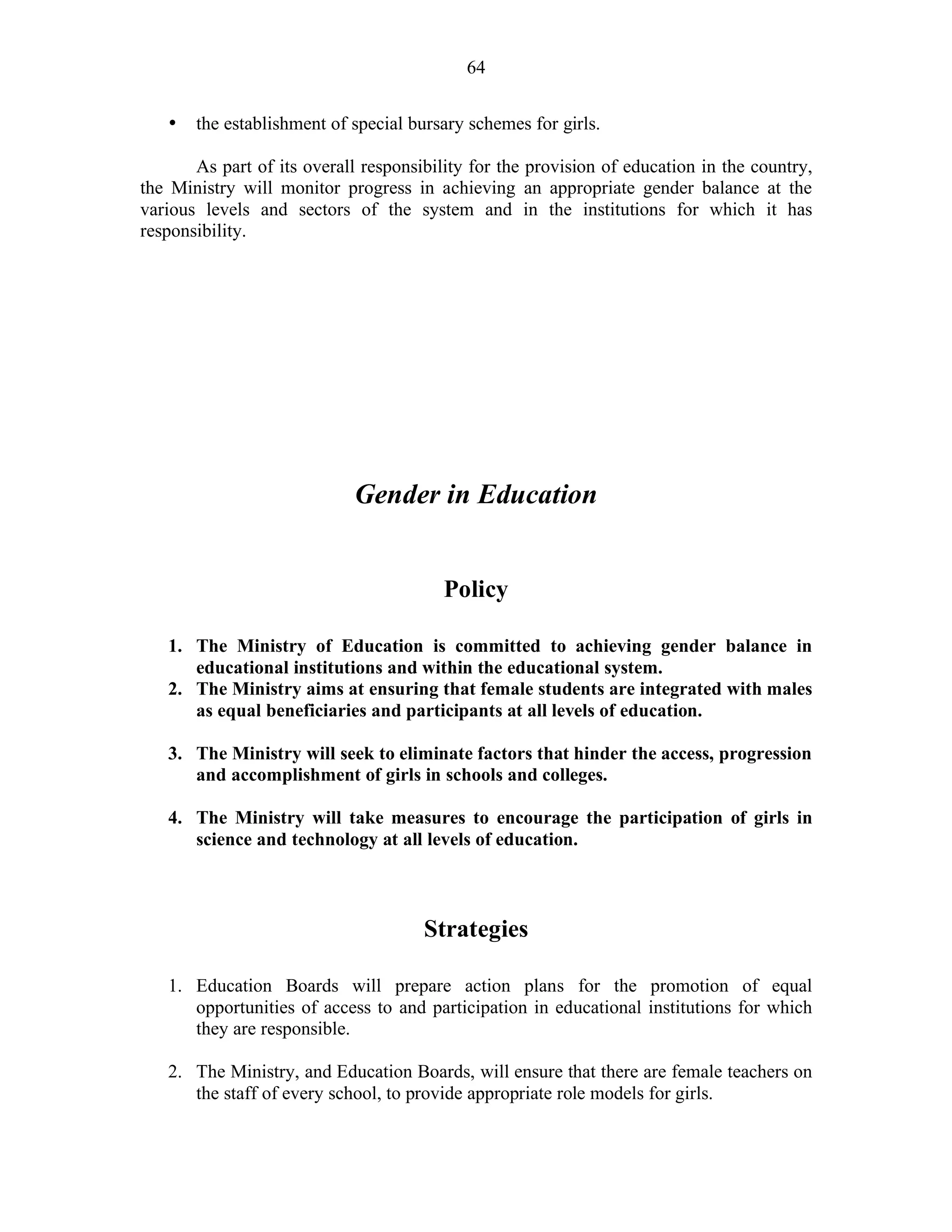 64
• the establishment of special bursary schemes for girls.
As part of its overall responsibility for the provision of education in the country,
the Ministry will monitor progress in achieving an appropriate gender balance at the
various levels and sectors of the system and in the institutions for which it has
responsibility.
Gender in Education
Policy
1. The Ministry of Education is committed to achieving gender balance in
educational institutions and within the educational system.
2. The Ministry aims at ensuring that female students are integrated with males
as equal beneficiaries and participants at all levels of education.
3. The Ministry will seek to eliminate factors that hinder the access, progression
and accomplishment of girls in schools and colleges.
4. The Ministry will take measures to encourage the participation of girls in
science and technology at all levels of education.
Strategies
1. Education Boards will prepare action plans for the promotion of equal
opportunities of access to and participation in educational institutions for which
they are responsible.
2. The Ministry, and Education Boards, will ensure that there are female teachers on
the staff of every school, to provide appropriate role models for girls.
 