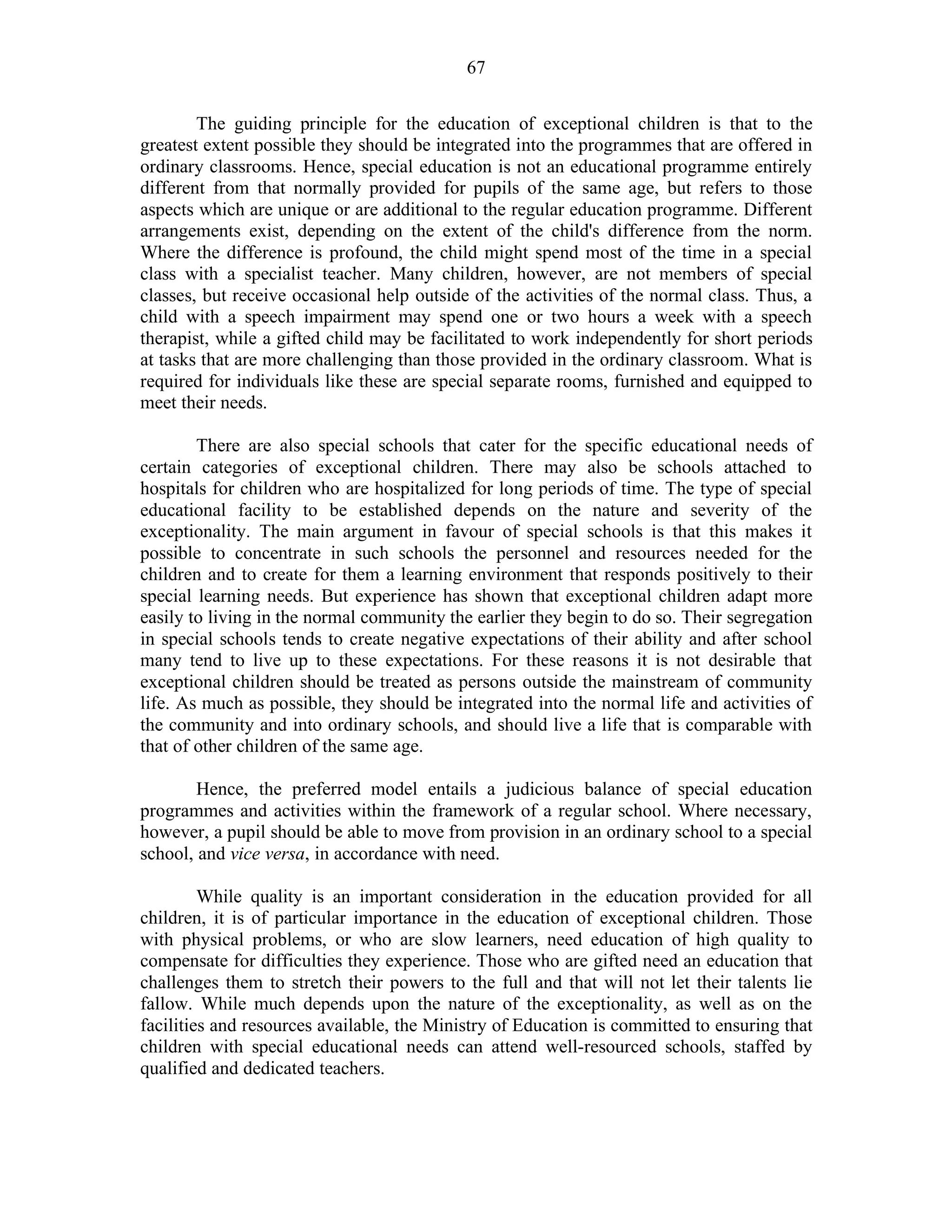 67
The guiding principle for the education of exceptional children is that to the
greatest extent possible they should be integrated into the programmes that are offered in
ordinary classrooms. Hence, special education is not an educational programme entirely
different from that normally provided for pupils of the same age, but refers to those
aspects which are unique or are additional to the regular education programme. Different
arrangements exist, depending on the extent of the child's difference from the norm.
Where the difference is profound, the child might spend most of the time in a special
class with a specialist teacher. Many children, however, are not members of special
classes, but receive occasional help outside of the activities of the normal class. Thus, a
child with a speech impairment may spend one or two hours a week with a speech
therapist, while a gifted child may be facilitated to work independently for short periods
at tasks that are more challenging than those provided in the ordinary classroom. What is
required for individuals like these are special separate rooms, furnished and equipped to
meet their needs.
There are also special schools that cater for the specific educational needs of
certain categories of exceptional children. There may also be schools attached to
hospitals for children who are hospitalized for long periods of time. The type of special
educational facility to be established depends on the nature and severity of the
exceptionality. The main argument in favour of special schools is that this makes it
possible to concentrate in such schools the personnel and resources needed for the
children and to create for them a learning environment that responds positively to their
special learning needs. But experience has shown that exceptional children adapt more
easily to living in the normal community the earlier they begin to do so. Their segregation
in special schools tends to create negative expectations of their ability and after school
many tend to live up to these expectations. For these reasons it is not desirable that
exceptional children should be treated as persons outside the mainstream of community
life. As much as possible, they should be integrated into the normal life and activities of
the community and into ordinary schools, and should live a life that is comparable with
that of other children of the same age.
Hence, the preferred model entails a judicious balance of special education
programmes and activities within the framework of a regular school. Where necessary,
however, a pupil should be able to move from provision in an ordinary school to a special
school, and vice versa, in accordance with need.
While quality is an important consideration in the education provided for all
children, it is of particular importance in the education of exceptional children. Those
with physical problems, or who are slow learners, need education of high quality to
compensate for difficulties they experience. Those who are gifted need an education that
challenges them to stretch their powers to the full and that will not let their talents lie
fallow. While much depends upon the nature of the exceptionality, as well as on the
facilities and resources available, the Ministry of Education is committed to ensuring that
children with special educational needs can attend well-resourced schools, staffed by
qualified and dedicated teachers.
 