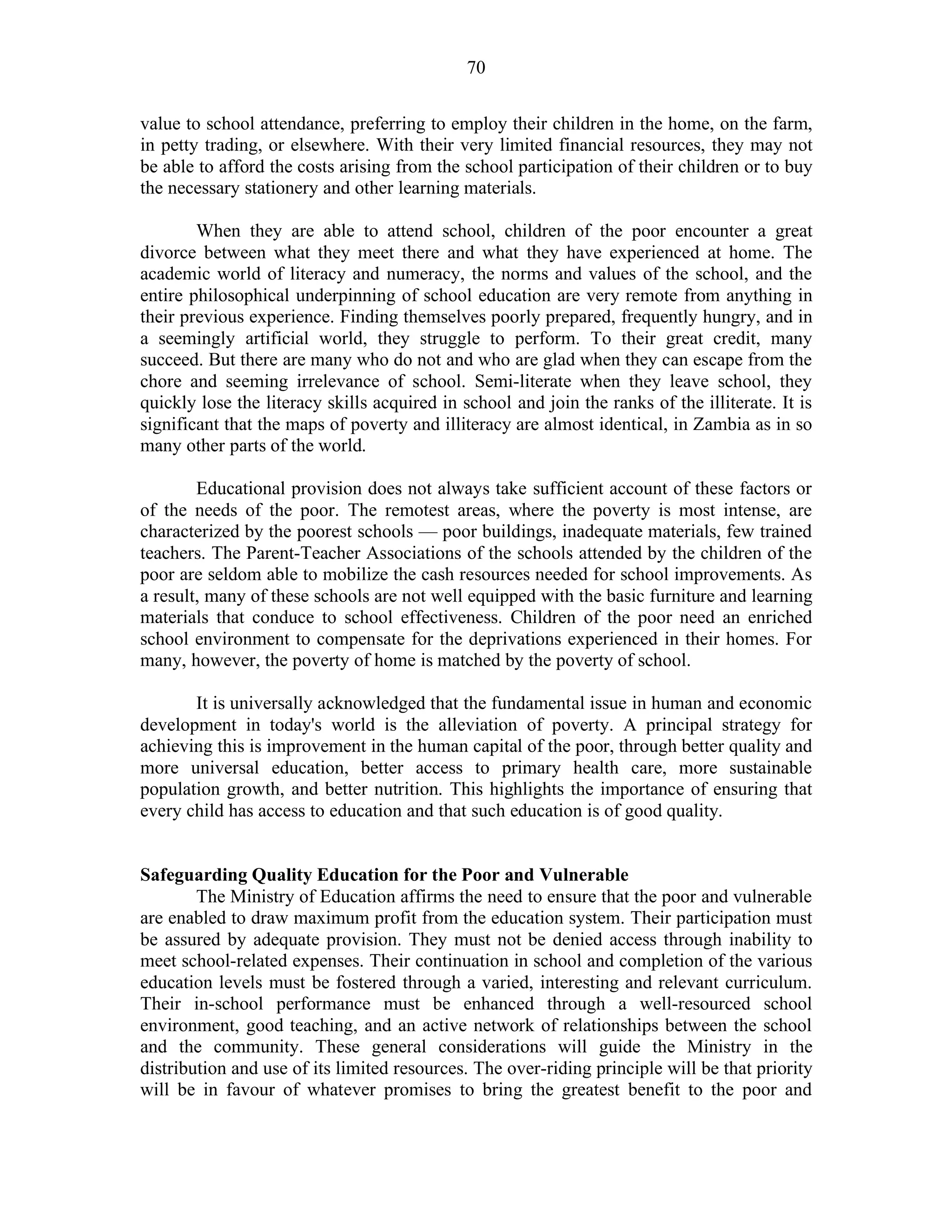 70
value to school attendance, preferring to employ their children in the home, on the farm,
in petty trading, or elsewhere. With their very limited financial resources, they may not
be able to afford the costs arising from the school participation of their children or to buy
the necessary stationery and other learning materials.
When they are able to attend school, children of the poor encounter a great
divorce between what they meet there and what they have experienced at home. The
academic world of literacy and numeracy, the norms and values of the school, and the
entire philosophical underpinning of school education are very remote from anything in
their previous experience. Finding themselves poorly prepared, frequently hungry, and in
a seemingly artificial world, they struggle to perform. To their great credit, many
succeed. But there are many who do not and who are glad when they can escape from the
chore and seeming irrelevance of school. Semi-literate when they leave school, they
quickly lose the literacy skills acquired in school and join the ranks of the illiterate. It is
significant that the maps of poverty and illiteracy are almost identical, in Zambia as in so
many other parts of the world.
Educational provision does not always take sufficient account of these factors or
of the needs of the poor. The remotest areas, where the poverty is most intense, are
characterized by the poorest schools — poor buildings, inadequate materials, few trained
teachers. The Parent-Teacher Associations of the schools attended by the children of the
poor are seldom able to mobilize the cash resources needed for school improvements. As
a result, many of these schools are not well equipped with the basic furniture and learning
materials that conduce to school effectiveness. Children of the poor need an enriched
school environment to compensate for the deprivations experienced in their homes. For
many, however, the poverty of home is matched by the poverty of school.
It is universally acknowledged that the fundamental issue in human and economic
development in today's world is the alleviation of poverty. A principal strategy for
achieving this is improvement in the human capital of the poor, through better quality and
more universal education, better access to primary health care, more sustainable
population growth, and better nutrition. This highlights the importance of ensuring that
every child has access to education and that such education is of good quality.
Safeguarding Quality Education for the Poor and Vulnerable
The Ministry of Education affirms the need to ensure that the poor and vulnerable
are enabled to draw maximum profit from the education system. Their participation must
be assured by adequate provision. They must not be denied access through inability to
meet school-related expenses. Their continuation in school and completion of the various
education levels must be fostered through a varied, interesting and relevant curriculum.
Their in-school performance must be enhanced through a well-resourced school
environment, good teaching, and an active network of relationships between the school
and the community. These general considerations will guide the Ministry in the
distribution and use of its limited resources. The over-riding principle will be that priority
will be in favour of whatever promises to bring the greatest benefit to the poor and
 