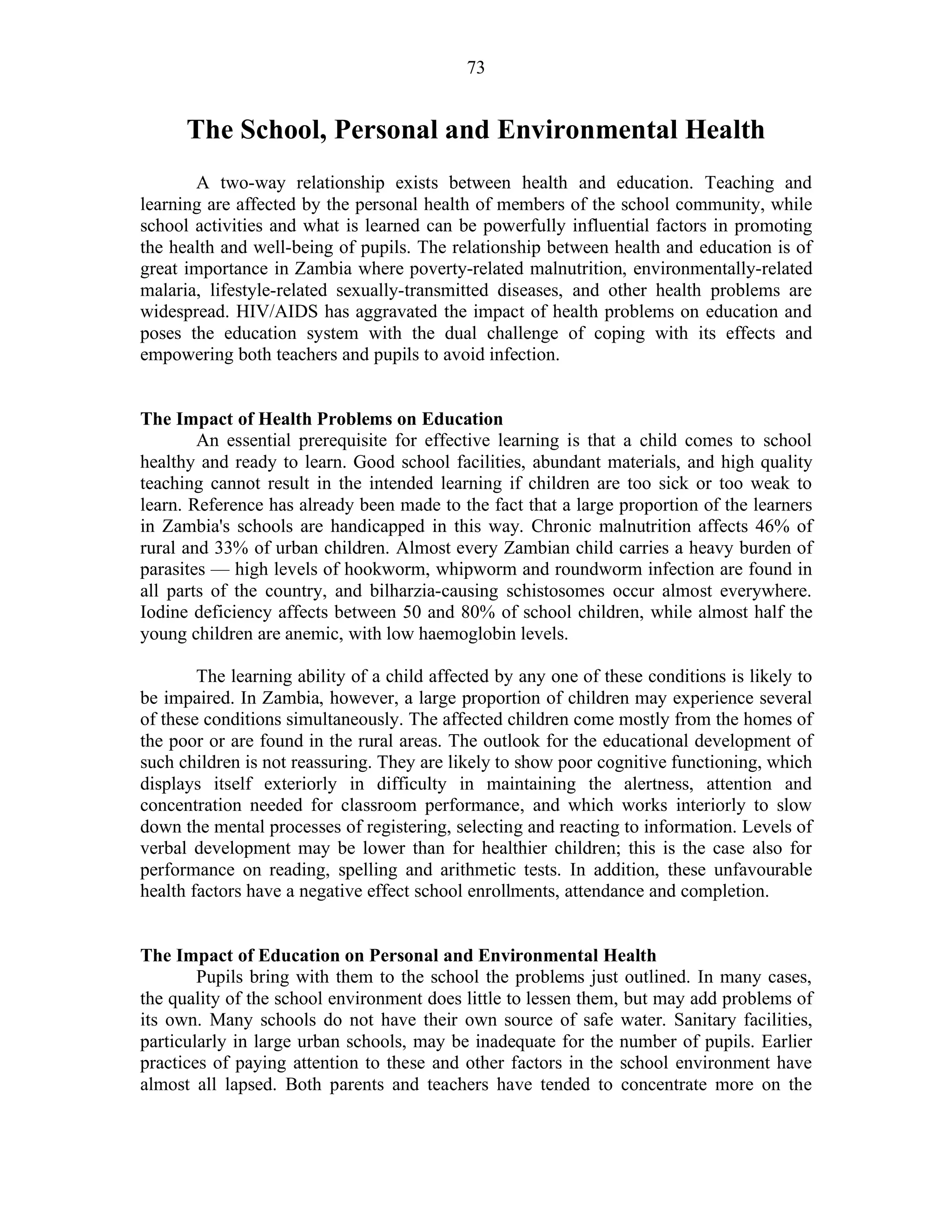 73
The School, Personal and Environmental Health
A two-way relationship exists between health and education. Teaching and
learning are affected by the personal health of members of the school community, while
school activities and what is learned can be powerfully influential factors in promoting
the health and well-being of pupils. The relationship between health and education is of
great importance in Zambia where poverty-related malnutrition, environmentally-related
malaria, lifestyle-related sexually-transmitted diseases, and other health problems are
widespread. HIV/AIDS has aggravated the impact of health problems on education and
poses the education system with the dual challenge of coping with its effects and
empowering both teachers and pupils to avoid infection.
The Impact of Health Problems on Education
An essential prerequisite for effective learning is that a child comes to school
healthy and ready to learn. Good school facilities, abundant materials, and high quality
teaching cannot result in the intended learning if children are too sick or too weak to
learn. Reference has already been made to the fact that a large proportion of the learners
in Zambia's schools are handicapped in this way. Chronic malnutrition affects 46% of
rural and 33% of urban children. Almost every Zambian child carries a heavy burden of
parasites — high levels of hookworm, whipworm and roundworm infection are found in
all parts of the country, and bilharzia-causing schistosomes occur almost everywhere.
Iodine deficiency affects between 50 and 80% of school children, while almost half the
young children are anemic, with low haemoglobin levels.
The learning ability of a child affected by any one of these conditions is likely to
be impaired. In Zambia, however, a large proportion of children may experience several
of these conditions simultaneously. The affected children come mostly from the homes of
the poor or are found in the rural areas. The outlook for the educational development of
such children is not reassuring. They are likely to show poor cognitive functioning, which
displays itself exteriorly in difficulty in maintaining the alertness, attention and
concentration needed for classroom performance, and which works interiorly to slow
down the mental processes of registering, selecting and reacting to information. Levels of
verbal development may be lower than for healthier children; this is the case also for
performance on reading, spelling and arithmetic tests. In addition, these unfavourable
health factors have a negative effect school enrollments, attendance and completion.
The Impact of Education on Personal and Environmental Health
Pupils bring with them to the school the problems just outlined. In many cases,
the quality of the school environment does little to lessen them, but may add problems of
its own. Many schools do not have their own source of safe water. Sanitary facilities,
particularly in large urban schools, may be inadequate for the number of pupils. Earlier
practices of paying attention to these and other factors in the school environment have
almost all lapsed. Both parents and teachers have tended to concentrate more on the
 