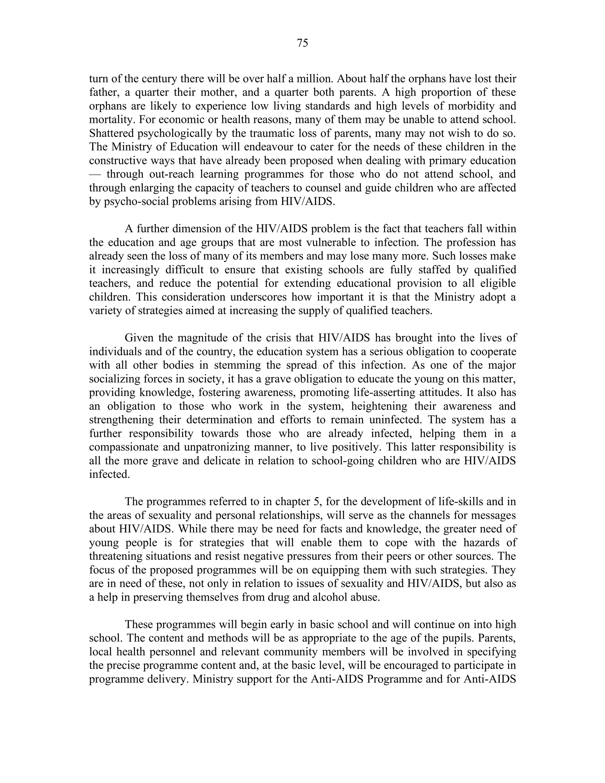 75
turn of the century there will be over half a million. About half the orphans have lost their
father, a quarter their mother, and a quarter both parents. A high proportion of these
orphans are likely to experience low living standards and high levels of morbidity and
mortality. For economic or health reasons, many of them may be unable to attend school.
Shattered psychologically by the traumatic loss of parents, many may not wish to do so.
The Ministry of Education will endeavour to cater for the needs of these children in the
constructive ways that have already been proposed when dealing with primary education
— through out-reach learning programmes for those who do not attend school, and
through enlarging the capacity of teachers to counsel and guide children who are affected
by psycho-social problems arising from HIV/AIDS.
A further dimension of the HIV/AIDS problem is the fact that teachers fall within
the education and age groups that are most vulnerable to infection. The profession has
already seen the loss of many of its members and may lose many more. Such losses make
it increasingly difficult to ensure that existing schools are fully staffed by qualified
teachers, and reduce the potential for extending educational provision to all eligible
children. This consideration underscores how important it is that the Ministry adopt a
variety of strategies aimed at increasing the supply of qualified teachers.
Given the magnitude of the crisis that HIV/AIDS has brought into the lives of
individuals and of the country, the education system has a serious obligation to cooperate
with all other bodies in stemming the spread of this infection. As one of the major
socializing forces in society, it has a grave obligation to educate the young on this matter,
providing knowledge, fostering awareness, promoting life-asserting attitudes. It also has
an obligation to those who work in the system, heightening their awareness and
strengthening their determination and efforts to remain uninfected. The system has a
further responsibility towards those who are already infected, helping them in a
compassionate and unpatronizing manner, to live positively. This latter responsibility is
all the more grave and delicate in relation to school-going children who are HIV/AIDS
infected.
The programmes referred to in chapter 5, for the development of life-skills and in
the areas of sexuality and personal relationships, will serve as the channels for messages
about HIV/AIDS. While there may be need for facts and knowledge, the greater need of
young people is for strategies that will enable them to cope with the hazards of
threatening situations and resist negative pressures from their peers or other sources. The
focus of the proposed programmes will be on equipping them with such strategies. They
are in need of these, not only in relation to issues of sexuality and HIV/AIDS, but also as
a help in preserving themselves from drug and alcohol abuse.
These programmes will begin early in basic school and will continue on into high
school. The content and methods will be as appropriate to the age of the pupils. Parents,
local health personnel and relevant community members will be involved in specifying
the precise programme content and, at the basic level, will be encouraged to participate in
programme delivery. Ministry support for the Anti-AIDS Programme and for Anti-AIDS
 