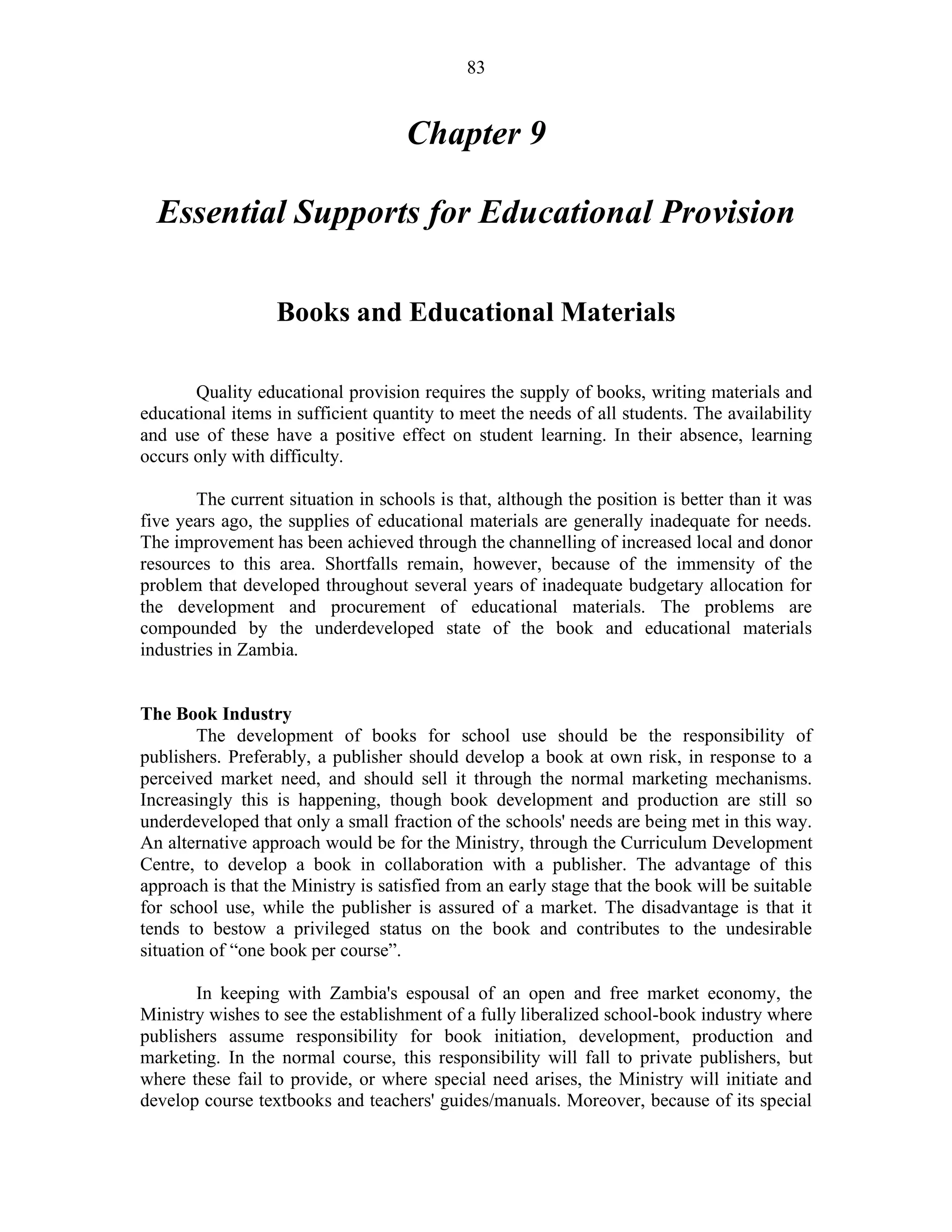 83
Chapter 9
Essential Supports for Educational Provision
Books and Educational Materials
Quality educational provision requires the supply of books, writing materials and
educational items in sufficient quantity to meet the needs of all students. The availability
and use of these have a positive effect on student learning. In their absence, learning
occurs only with difficulty.
The current situation in schools is that, although the position is better than it was
five years ago, the supplies of educational materials are generally inadequate for needs.
The improvement has been achieved through the channelling of increased local and donor
resources to this area. Shortfalls remain, however, because of the immensity of the
problem that developed throughout several years of inadequate budgetary allocation for
the development and procurement of educational materials. The problems are
compounded by the underdeveloped state of the book and educational materials
industries in Zambia.
The Book Industry
The development of books for school use should be the responsibility of
publishers. Preferably, a publisher should develop a book at own risk, in response to a
perceived market need, and should sell it through the normal marketing mechanisms.
Increasingly this is happening, though book development and production are still so
underdeveloped that only a small fraction of the schools' needs are being met in this way.
An alternative approach would be for the Ministry, through the Curriculum Development
Centre, to develop a book in collaboration with a publisher. The advantage of this
approach is that the Ministry is satisfied from an early stage that the book will be suitable
for school use, while the publisher is assured of a market. The disadvantage is that it
tends to bestow a privileged status on the book and contributes to the undesirable
situation of “one book per course”.
In keeping with Zambia's espousal of an open and free market economy, the
Ministry wishes to see the establishment of a fully liberalized school-book industry where
publishers assume responsibility for book initiation, development, production and
marketing. In the normal course, this responsibility will fall to private publishers, but
where these fail to provide, or where special need arises, the Ministry will initiate and
develop course textbooks and teachers' guides/manuals. Moreover, because of its special
 