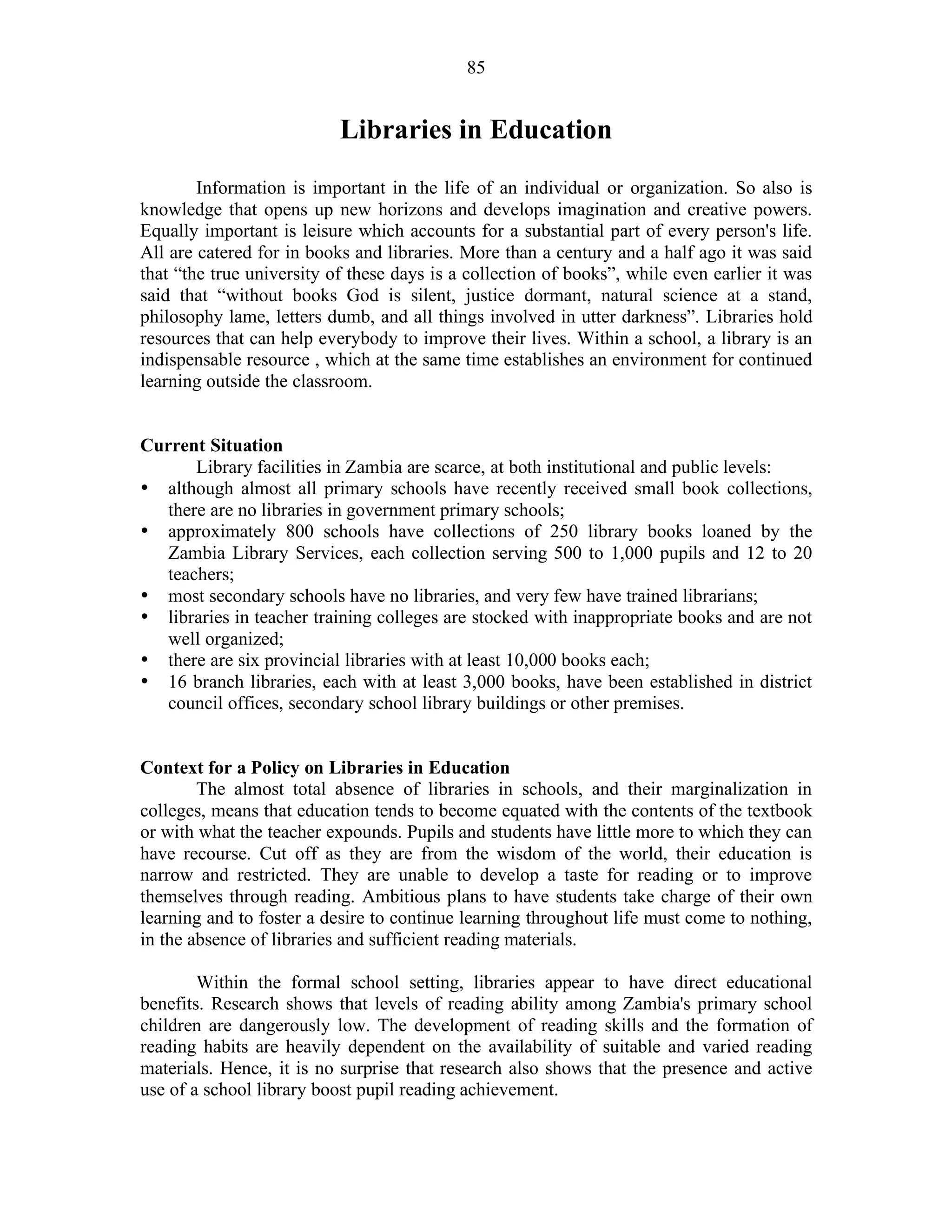85
Libraries in Education
Information is important in the life of an individual or organization. So also is
knowledge that opens up new horizons and develops imagination and creative powers.
Equally important is leisure which accounts for a substantial part of every person's life.
All are catered for in books and libraries. More than a century and a half ago it was said
that “the true university of these days is a collection of books”, while even earlier it was
said that “without books God is silent, justice dormant, natural science at a stand,
philosophy lame, letters dumb, and all things involved in utter darkness”. Libraries hold
resources that can help everybody to improve their lives. Within a school, a library is an
indispensable resource , which at the same time establishes an environment for continued
learning outside the classroom.
Current Situation
Library facilities in Zambia are scarce, at both institutional and public levels:
• although almost all primary schools have recently received small book collections,
there are no libraries in government primary schools;
• approximately 800 schools have collections of 250 library books loaned by the
Zambia Library Services, each collection serving 500 to 1,000 pupils and 12 to 20
teachers;
• most secondary schools have no libraries, and very few have trained librarians;
• libraries in teacher training colleges are stocked with inappropriate books and are not
well organized;
• there are six provincial libraries with at least 10,000 books each;
• 16 branch libraries, each with at least 3,000 books, have been established in district
council offices, secondary school library buildings or other premises.
Context for a Policy on Libraries in Education
The almost total absence of libraries in schools, and their marginalization in
colleges, means that education tends to become equated with the contents of the textbook
or with what the teacher expounds. Pupils and students have little more to which they can
have recourse. Cut off as they are from the wisdom of the world, their education is
narrow and restricted. They are unable to develop a taste for reading or to improve
themselves through reading. Ambitious plans to have students take charge of their own
learning and to foster a desire to continue learning throughout life must come to nothing,
in the absence of libraries and sufficient reading materials.
Within the formal school setting, libraries appear to have direct educational
benefits. Research shows that levels of reading ability among Zambia's primary school
children are dangerously low. The development of reading skills and the formation of
reading habits are heavily dependent on the availability of suitable and varied reading
materials. Hence, it is no surprise that research also shows that the presence and active
use of a school library boost pupil reading achievement.
 