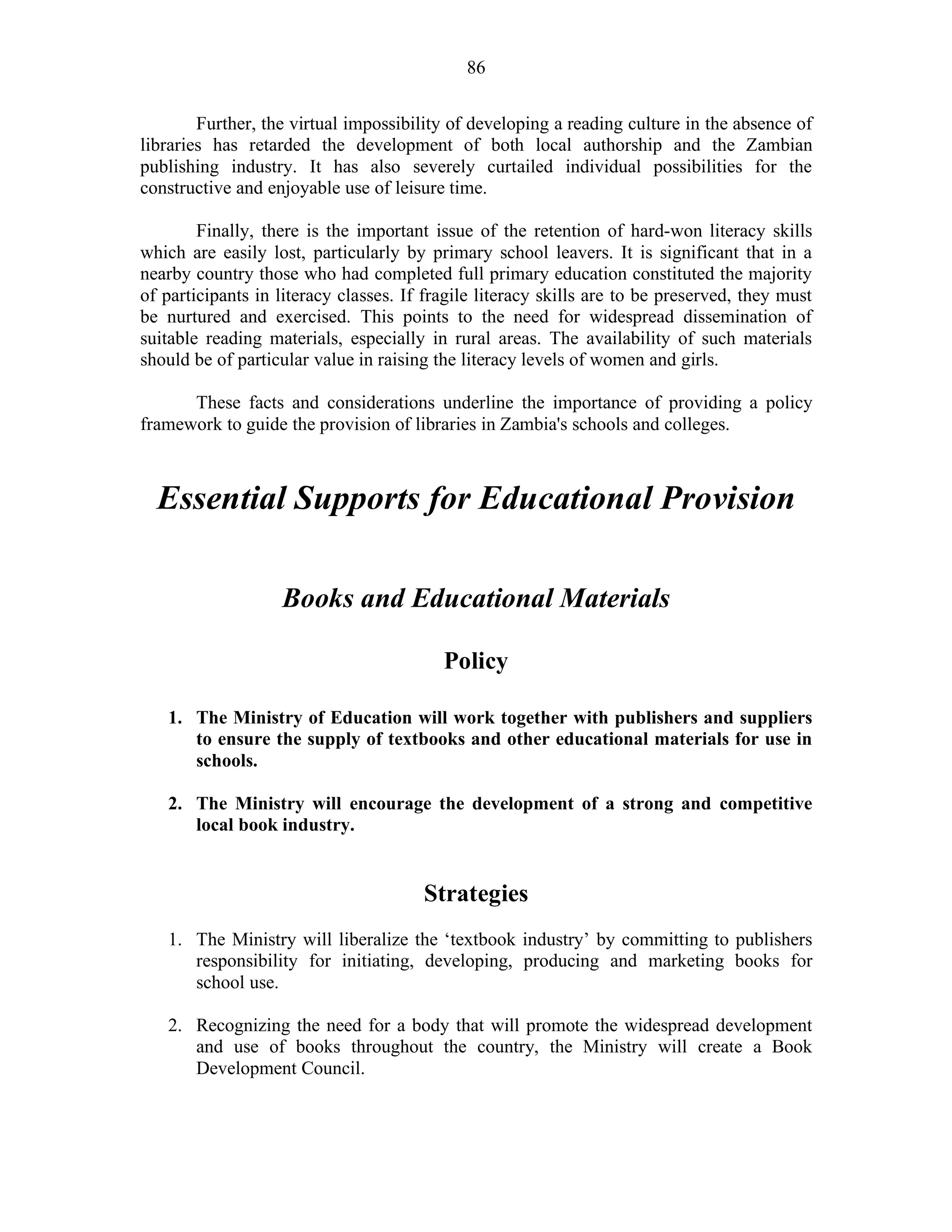 86
Further, the virtual impossibility of developing a reading culture in the absence of
libraries has retarded the development of both local authorship and the Zambian
publishing industry. It has also severely curtailed individual possibilities for the
constructive and enjoyable use of leisure time.
Finally, there is the important issue of the retention of hard-won literacy skills
which are easily lost, particularly by primary school leavers. It is significant that in a
nearby country those who had completed full primary education constituted the majority
of participants in literacy classes. If fragile literacy skills are to be preserved, they must
be nurtured and exercised. This points to the need for widespread dissemination of
suitable reading materials, especially in rural areas. The availability of such materials
should be of particular value in raising the literacy levels of women and girls.
These facts and considerations underline the importance of providing a policy
framework to guide the provision of libraries in Zambia's schools and colleges.
Essential Supports for Educational Provision
Books and Educational Materials
Policy
1. The Ministry of Education will work together with publishers and suppliers
to ensure the supply of textbooks and other educational materials for use in
schools.
2. The Ministry will encourage the development of a strong and competitive
local book industry.
Strategies
1. The Ministry will liberalize the ‘textbook industry’ by committing to publishers
responsibility for initiating, developing, producing and marketing books for
school use.
2. Recognizing the need for a body that will promote the widespread development
and use of books throughout the country, the Ministry will create a Book
Development Council.
 
