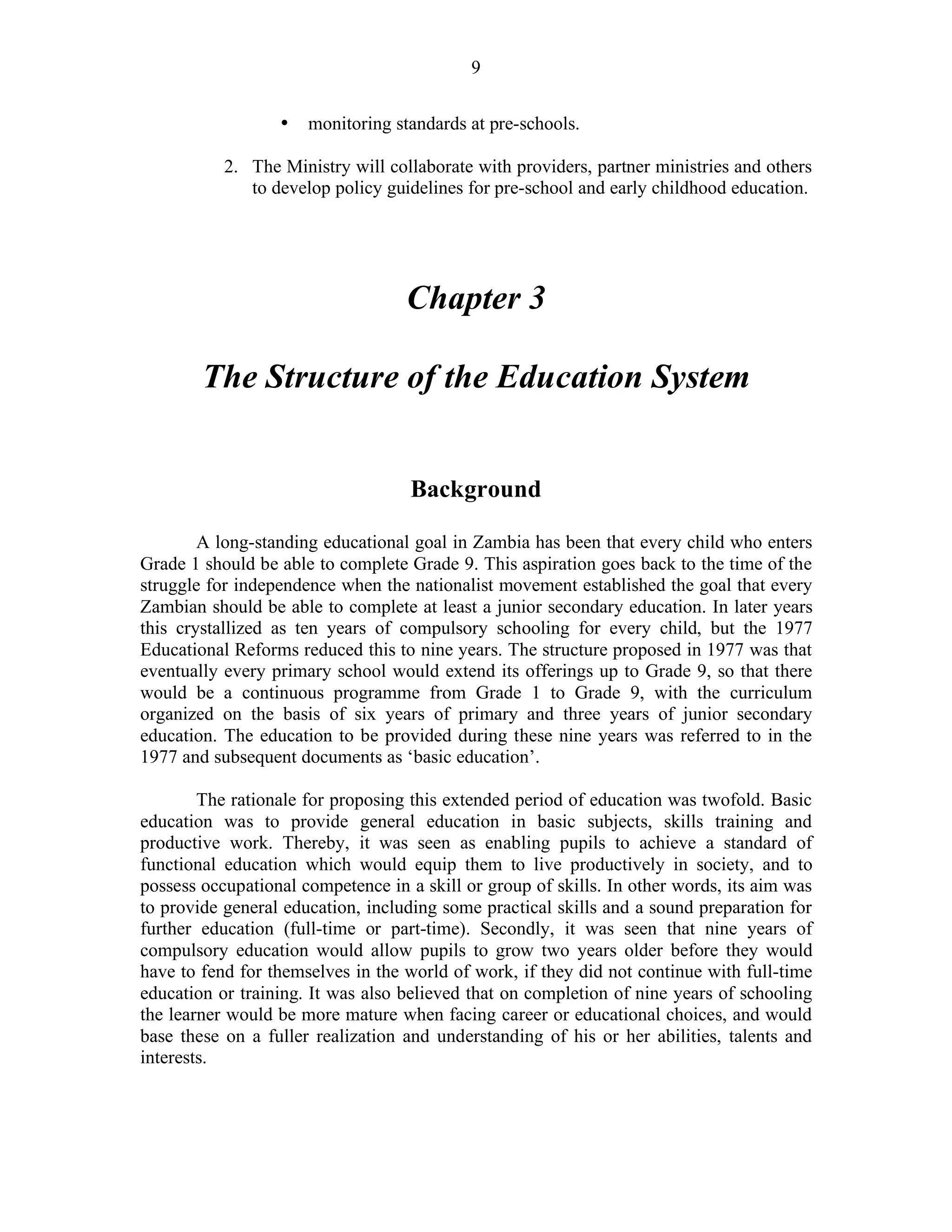 9
• monitoring standards at pre-schools.
2. The Ministry will collaborate with providers, partner ministries and others
to develop policy guidelines for pre-school and early childhood education.
Chapter 3
The Structure of the Education System
Background
A long-standing educational goal in Zambia has been that every child who enters
Grade 1 should be able to complete Grade 9. This aspiration goes back to the time of the
struggle for independence when the nationalist movement established the goal that every
Zambian should be able to complete at least a junior secondary education. In later years
this crystallized as ten years of compulsory schooling for every child, but the 1977
Educational Reforms reduced this to nine years. The structure proposed in 1977 was that
eventually every primary school would extend its offerings up to Grade 9, so that there
would be a continuous programme from Grade 1 to Grade 9, with the curriculum
organized on the basis of six years of primary and three years of junior secondary
education. The education to be provided during these nine years was referred to in the
1977 and subsequent documents as ‘basic education’.
The rationale for proposing this extended period of education was twofold. Basic
education was to provide general education in basic subjects, skills training and
productive work. Thereby, it was seen as enabling pupils to achieve a standard of
functional education which would equip them to live productively in society, and to
possess occupational competence in a skill or group of skills. In other words, its aim was
to provide general education, including some practical skills and a sound preparation for
further education (full-time or part-time). Secondly, it was seen that nine years of
compulsory education would allow pupils to grow two years older before they would
have to fend for themselves in the world of work, if they did not continue with full-time
education or training. It was also believed that on completion of nine years of schooling
the learner would be more mature when facing career or educational choices, and would
base these on a fuller realization and understanding of his or her abilities, talents and
interests.
 