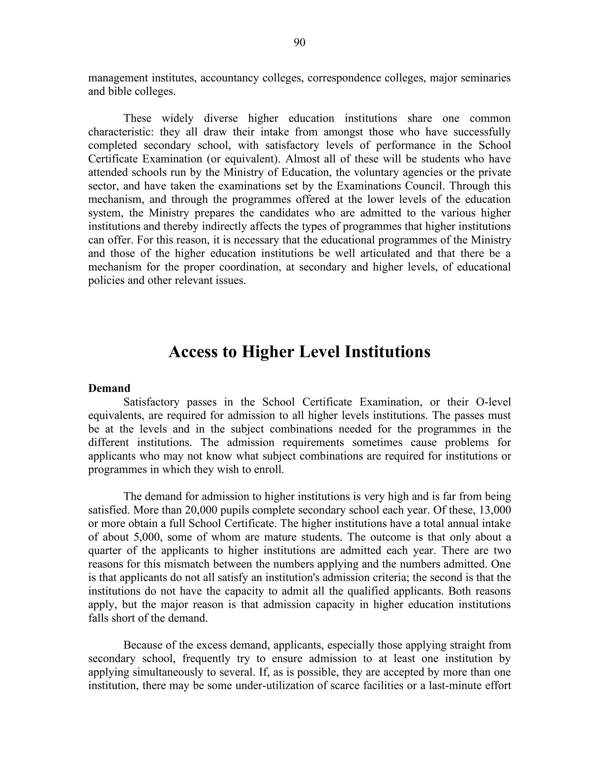 90
management institutes, accountancy colleges, correspondence colleges, major seminaries
and bible colleges.
These widely diverse higher education institutions share one common
characteristic: they all draw their intake from amongst those who have successfully
completed secondary school, with satisfactory levels of performance in the School
Certificate Examination (or equivalent). Almost all of these will be students who have
attended schools run by the Ministry of Education, the voluntary agencies or the private
sector, and have taken the examinations set by the Examinations Council. Through this
mechanism, and through the programmes offered at the lower levels of the education
system, the Ministry prepares the candidates who are admitted to the various higher
institutions and thereby indirectly affects the types of programmes that higher institutions
can offer. For this reason, it is necessary that the educational programmes of the Ministry
and those of the higher education institutions be well articulated and that there be a
mechanism for the proper coordination, at secondary and higher levels, of educational
policies and other relevant issues.
Access to Higher Level Institutions
Demand
Satisfactory passes in the School Certificate Examination, or their O-level
equivalents, are required for admission to all higher levels institutions. The passes must
be at the levels and in the subject combinations needed for the programmes in the
different institutions. The admission requirements sometimes cause problems for
applicants who may not know what subject combinations are required for institutions or
programmes in which they wish to enroll.
The demand for admission to higher institutions is very high and is far from being
satisfied. More than 20,000 pupils complete secondary school each year. Of these, 13,000
or more obtain a full School Certificate. The higher institutions have a total annual intake
of about 5,000, some of whom are mature students. The outcome is that only about a
quarter of the applicants to higher institutions are admitted each year. There are two
reasons for this mismatch between the numbers applying and the numbers admitted. One
is that applicants do not all satisfy an institution's admission criteria; the second is that the
institutions do not have the capacity to admit all the qualified applicants. Both reasons
apply, but the major reason is that admission capacity in higher education institutions
falls short of the demand.
Because of the excess demand, applicants, especially those applying straight from
secondary school, frequently try to ensure admission to at least one institution by
applying simultaneously to several. If, as is possible, they are accepted by more than one
institution, there may be some under-utilization of scarce facilities or a last-minute effort
 