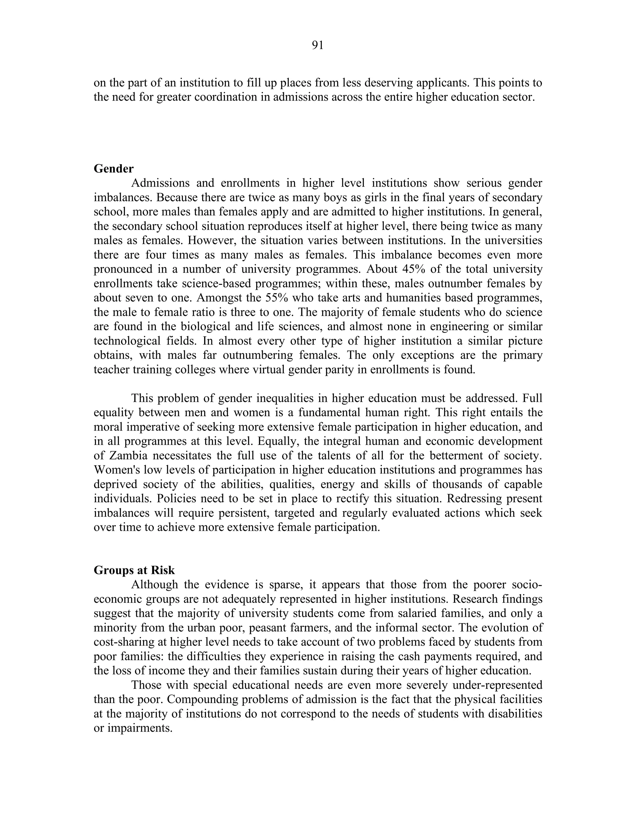 91
on the part of an institution to fill up places from less deserving applicants. This points to
the need for greater coordination in admissions across the entire higher education sector.
Gender
Admissions and enrollments in higher level institutions show serious gender
imbalances. Because there are twice as many boys as girls in the final years of secondary
school, more males than females apply and are admitted to higher institutions. In general,
the secondary school situation reproduces itself at higher level, there being twice as many
males as females. However, the situation varies between institutions. In the universities
there are four times as many males as females. This imbalance becomes even more
pronounced in a number of university programmes. About 45% of the total university
enrollments take science-based programmes; within these, males outnumber females by
about seven to one. Amongst the 55% who take arts and humanities based programmes,
the male to female ratio is three to one. The majority of female students who do science
are found in the biological and life sciences, and almost none in engineering or similar
technological fields. In almost every other type of higher institution a similar picture
obtains, with males far outnumbering females. The only exceptions are the primary
teacher training colleges where virtual gender parity in enrollments is found.
This problem of gender inequalities in higher education must be addressed. Full
equality between men and women is a fundamental human right. This right entails the
moral imperative of seeking more extensive female participation in higher education, and
in all programmes at this level. Equally, the integral human and economic development
of Zambia necessitates the full use of the talents of all for the betterment of society.
Women's low levels of participation in higher education institutions and programmes has
deprived society of the abilities, qualities, energy and skills of thousands of capable
individuals. Policies need to be set in place to rectify this situation. Redressing present
imbalances will require persistent, targeted and regularly evaluated actions which seek
over time to achieve more extensive female participation.
Groups at Risk
Although the evidence is sparse, it appears that those from the poorer socio-
economic groups are not adequately represented in higher institutions. Research findings
suggest that the majority of university students come from salaried families, and only a
minority from the urban poor, peasant farmers, and the informal sector. The evolution of
cost-sharing at higher level needs to take account of two problems faced by students from
poor families: the difficulties they experience in raising the cash payments required, and
the loss of income they and their families sustain during their years of higher education.
Those with special educational needs are even more severely under-represented
than the poor. Compounding problems of admission is the fact that the physical facilities
at the majority of institutions do not correspond to the needs of students with disabilities
or impairments.
 