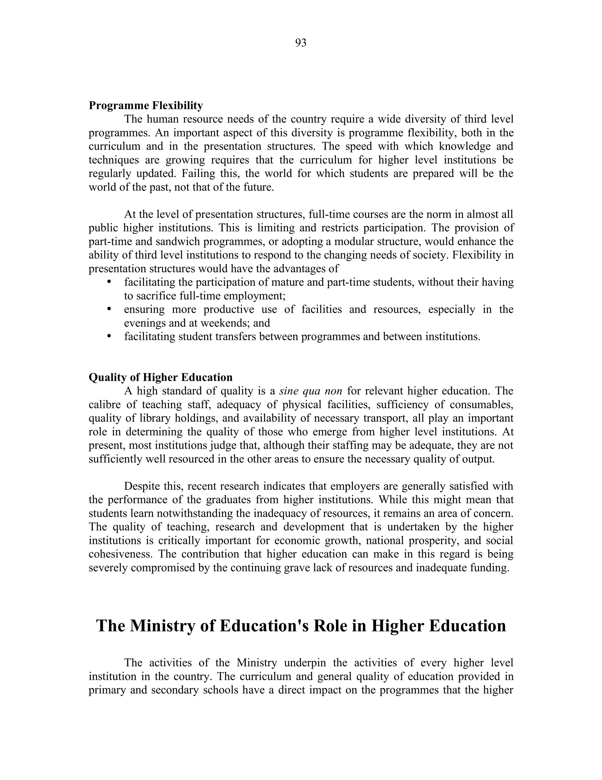 93
Programme Flexibility
The human resource needs of the country require a wide diversity of third level
programmes. An important aspect of this diversity is programme flexibility, both in the
curriculum and in the presentation structures. The speed with which knowledge and
techniques are growing requires that the curriculum for higher level institutions be
regularly updated. Failing this, the world for which students are prepared will be the
world of the past, not that of the future.
At the level of presentation structures, full-time courses are the norm in almost all
public higher institutions. This is limiting and restricts participation. The provision of
part-time and sandwich programmes, or adopting a modular structure, would enhance the
ability of third level institutions to respond to the changing needs of society. Flexibility in
presentation structures would have the advantages of
• facilitating the participation of mature and part-time students, without their having
to sacrifice full-time employment;
• ensuring more productive use of facilities and resources, especially in the
evenings and at weekends; and
• facilitating student transfers between programmes and between institutions.
Quality of Higher Education
A high standard of quality is a sine qua non for relevant higher education. The
calibre of teaching staff, adequacy of physical facilities, sufficiency of consumables,
quality of library holdings, and availability of necessary transport, all play an important
role in determining the quality of those who emerge from higher level institutions. At
present, most institutions judge that, although their staffing may be adequate, they are not
sufficiently well resourced in the other areas to ensure the necessary quality of output.
Despite this, recent research indicates that employers are generally satisfied with
the performance of the graduates from higher institutions. While this might mean that
students learn notwithstanding the inadequacy of resources, it remains an area of concern.
The quality of teaching, research and development that is undertaken by the higher
institutions is critically important for economic growth, national prosperity, and social
cohesiveness. The contribution that higher education can make in this regard is being
severely compromised by the continuing grave lack of resources and inadequate funding.
The Ministry of Education's Role in Higher Education
The activities of the Ministry underpin the activities of every higher level
institution in the country. The curriculum and general quality of education provided in
primary and secondary schools have a direct impact on the programmes that the higher
 